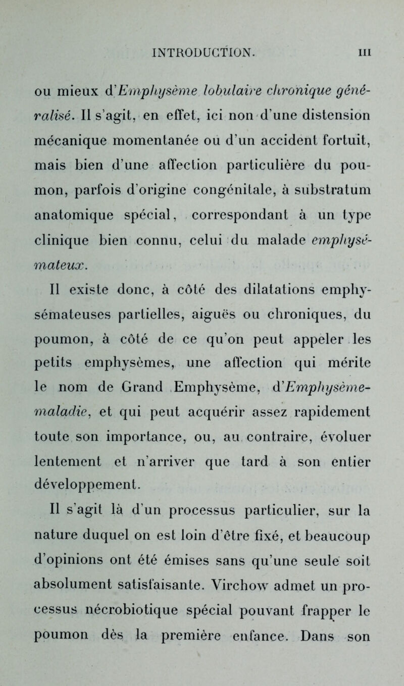 ou mieux d'Emphysème lobulaire chronique géné- ralisé. Il s’agit, en effet, ici non d’une distension mécanique momentanée ou d’un accident fortuit, mais bien d’une affection particulière du pou- mon, parfois d’origine congénitale, à substratum anatomique spécial, correspondant à un type clinique bien connu, celui du malade emphysé- mateux. Il existe donc, à côté des dilatations emphy- sémateuses partielles, aiguës ou chroniques, du poumon, à côté de ce qu’on peut appeler les petits emphysèmes, une affection qui mérite le nom de Grand Emphysème, (¥Emphysème- maladie, et qui peut acquérir assez rapidement toute son importance, ou, au contraire, évoluer lentement et n’arriver que tard à son entier développement. Il s’agit là d’un processus particulier, sur la nature duquel on est loin d’être fixé, et beaucoup d’opinions ont été émises sans qu’une seule soit absolument satisfaisante. Virchow admet un pro- cessus nécrobiotique spécial pouvant frapper le poumon dès la première enfance. Dans son