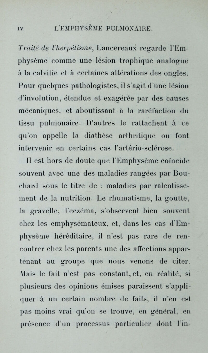 Traité de Vherpétisme, Lancereaux regarde l'Em- physème comme une lésion trophique analogue à la calvitie et à certaines altérations des ongles. Pour quelques pathologistes, il s'agit d une lésion d évolution, étendue et exagérée par des causes mécaniques, et aboutissant à la raréfaction du tissu pulmonaire. D’autres le rattachent à ce qu’on appelle la diathèse arthritique ou font intervenir en certains cas l'artério sclérose. Il est hors de doute que l'Emphysème coïncide souvent avec une des maladies rangées par Bou- chard sous le titre de : maladies par ralentisse- ment de la nutrition. Le rhumatisme, la goutte, la gravelle, l’eczéma, s’observent bien souvent chez les emphysémateux, et, dans les cas d’Em- physème héréditaire, il n’est pas rare de ren- contrer chez les parents une des affections appar- tenant au groupe que nous venons de citer. .Mais le fait n’est pas constant, et, en réalité, si plusieurs des opinions émises paraissent s’appli- quer à un certain nombre de faits, il n’en est pas moins vrai qu’on se trouve, en général, en présence d’un processus particulier dont l in-