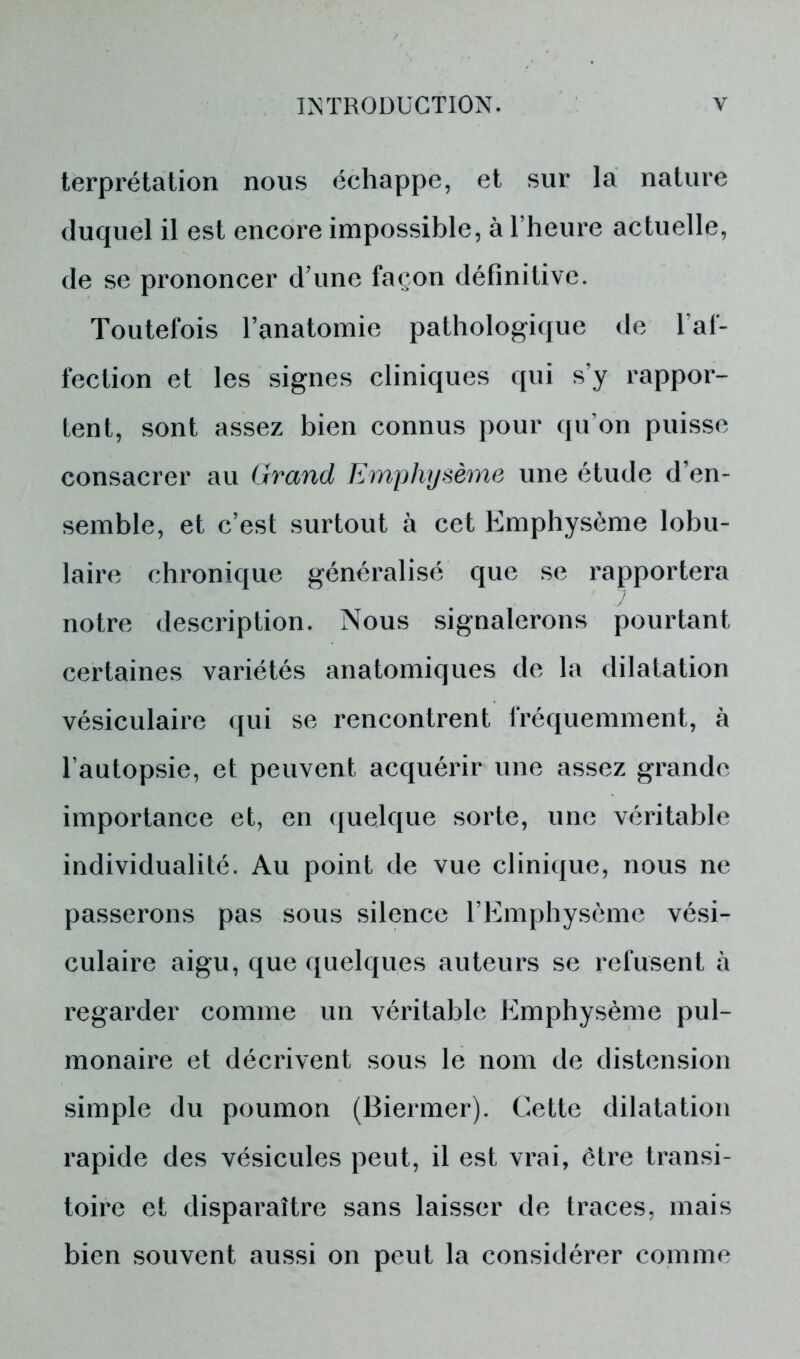 terprétation nous échappe, et sur la nature duquel il est encore impossible, à l’heure actuelle, de se prononcer d’une façon définitive. Toutefois l’anatomie pathologique de l’af- fection et les signes cliniques qui s’y rappor- tent, sont assez bien connus pour qu’on puisse consacrer au Grand Emphysème une étude d’en- semble, et c’est surtout à cet Emphysème lobu- laire chronique généralisé que se rapportera notre description. Nous signalerons pourtant certaines variétés anatomiques de la dilatation vésiculaire qui se rencontrent fréquemment, à l’autopsie, et peuvent acquérir une assez grande importance et, en quelque sorte, une véritable individualité. Au point de vue clinique, nous ne passerons pas sous silence l’Emphysème vési- culaire aigu, que quelques auteurs se refusent à regarder comme un véritable Emphysème pul- monaire et décrivent sous le nom de distension simple du poumon (Biermer). Cette dilatation rapide des vésicules peut, il est vrai, être transi- toire et disparaître sans laisser de traces, mais bien souvent aussi on peut la considérer comme