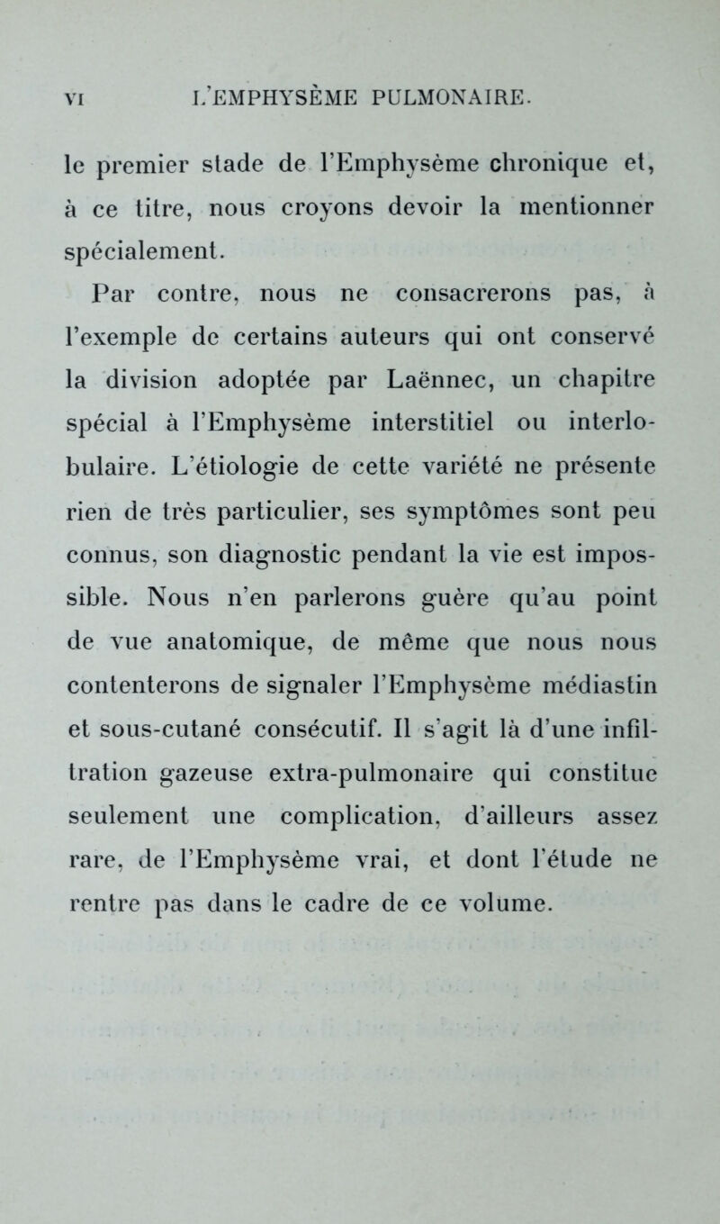 le premier stade de l’Emphysème chronique et, à ce titre, nous croyons devoir la mentionner spécialement. Par contre, nous ne consacrerons pas, à l’exemple de certains auteurs qui ont conservé la division adoptée par Laënnec, un chapitre spécial à l’Emphysème interstitiel ou interlo- bulaire. L’étiologie de cette variété ne présente rien de très particulier, ses symptômes sont peu connus, son diagnostic pendant la vie est impos- sible. Nous n’en parlerons guère qu’au point de vue anatomique, de même que nous nous contenterons de signaler l’Emphysème médiastin et sous-cutané consécutif. Il s’agit là d’une infil- tration gazeuse extra-pulmonaire qui constitue seulement une complication, d’ailleurs assez rare, de l’Emphysème vrai, et dont l’étude ne rentre pas dans le cadre de ce volume.