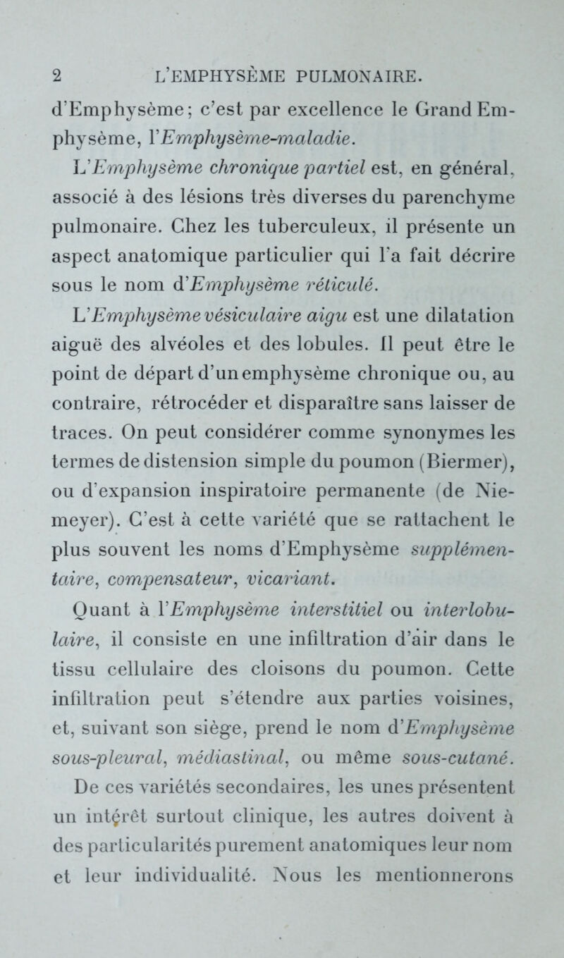 d’Emphysème; c’est par excellence le Grand Em- physème, Y Emphysème-maladie. L’Emphysème chronique partiel est, en général, associé à des lésions très diverses du parenchyme pulmonaire. Chez les tuberculeux, il présente un aspect anatomique particulier qui l'a fait décrire sous le nom d'Emphysème réticulé. L’Emphysème vésiculaire aigu est une dilatation aiguë des alvéoles et des lobules. 11 peut être le point de départ d’un emphysème chronique ou, au contraire, rétrocéder et disparaître sans laisser de traces. On peut considérer comme synonymes les termes de distension simple du poumon (Biermer), ou d’expansion inspiratoire permanente (de Nie- meyer). C’est à cette variété que se rattachent le plus souvent les noms d’Emphysème supplémen- taire, compensateur, vicariant. Quant à Y Emphysème interstitiel ou interlobu- laire, il consiste en une infiltration d’air dans le tissu cellulaire des cloisons du poumon. Cette infiltration peut s’étendre aux parties voisines, et, suivant son siège, prend le nom d'Emphysème sous-pleural, médiastinal, ou même sous-cutané. De ces variétés secondaires, les unes présentent un intérêt surtout clinique, les autres doivent à des particularités purement anatomiques leur nom et leur individualité. Nous les mentionnerons