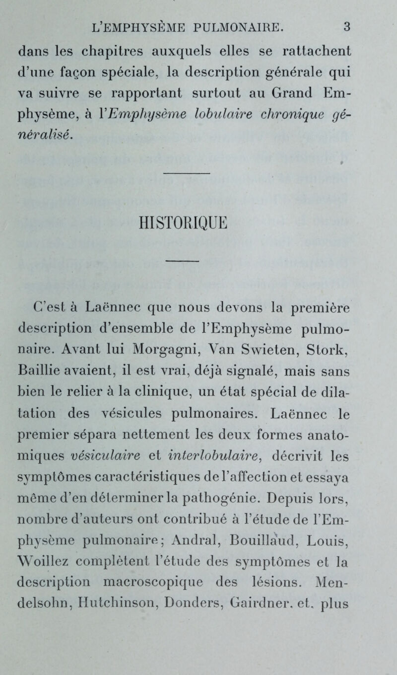 dans les chapitres auxquels elles se rattachent d’une façon spéciale, la description générale qui va suivre se rapportant surtout au Grand Em- physème, à Y Emphysème lobulaire chronique gé- néralisé. HISTORIQUE C’est à Laënnec que nous devons la première description d’ensemble de l’Emphysème pulmo- naire. Avant lui Morgagni, Van Ssvieten, Stork, Baillie avaient, il est vrai, déjà signalé, mais sans bien le relier à la clinique, un état spécial de dila- tation des vésicules pulmonaires. Laënnec le premier sépara nettement les deux formes anato- miques vésiculaire et interlobulaire, décrivit les symptômes caractéristiques de l’affection et essaya même d’en déterminer la pathogénie. Depuis lors, nombre d’auteurs ont contribué à l’étude de l’Em- physème pulmonaire; Andral, Bouillàud, Louis, Woillez complètent l’étude des symptômes et la description macroscopique des lésions. Men- delsohn, Hutchinson, Donders, Gairdner, et, plus