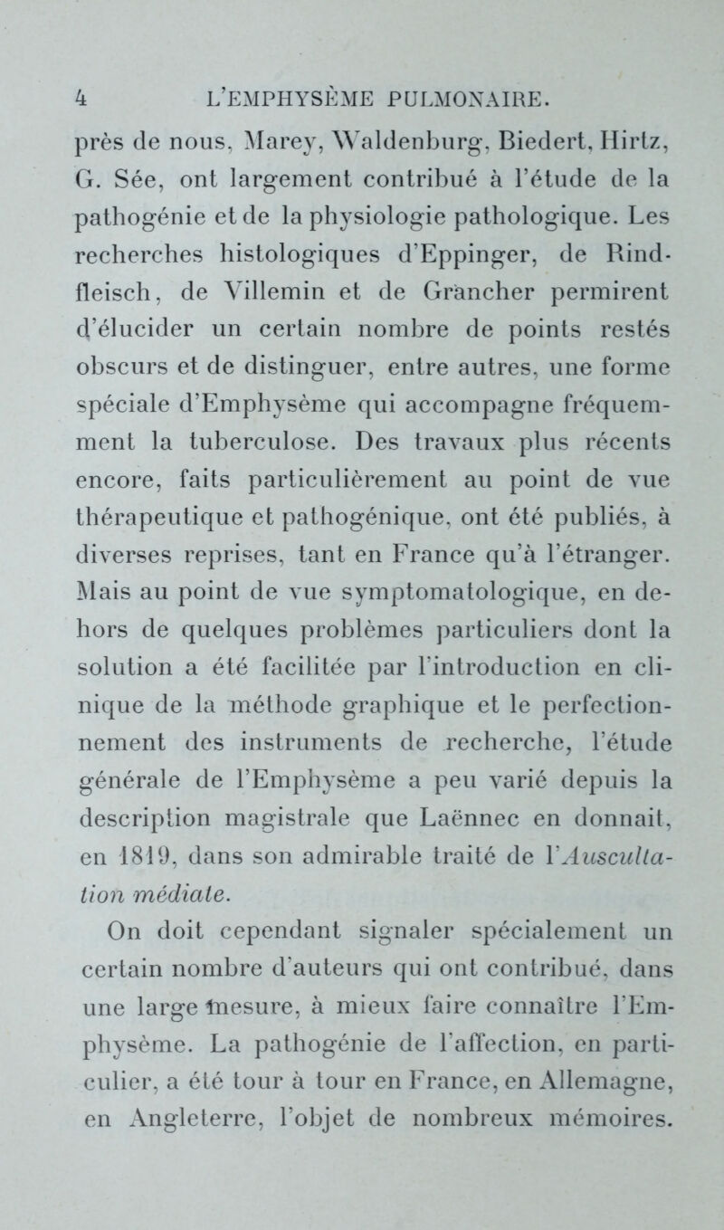 près de nous, Marey, Waldenburg, Biedert, Hirtz, G. Sée, ont largement contribué à l’étude de la pathogénie et de la physiologie pathologique. Les recherches histologiques d’Eppinger, de Rind- fleisch, de Villemin et de Gràncher permirent d’élucider un certain nombre de points restés obscurs et de distinguer, entre autres, une forme spéciale d’Emphysème qui accompagne fréquem- ment la tuberculose. Des travaux plus récents encore, faits particulièrement au point de vue thérapeutique et pathogénique, ont été publiés, à diverses reprises, tant en France qu’à l’étranger. Mais au point de vue symptomatologique, en de- hors de quelques problèmes particuliers dont la solution a été facilitée par l'introduction en cli- nique de la méthode graphique et le perfection- nement des instruments de recherche, l’étude générale de l’Emphysème a peu varié depuis la description magistrale que Laënnec en donnait, en 1819, dans son admirable traité de Y Ausculta- tion médiate. On doit cependant signaler spécialement un certain nombre d’auteurs qui ont contribué, dans une large Inesure, à mieux faire connaître l’Em- physème. La pathogénie de l’affection, en parti- culier, a été tour à tour en France, en Allemagne, en Angleterre, l’objet de nombreux mémoires.
