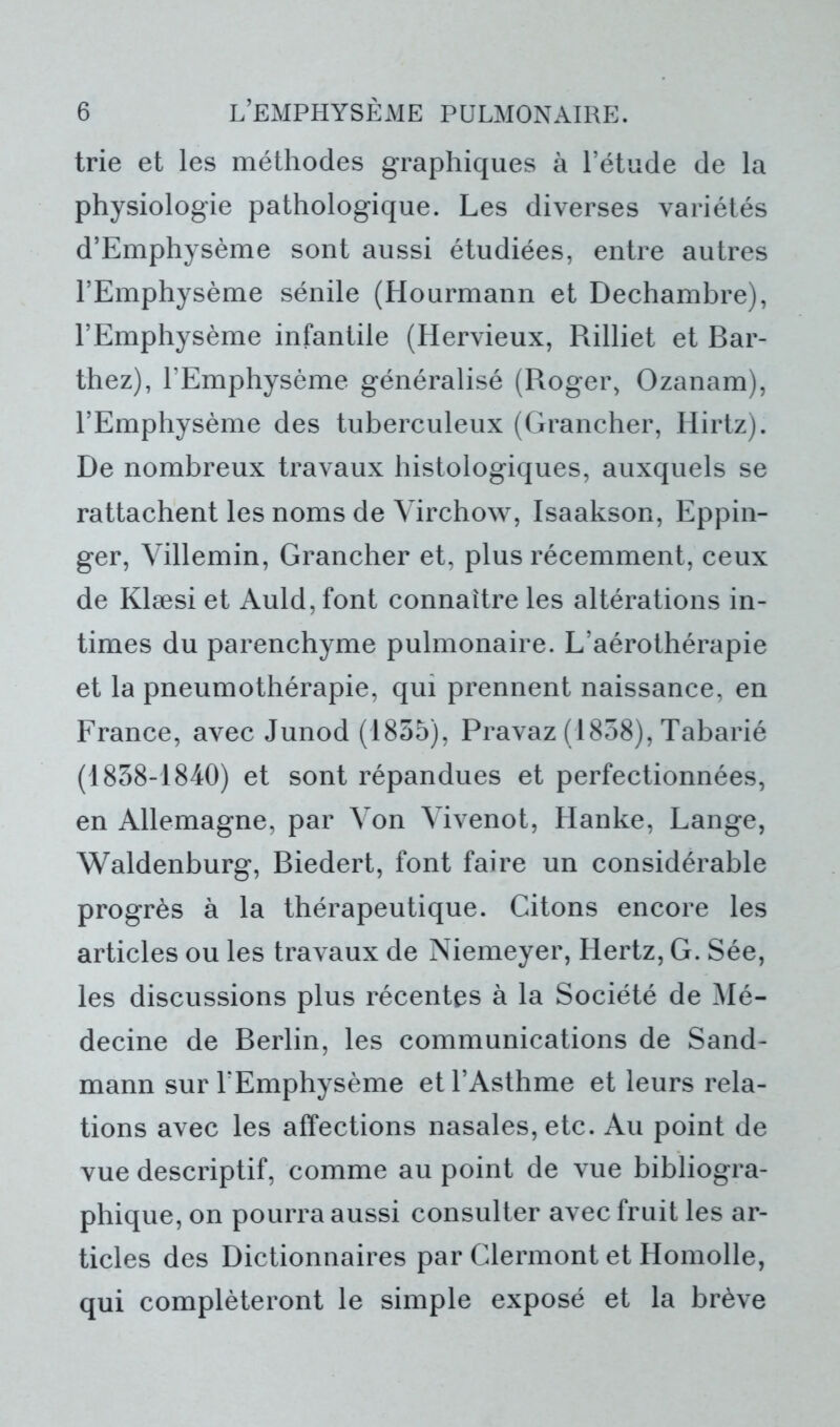trie et les méthodes graphiques à l’étude de la physiologie pathologique. Les diverses variétés d’Emphysème sont aussi étudiées, entre autres l’Emphysème sénile (Hourmann et Dechambre), l’Emphysème infantile (Hervieux, Rilliet et Bar- thez), l’Emphysème généralisé (Roger, Ozanam), l’Emphysème des tuberculeux (Grancher, Hirtz). De nombreux travaux histologiques, auxquels se rattachent les noms de Virchow, Isaakson, Eppin- ger, Villemin, Grancher et, plus récemment, ceux de Klæsi et Auld, font connaître les altérations in- times du parenchyme pulmonaire. L’aérothérapie et la pneumothérapie, qui prennent naissance, en France, avec Junod (1855), Pravaz (1858), Tabarié (1858-1840) et sont répandues et perfectionnées, en Allemagne, par Von Vivenot, Hanke, Lange, Waldenburg, Biedert, font faire un considérable progrès à la thérapeutique. Citons encore les articles ou les travaux de Niemeyer, Hertz, G. Sée, les discussions plus récentes à la Société de Mé- decine de Berlin, les communications de Sand- mann sur l'Emphysème et l’Asthme et leurs rela- tions avec les affections nasales, etc. Au point de vue descriptif, comme au point de vue bibliogra- phique, on pourra aussi consulter avec fruit les ar- ticles des Dictionnaires par Clermont et Homolle, qui compléteront le simple exposé et la brève