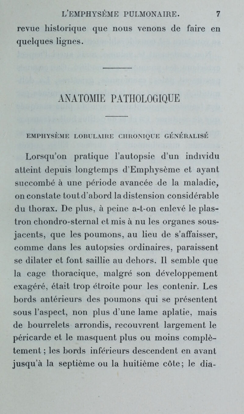 revue historique que nous venons de faire en quelques lignes. ANATOMIE PATHOLOGIQUE EMPHYSÈME LOBULAIRE CHRONIQUE GÉNÉRALISÉ Lorsqu’on pratique l’autopsie d’un individu atteint depuis longtemps d’Emphysème et ayant succombé à une période avancée de la maladie, on constate tout d’abord la distension considérable du thorax. De plus, à peine a-t-on enlevé le plas- tron chondro-sternal et mis à nu les organes sous- jacents, que les poumons, au lieu de s’affaisser, comme dans les autopsies ordinaires, paraissent se dilater et font saillie au dehors. Il semble que la cage thoracique, malgré son développement exagéré, était trop étroite pour les contenir. Les bords antérieurs des poumons qui se présentent sous l’aspect, non plus d’une lame aplatie, mais de bourrelets arrondis, recouvrent largement le péricarde et le masquent plus ou moins complè- tement ; les bords inférieurs descendent en avant jusqu’à la septième ou la huitième côte; le dia-
