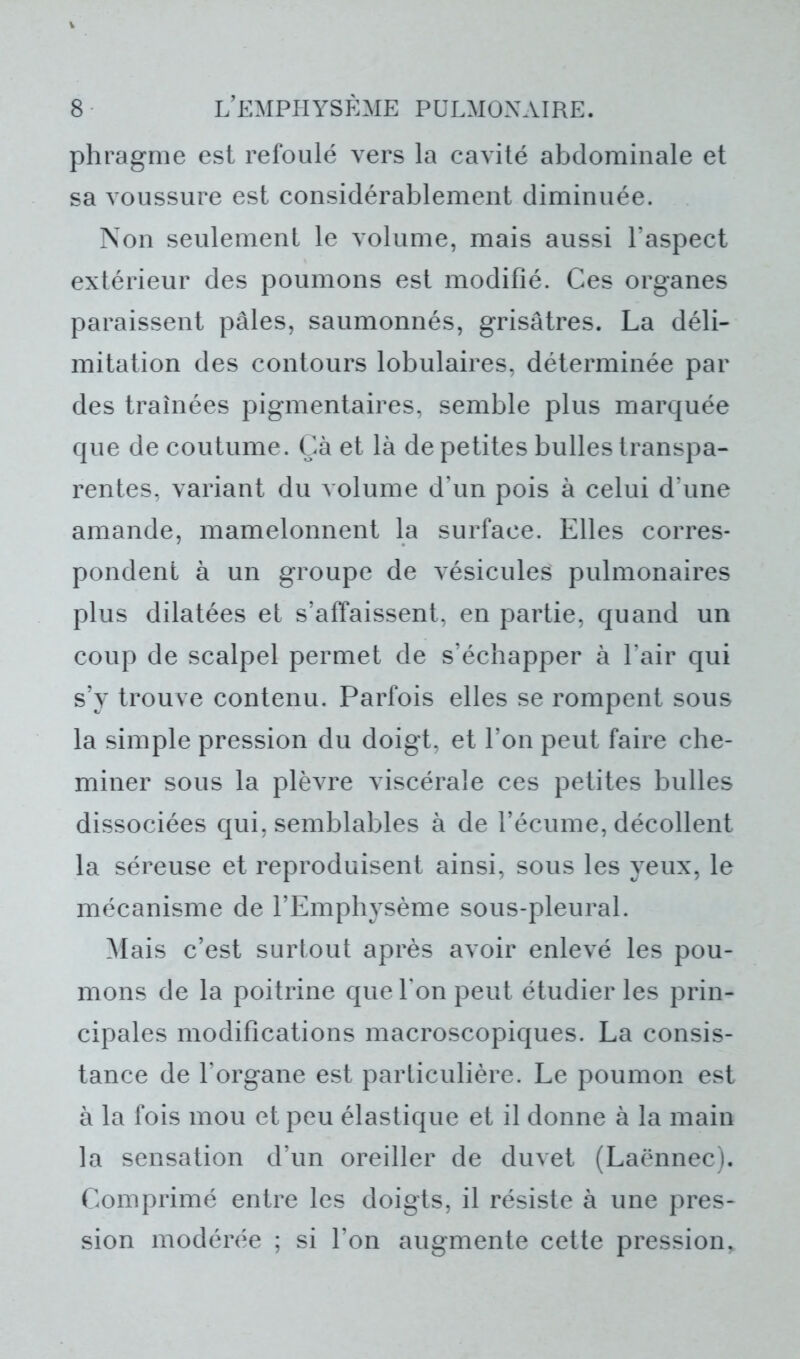 phragme est refoulé vers la cavité abdominale et sa voussure est considérablement diminuée. Non seulement le volume, mais aussi l’aspect extérieur des poumons est modifié. Ces organes paraissent pâles, saumonnés, grisâtres. La déli- mitation des contours lobulaires, déterminée par des traînées pigmentaires, semble plus marquée que de coutume. Çà et là de petites bulles transpa- rentes, variant du volume d’un pois à celui d’une amande, mamelonnent la surface. Elles corres- pondent à un groupe de vésicules pulmonaires plus dilatées et s’affaissent, en partie, quand un coup de scalpel permet de s’échapper à l’air qui s’y trouve contenu. Parfois elles se rompent sous la simple pression du doigt, et l’on peut faire che- miner sous la plèvre viscérale ces petites bulles dissociées qui, semblables à de l’écume, décollent la séreuse et reproduisent ainsi, sous les yeux, le mécanisme de l’Emphysème sous-pleural. Mais c’est surtout après avoir enlevé les pou- mons de la poitrine que Ton peut étudier les prin- cipales modifications macroscopiques. La consis- tance de l’organe est particulière. Le poumon est à la fois mou et peu élastique et il donne à la main la sensation d’un oreiller de duvet (Laënnec). Comprimé entre les doigts, il résiste à une pres- sion modérée ; si l’on augmente cette pression,