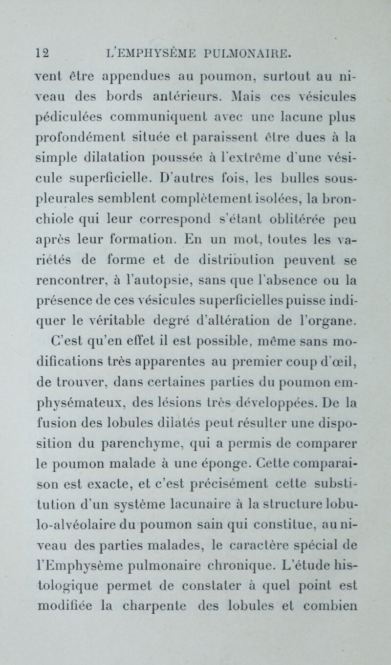vent être appendues au poumon, surtout au ni- veau des bords antérieurs. Mais ces vésicules pédiculées communiquent avec une lacune plus profondément située et paraissent être dues à la simple dilatation poussée à l'extrême d'une vési- cule superficielle. D’autres fois, les bulles sous- pleurales semblent complètement isolées, la bron- chiole qui leur correspond s’étant oblitérée peu après leur formation. En un mot, toutes les va- riétés de forme et de distribution peuvent se rencontrer, à l’autopsie, sans que l’absence ou la présence de ces vésicules superficielles puisse indi- quer le véritable degré d’altération de l’organe. C’est qu’en effet il est possible, même sans mo- difications très apparentes au premier coup d'œil, de trouver, dans certaines parties du poumon em- physémateux, des lésions très développées. De la fusion des lobules dilatés peut résulter une dispo- sition du parenchyme, qui a permis de comparer le poumon malade à une éponge. Cette comparai- son est exacte, et c’est précisément cette substi- tution d’un système lacunaire à la structure lobu- lo-alvéolaire du poumon sain qui constitue, au ni- veau des parties malades, le caractère spécial de l’Emphysème pulmonaire chronique. L’étude his- tologique permet de constater à quel point est modifiée la charpente des lobules et combien