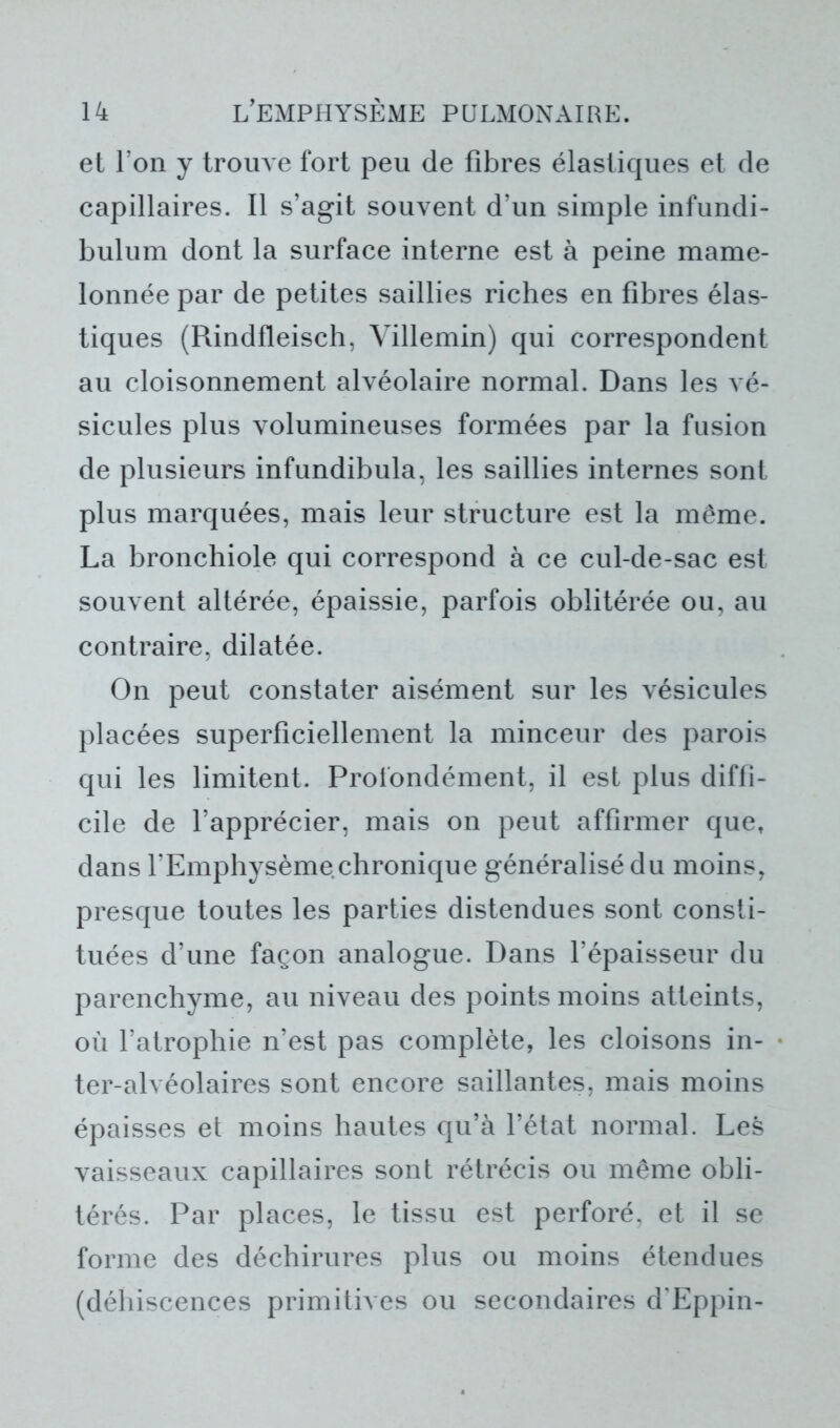 et l’on y trouve fort peu de fibres élastiques et de capillaires. Il s’agit souvent d’un simple infundi- bulum dont la surface interne est à peine mame- lonnée par de petites saillies riches en fibres élas- tiques (Rindfleisch, Villemin) qui correspondent au cloisonnement alvéolaire normal. Dans les vé- sicules plus volumineuses formées par la fusion de plusieurs infundibula, les saillies internes sont plus marquées, mais leur structure est la même. La bronchiole qui correspond à ce cul-de-sac est souvent altérée, épaissie, parfois oblitérée ou, au contraire, dilatée. On peut constater aisément sur les vésicules placées superficiellement la minceur des parois qui les limitent. Profondément, il est plus diffi- cile de l’apprécier, mais on peut affirmer quet dans l’Emphysème chronique généralisé du moins, presque toutes les parties distendues sont consti- tuées d’une façon analogue. Dans l’épaisseur du parenchyme, au niveau des points moins atteints, où l’atrophie n’est pas complète, les cloisons in- ter-alvéolaires sont encore saillantes, mais moins épaisses et moins hautes qu’à l’état normal. Les vaisseaux capillaires sont rétrécis ou même obli- térés. Par places, le tissu est perforé, et il se forme des déchirures plus ou moins étendues (déhiscences primitives ou secondaires d’Eppin-
