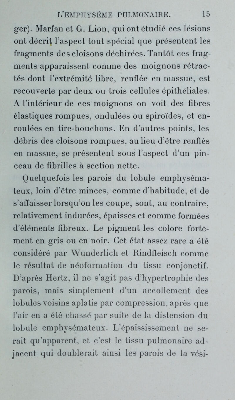 ger). Marfan et G. Lion, qui ont étudié ces lésions ont décrit l’aspect tout spécial que présentent les fragments des cloisons déchirées. Tantôt ces frag- ments apparaissent comme des moignons rétrac- tés dont l’extrémité libre, renflée en massue, est recouverte par deux ou trois cellules épithéliales. A l’intérieur de ces moignons on voit des fibres élastiques rompues, ondulées ou spiroïdes, et en- roulées en tire-bouchons. En d’autres points, les débris des cloisons rompues, au lieu d’être renflés en massue, se présentent sous l’aspect d’un pin- ceau de fibrilles à section nette. Quelquefois les parois du lobule emphyséma- teux, loin d’être minces, comme d’habitude, et de s’affaisser lorsqu’on les coupe, sont, au contraire, relativement indurées, épaisses et comme formées d’éléments fibreux. Le pigment les colore forte- ment en gris ou en noir. Cet état assez rare a été considéré par Wunderlich et Rindfleisch comme le résultat de néoformation du tissu conjonctif. D’après Hertz, il ne s’agit pas d’hypertrophie des parois, mais simplement d’un accollement des lobules voisins aplatis par compression, après que l’air en a été chassé par suite de la distension du lobule emphysémateux. L’épaississement ne se- rait qu’apparent, et c’est le tissu pulmonaire ad- jacent qui doublerai! ainsi les parois de la vési-