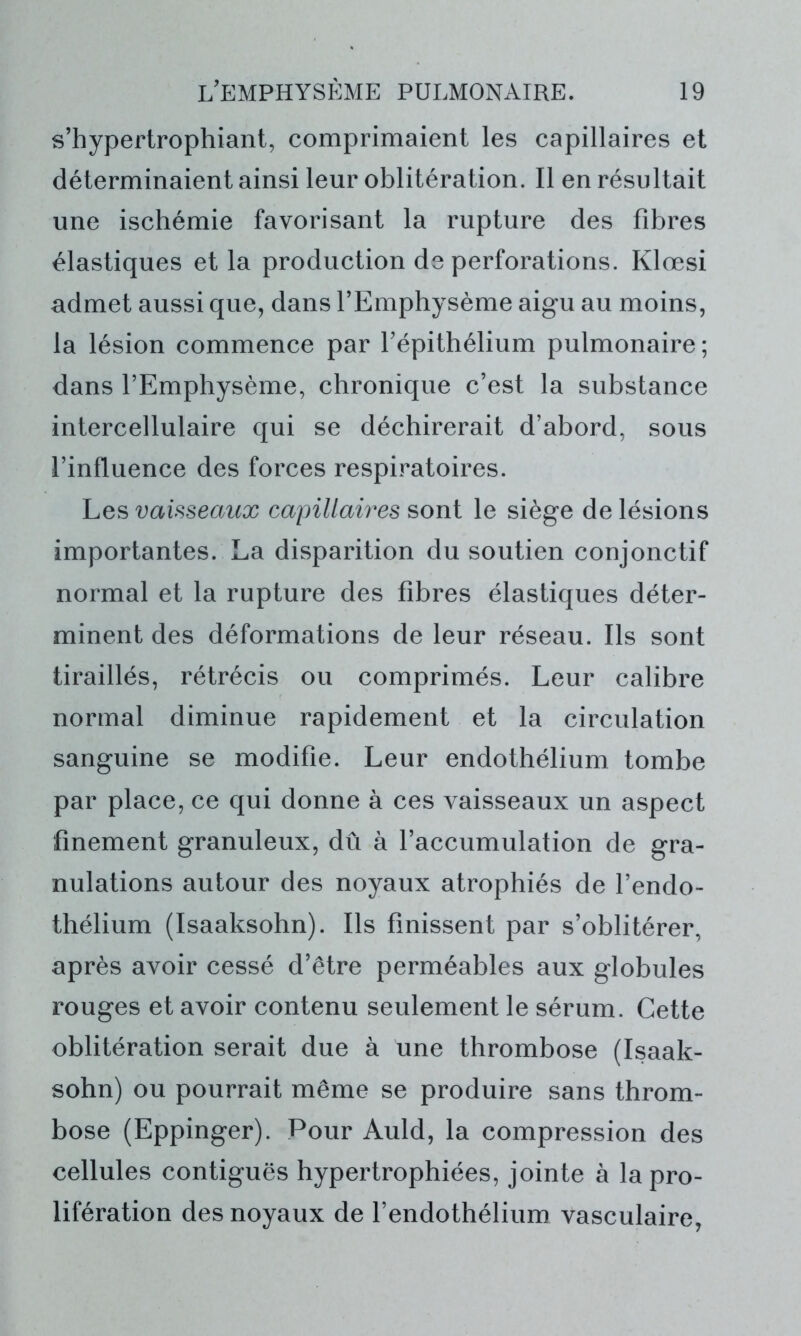 s’hypertrophiant, comprimaient les capillaires et déterminaient ainsi leur oblitération. Il en résultait une ischémie favorisant la rupture des fibres élastiques et la production de perforations. Klœsi admet aussi que, dans l’Emphysème aigu au moins, la lésion commence par l’épithélium pulmonaire; dans l’Emphysème, chronique c’est la substance intercellulaire qui se déchirerait d’abord, sous l’influence des forces respiratoires. Les vaisseaux capillaires sont le siège de lésions importantes. La disparition du soutien conjonctif normal et la rupture des fibres élastiques déter- minent des déformations de leur réseau. Ils sont tiraillés, rétrécis ou comprimés. Leur calibre normal diminue rapidement et la circulation sanguine se modifie. Leur endothélium tombe par place, ce qui donne à ces vaisseaux un aspect finement granuleux, dû à l’accumulation de gra- nulations autour des noyaux atrophiés de l’endo- thélium (Isaaksohn). Ils finissent par s’oblitérer, après avoir cessé d’être perméables aux globules rouges et avoir contenu seulement le sérum. Cette oblitération serait due à une thrombose (Isaak- sohn) ou pourrait même se produire sans throm- bose (Eppinger). Pour Auld, la compression des cellules contiguës hypertrophiées, jointe à la pro- lifération des noyaux de l’endothélium vasculaire,