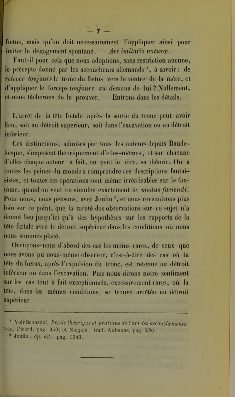 fœlus, mais qu’on doil nécessairemenl l’appliquer ainsi pour imiter le dégagement spontané. — Ars imilatio naturœ. Faut-il pour cela que nous adoptions, sans restriction aucune, le précepte donné par les accoucheurs allemands \ à savoir: de relever toujours le tronc du fœtus vers le ventre de la mère, et d’appliquer le forceps œiyours au-dessous de lui ? Nullement, et nous lâcherons de le prouver. — Entrons dans les détails. L’arrêt de la tête fœtale après la sortie du tronc peut avoir lieu, soit au détroit supérieur, soit dans l’excavation ou au détroit inférieur. Ces distinctions, admises par tous les auteurs depuis Baude- locque, s’imposent théoriquement d’elles-rnêmes, et sur chacune d’elles chaque auteur a fait, on peut le dire, sa théorie. On a toutes les peines du monde à comprendre ces descriptions fantai- sistes, et toutes ces opérations sont môme irréalisables sur le fan- tôme, quand on veut en simuler exactement le modus faciendi. Pour nous, nous pensons, avec Joulin, et nous reviendrons plus loin sur ce point, que la rareté des observations sur ce sujet n’a donné lieu jusqu’ici qu’à des hypothèses sur les rapports de la tête fœtale avec le détroit supérieur dans les conditions où nous nous sommes placé. Occu|)ons-nous d’abord des cas les moins rares, de ceux que nous avons pu nous-méme observer, c’est-à-dire des cas où la tète du fœtus, après l’expulsion du tronc, est retenue au détroit inférieur ou dans l’excavation. Puis nous dirons notre sentiment sur les cas tout à fait exceptionnels, excessivement rares, où la tête, dans les mômes conditions, se trouve arrêtée au détroit supérieur. ^ Voir Scauzoni, Précis théorique et pratique de l’art des accouchements, tract. Picard, pag. 350; et Nægele ; trad. Aubenas, pag. 296. ^ Jouliu; op. cit., pag. 1043.