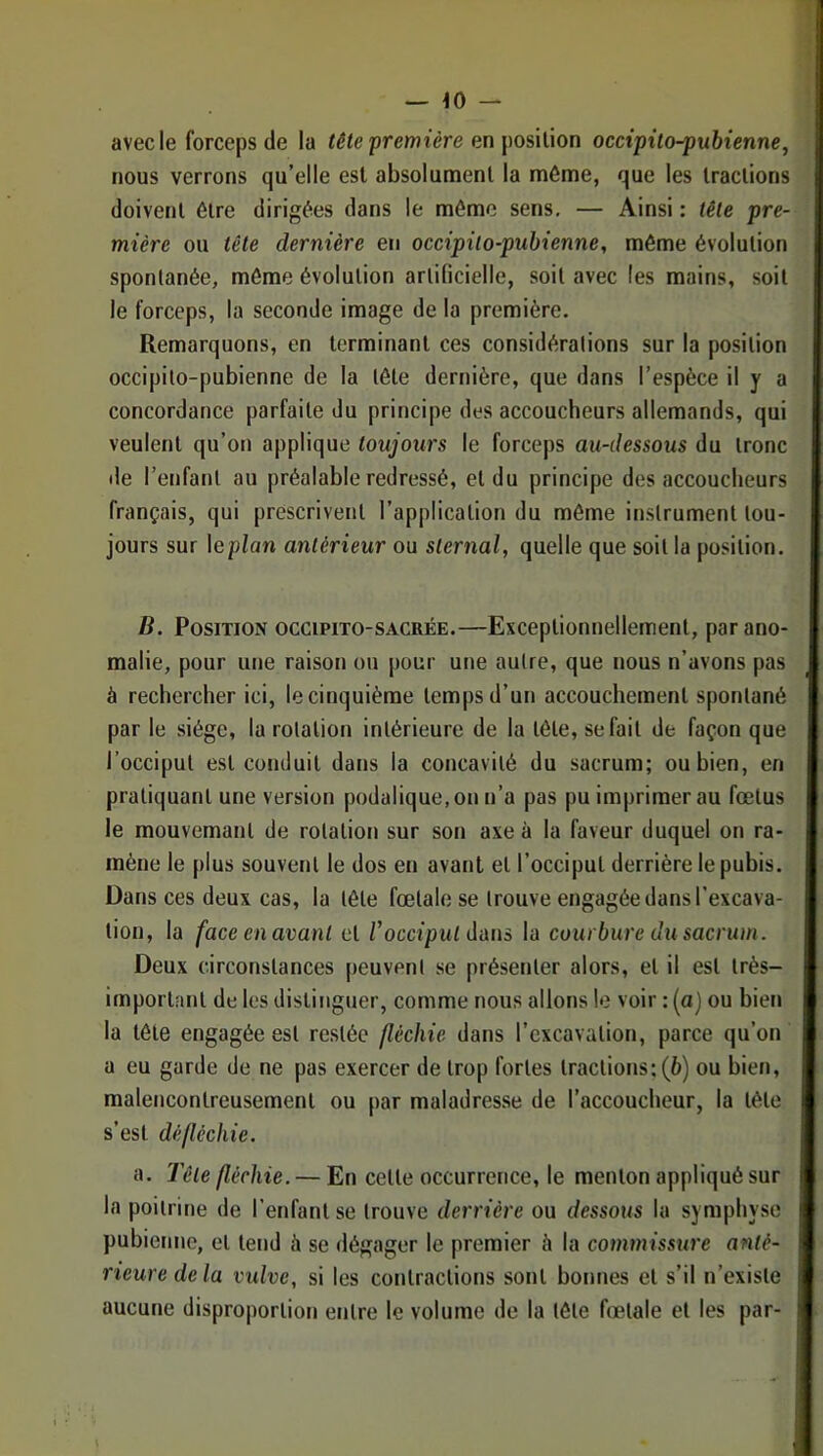 — ^0 — avec le forceps (le la tête première en \)Os\\.\on occipilo-pubienne, nous verrons qu’elle est absolument la même, que les tractions doivent être dirigées dans le même sens, — Ainsi : tête pre- mière ou tête dernière en occipilo-pubienne, même évolution spontanée, même évolution artiticielle, soit avec (es mains, soit le forceps, la seconde image de la première. Remarquons, en terminant ces considérations sur la position occipito-pubienne de la tête dernière, que dans l’espèce il y a concordance parfaite du principe des accoucheurs allemands, qui veulent qu’on applique toujours le forceps au-dessous du tronc de l’enfant au préalable redressé, et du principe des accoucheurs français, qui prescrivent l’application du même instrument tou- jours sur \eplan antérieur ou sternal, quelle que soit la position. B. Position occipito-sacrée.—Exceptionnellement, par ano- malie, pour une raison ou pour une autre, que nous n’avons pas à rechercher ici, le cinquième temps d’un accouchement spontané par le siège, la rotation intérieure de la tête, se fait de façon que l’occiput est conduit dans la concavité du sacrum; ou bien, en pratiquant une version podalique.on n’a pas pu imprimer au fœtus le mouvemant de rotation sur son axe à la faveur duquel on ra- mène le plus souvent le dos en avant et l’occiput derrière le pubis. Dans ces deux cas, la tête fœtale se trouve engagée dans l’excava- tion, la face en avant et Vocciput dans la courbure du sacrum. Deux circonstances |)euvenl se présenter alors, et il est très- important de les distinguer, comme nous allons le voir : (aj ou bien la tête engagée est restée fléchie dans l’excavation, parce qu’on a eu garde de ne pas exercer de trop fortes tractions; (6) ou bien, malencontreusement ou par maladresse de l’accoucheur, la tète s’est dé fléchie. a. Tête fléchie. — En cette occurrence, le menton appliqué sur la poitrine de l’enfant se trouve derrière ou dessous la symphyse pubienne, et tend à se dégager le premier li la commissttre anté- rieure de la vulve, si les contractions sont bonnes et s’il n’existe aucune disproportion entre le volume de la tête fœtale et les par-