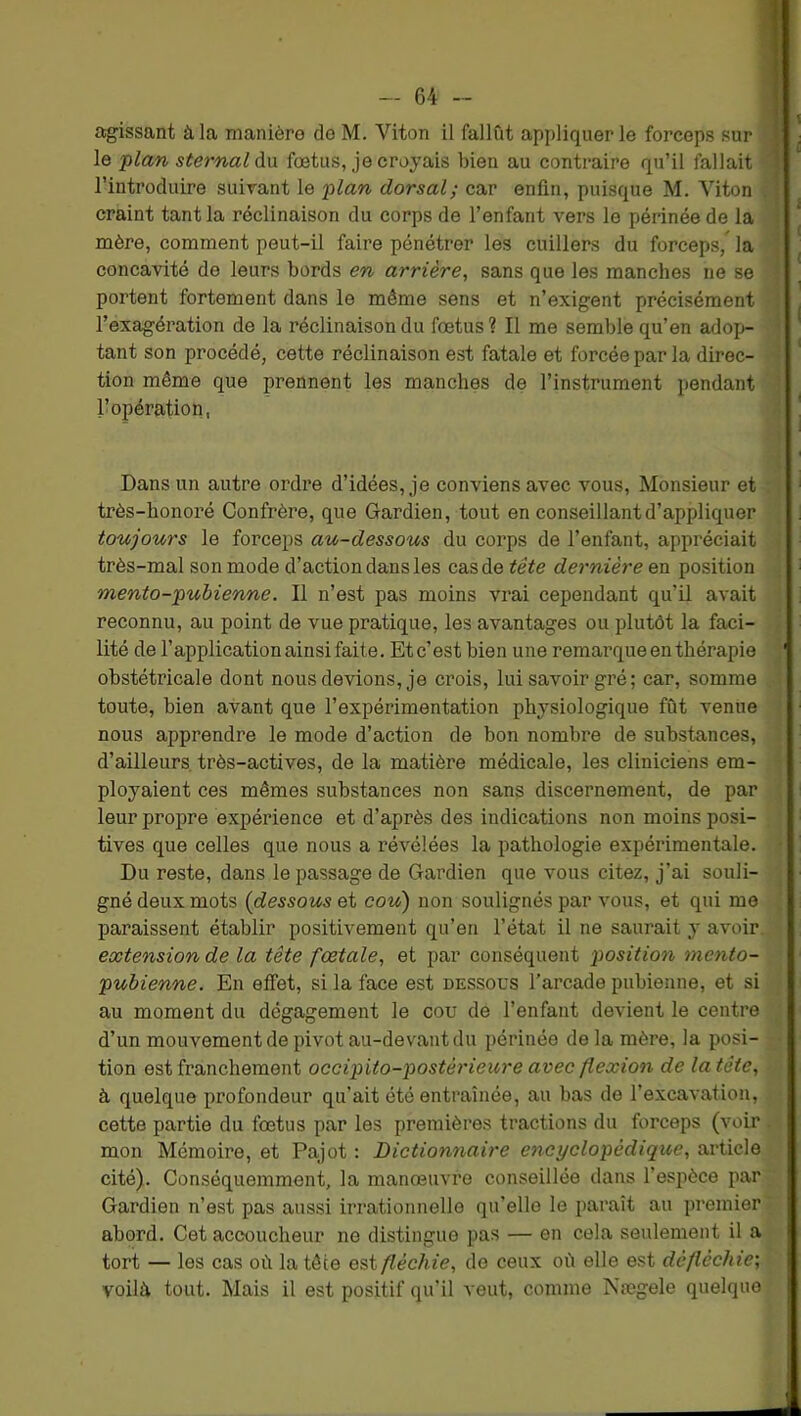 agissant à la manière de M. Viton il fallût appliquer le forceps sur jH < le jilan sternal àn fœtus, je croyais bien au contraire qu’il fallait S l’introduire suivant le 'plan dorsal; car enlin, puisque M. Yiton { craint tant la réclinaison du corps de l’enfant vers le périnée de la •' mère, comment peut-il faire pénétrer les cuillers du forceps, la * concavité de leurs bords en arrière^ sans que les manches ne se ■ portent fortement dans le même sens et n’exigent précisément ï l’exagération de la réclinaison du fœtus? Il me semble qu’en adop- tant son procédé, cette réclinaison est fatale et forcée par la direc- -* * tion même que prennent les manches de l’instrument pendant ^ l’opération, Dans un autre ordre d’idées, je conviens avec vous. Monsieur et r très-honoré Confrère, que Gardien, tout en conseillant d’appliquer toujours le forceps au-dessous du corps de l’enfant, appréciait i très-mal son mode d’action dans les cas de tête dernière en position • mento-pubienne. Il n’est pas moins vrai cependant qu’U avait • reconnu, au point de vue pratique, les avantages ou plutôt la faci- lité de l’application ainsi faite. Etc’est bien une remarque en thérapie ' obstétricale dont nous devions, je crois, lui savoir gré ; car, somme ,• toute, bien avant que l’expérimentation physiologique fût venue nous apprendre le mode d’action de bon nombre de substances, d’ailleurs, très-actives, de la matière médicale, les cliniciens em- ' ployaient ces mêmes substances non sans discernement, de par leur propre expérience et d’après des indications non moins posi- , | tives que celles que nous a révélées la pathologie expérimentale. \ Du reste, dans le passage de Gardien que vous citez, j’ai souli- | gné deux mots (dessous et cou) non soulignés par vous, et qui me I paraissent établir positivement qu’en l’état il ne saurait y avoir. •; extension de la tête fœtale^ et par conséquent position mento- i pubienne. En effet, si la face est dessous l’arcade pubienne, et si \ au moment du dégagement le cou de l’enfant devient le centre : d’un mouvement de pivot au-devant du périnée delà mère, la posi- tion est franchement occipito-postérieure avec flexion de la tête, • à quelque profondeur qu’ait été entraînée, au bas de l’excavation, ^ cette partie du fœtus par les premières tractions du forceps (voir , mon Mémoire, et Pajot : Dictionnaire encyclopédique, article cité). Conséquemment, la manœuvre conseillée dans l’espèce par Gardien n’est pas aussi irrationnelle qu’elle le paraît au premier abord. Cet accoucheur no distingue pas — en cela seulement il a tort — les cas où la tête est fléchie, do ceux où elle est défléchie', voilà tout. Mais il est positif qu’il veut, comme Nægele quelque