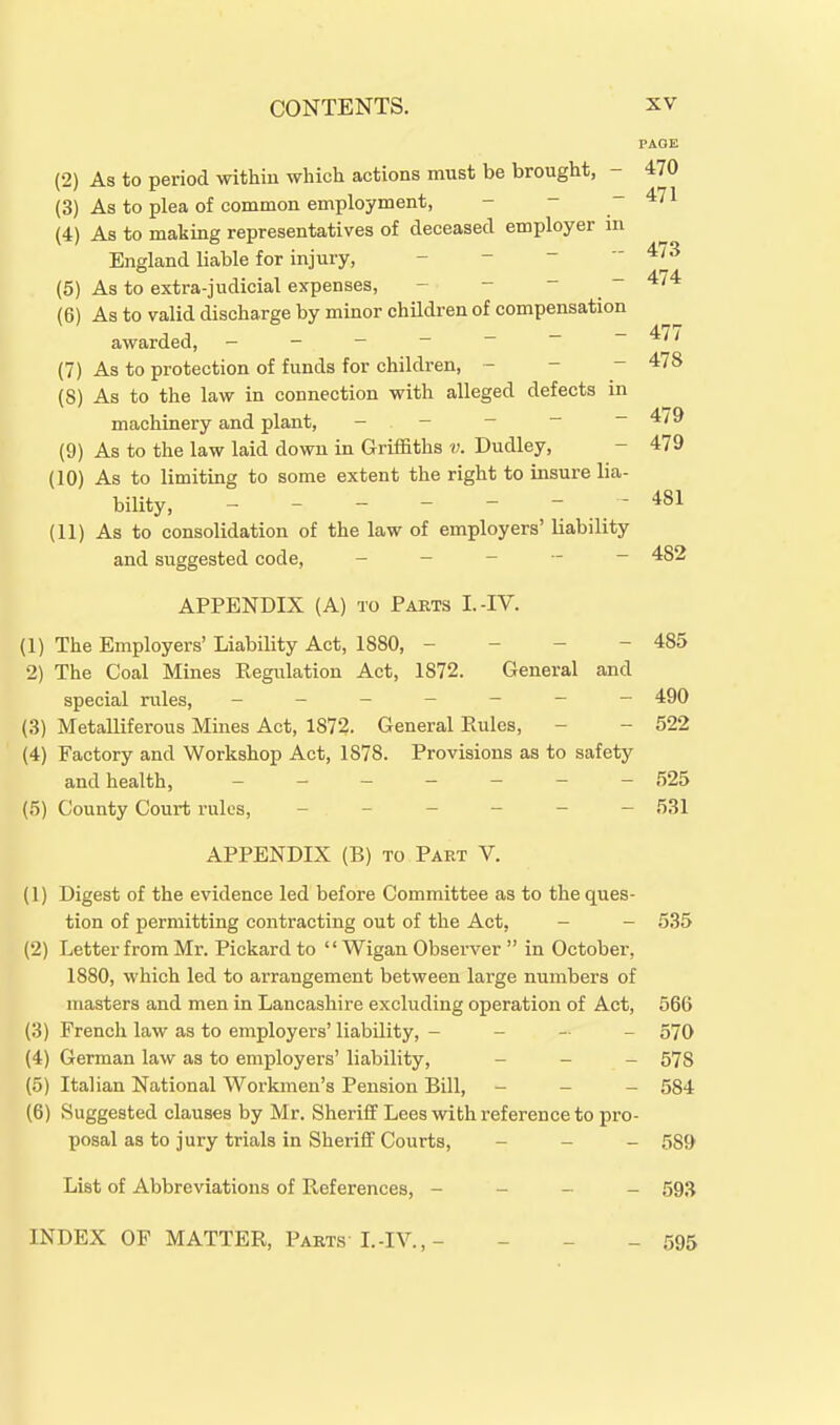 (2) As to period within which actions must be brought, - (3) As to plea of common employment, - - - (4) As to making representatives of deceased employer in England liable for injury, - -   (5) As to extra-judicial expenses, - - -  (6) As to valid discharge by minor children of compensation awarded, - - - - ~ ~ ~ (7) As to protection of funds for children, - - - (8) As to the law in connection with alleged defects in machinery and plant, - - - - ~ (9) As to the law laid down in Griffiths v. Dudley, (10) As to limiting to some extent the right to insure lia- bility, (11) As to consolidation of the law of employers' liability and suggested code, _ _ - - - APPENDIX (A) TO Parts I.-IV. (1) The Employers' Liability Act, 1880, - - - - 485 2) The Coal Mines Regulation Act, 1872. General and special rules, ------- 490 (3) Metalliferous Mines Act, 1872. General Eules, - - 522 (4) Factory and Workshop Act, 1878. Provisions as to safety and health, 525 (5) County Court rules, ------ f)31 APPENDIX (B) TO Part V. (1) Digest of the evidence led before Committee as to the ques- tion of permitting contracting out of the Act, - - 535 (2) Letter from Mr. Pickard to '' Wigan Observer  in October, 1880, which led to arrangement between large numbers of masters and men in Lancashire excluding operation of Act, 566 (3) French law as to employers' liability, - - - - 570 (4) German law as to employers' liability, - - - 578 (5) Italian National Workmen's Pension Bill, - _ - 534 (6) Suggested clauses by Mr. Sheriff Lees with reference to pro- posal as to jury trials in Sheriff Courts, - - _ 539 List of Abbreviations of References, - - - _ 593 INDEX OF MATTER, Parts L-IV.,- - 595