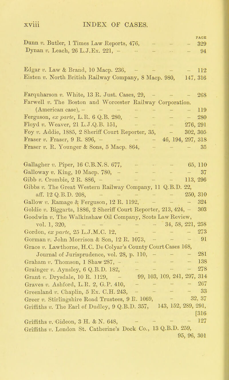 PAOE Dunn V. Butler, 1 Times Law Keports, 476, - - - 329 Dynan u Leach, 26 L. J.Ex. 221, - - - - 94 Edgar V. Law & Brand, 10 Macp. 236, - - - - 112 Eisten v. North British Railway Company, S Macp. 980, 147, 316 Farquharson v. White, 13 R. Just. Cases, 29, - - - 268 Farwell v. The Boston and Worcester Railway Corporation. (American case), - - - - - - -119 Ferguson, ea;_parte, L.R. 6 Q.B. 280, - - - - 280 Floyd-y. Weaver, 21 L.J.Q.B. 151, _ _ _ 276, 291 Foy V. Addie, 1885, 2 Sheriff Court Reporter, 35, - 302, 305 Eraser v. Fraser, 9 R. 896, - - - - 46, 194, 297, 318 Eraser v. R. Younger & Sons, 5 Macp. 864, - - - 35 Gallagher v. Piper, 16 C.B.N.S. 677, - - - 65,110 Galloway v. King, 10 Macp. 780, ----- 37 Gibb V. Crombie, 2 R. 886, - - - - - 113, 296 Gibbs V. The Great Western Railway Company, 11 Q.B.D. 22, afiF. 12 Q.B.D. 208, _ _ _ _ _ 250, 310 Gallow V. Ramage & Ferguson, 12 R. 1192, - - - 324 Goldie V. Biggarts, 1886, 2 Sheriff Court Reporter, 213, 424, - 303 Goodwin v. The Walkinshaw Oil Company, Scots Law Review, vol. 1, 320, ----- 34, 58, 221, 258 Gordon, ex^arte, 25 L.J.M.C. 12, - - - - 273 Gorman r. John Morrison & Son, 12 R. 1073, - - - 91 Grace v. Lawthorne, H.C. De Colyar's County Court Cases 168, Journal of Jurisprudence, vol. 28, p. 110, - - - 281 Graham v. Thomson, 1 Shaw 287, ------ 138 Grainger«. Aynsley, 6 Q.B.D. 182, _ _ - - 278 Grant v. Drysdale, 10 R. 1129, - 99, 103, 109, 241, 297, 314 Graves u Ashford, L.R. 2, G.P. 410, - - - - 207 Greenland Chaplin, 5 Ex. C.H. 243, - - - - 33 Greer v. Stirlingshire Road Trustees, 9 R. 1069, - 32, 37 Griffiths V. The Earl of Dudley, 9 Q.B.D. 357, 143, 152, 289, 291, [316 Griffiths V. Gideon, 3 H. & N. 648, - - - - 127 Griffiths V. London St. Catherine's Dock Co., 13 Q.B.D. 259, 95, 96, 301