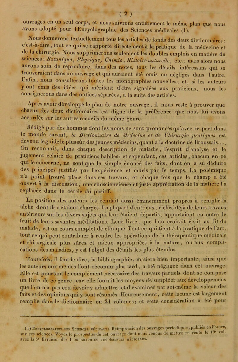 nous ouvrages en un seui corps, et nous suivrons entierenaent le m4mc plan que avons adopl6 pour 1 Encyclographie des Sciences nnidicales (1). Nous donnerons textuellement tous les articles de fonds des deux diclionnaires: c est-k-dire, tout ce qui se rapporte directement k la pratique de la m6decine et de la chirurgie. Nous supprimerons seulement les doubles emplois en mati^re de sciences : Bota?iique, Physique, Chimie, Uistoire naturelle^ etc.; mais alors nous aurons soin de reproduire, dans des notes, tous les details int6ressans qui se trouveraient dans un ouvrage et qui auraient 6t6 omis ou n6glig6s dans I’autre. Enfin, nous consulterons toutes les monographies nouvelles; et, si les auteurs y ont 6mis des id6es qui m6ritent d’etre signal6es aux praticiens, nous les consignerons dans des notices s6par6es, ci la suite des articles. Apres avoir d6velopp6 le plan de notre ouvrage , il nous reste k prouver que chacun des deux dictionnaires est digne de la pr6f6rence que nous lui avons accordke sur les autres recueils du m^me genre. R6dig^! par des hommes dont les noms ne sont prononcks qu’avec respect dans le monde savant, le Dictionnaire de Medecine et de Chirurgie pratiques est devenu leguideleplussdr des jeunes mkdecins, quant k la doctrine de Broussais On reconnait, dans chaque description de maladie, I’esprit d’analyse et le jugeraent 6clair6 de praticiens habiles; etcependant, ces articles, chacun en ce qui le concerne, ne sont que le simple knonck des faits, dont on a su dkduire des principes justifiks par I’expkrience et milris par le temps. La polkmique na point trouvk place dans ces travaux, et chaque fois que le champ a ktk ouvert k la discussion, une consciencieuse et juste apprkciation de la matiere I’a replacke dans le cercle du positif. La position des auteurs les rendait aussi kminemment propres k remplir la tache dont ils s’ktaient chargks. Laplupart d’entr’eux, riches dkjk de leurs travaux antkrieurs sur les divers sujets qui leur ktaient dkpartis, apportaient en outre le Iruit de leurs savantes mkditations. Leur livre, que Ton croirait kcrit au lit du malade, est un cours complet de clinique. Tout ce qui tient k la pratique de I’art, tout ce qui peut contribuer k rendre les opkrations de la thkrapeutique mkdicale et chirurgicale plus sures et mieux approprikes k la nature, ou aux compli- cations des maladies, y est I’objet des dktails les plus ktendus. Toulefois, il faut le dire, la bibliographie, matiere bien importante, ainsi que les auteurs eux-mkmes I’ont reconnu plus tard, a ktk nkgligke dans cet ouvrage. Elle est pourtant le complkment nkcessaire des travaux partiels dont se compose un livre de ce genre , car elle fournit les moyens de supplker aux dkvcloppemens que I on n’a pas cru devoir y admettre, etd’examiner par soi-mkme la valeur des fails et des opinions qui y sont rksumks. Heureusement, cette lacune est largement remplie dans le dictionnaire en 21 volumes; et cette considkration a ktk pour (i) ERCTCLOGnATniK des Sciences siedicales. Rciinpression des ouvrages pcriodiques, publics en ^ancc, sur ces sciences. Voyez Ic prospectus de cet ouvrage dont nous venous de lucttre en vente It 1 'O ■ avcc la 5* livraison fles Iconocuaphies des Sciences mkdicai.es.