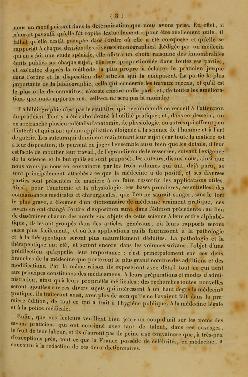 nous unmotif puissantdansladaermipalioDL que nous avons prise. En effet, il n’aurait passufli quelle copi6e lexluellemenl : pour 6lre r6ellement utile, il fallait quelle rcslat groupie dans I’ordre ou elle a compos6e et quelle se rapportat h chaque division des diverses monographies. R6dig6e par un m6decin (jui en a fait une 6tude sp^ciale, elle offrira un choix raisonn6 des innombrables Merits publics sur chaque sujet; elle sera proportionn6e dans toutes ses parlies, et ex6culee d’apres la m^lhode la plus propre h 6clairer le praticien jusque dans I’ordre ef la disposition des articlbs qui la composent. La parlie la plus imporlante de la bibliographie, celle qui conceme les Iravaux rb.cens, et qu’il est le plus utile de connaitre, n’existe encore nulle part: et, de toutes les ambliora- tions que nous apporterons, celle-ci ne sera pas ia moindre. La bibliographie n’est pas le seul titre qui recommande ce recueil k I’attention du praticien. Tout y a 6t6 subordonnb I'utililb pratique; et, dans ce dessein, on enaretranchb plusieurs details d’anatomie, de physiologic, ou autres qui ofFrentpeu dinlbr^t et qui n’ont qu’une application bloignbe i la science de Thomme et h I’art degubrir. Les auteurs qui dominent maintenantleur sujet (car toute la matiere est leurdisposition; ils peuvent en juger I’ensemble aussi bien que les details; il leur est facile de modifier leur travail, de Tagrandiroudeleresserrer, suivant I’exigencc de la science et le but qu’ils se sont proposb), les auteurs, disons-nous, ainsi que nous avons pu nous en convaincre paries trois volumes qui ont d6jk paru, se sont principalement attaches k ce que la mbdecine a de posilif, et ses diverses parties sont prbsentbes de maniere k en faire ressortir les applications utiles. Ainsi, pour I’anatomie et la physiologic, ces bases premieres, essentielles, des connaissances mbdicales et chirurgicales, que Tonne saurait songer, sans le tort le plus grave, k bloigner d’un dictionnaire de mbdecine vraiment pratique, ces savans en ont changb Tordre d’exposition suivi dans Tbdition prbebdente : au lieu de dissbminer chacun des nombreux objets de cette science ^ leur ordre alphabb- tique, ils les ont groupbs dans des articles gbnbraux, oil leurs rapports seront saisis plus facilement, et ou les applications qu’ils fournissent k la pathologic et k la thkrapeutique seront plus naturellement dkduites. La pathologic et la thkrapeutique ont ktk, et seront encore dans les volumes suivans, Tobjet d’une predilection qu appelle leur importance : e’est principalement sur ces deux branches de la mkdecine que porteront le plus grand nombre des additions et des modifications. Par la m^me raison ils exposeront avec detail tout ce qui tient aux principes constiluans des medicamens, k leurs preparations et modes d’admi- nistralion, ainsi qu k leurs proprietes medicales : des recherches toutes nouvelles seront ajouiees sur ces divers sujets qui inieressent k un haul degrk la medecinc pratique. Ils traileront aussi, avec plus de soin qu’ils ne Tavaient fait dans la pre- miere edition, de tout ce qui a trait k Thygiene publique, k la medecinc Ikgale et k la police medicale. Enfin, que nos lecteurs veuillenl bien jeter un coup d’oeil sur les noms des savans praticiens qui ont consigne avec tant de talent, dans ces ouvroges, e ruit e eur labeur, et ils n’auront pas de peine k se convaincre que, k tres-peu exceptions pres, tout ce que la France posskde de ceiebritks, enmedccine, a concoiiru k la redaction de ccs deux diclionnaires.