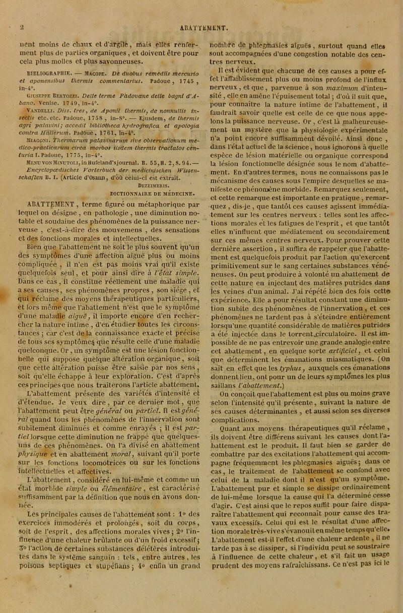 uent moins de cliaux et d'argilc, mais ellps rrnfer- nicnt plus de parties organiques, et doivent 6tre pour cela plus mollcs et plus savonneuses. DlCLlOGRAPniK. — Macope. Vt duobus remedtts mercurto et aponensibus thermis commenlarius. Fadouc, 1745 , in-4“. Giuseppe Bebtozzi. Delle terme Pddovane delle bagnt d’A~ bano. Venise. 1749,ln-4“. Vaudelli. Diss. Ires, de Aponii tkermltj de nonnullis in- seciis etc. etc. Padoue, 1758 , in-8“. — Ejusdem, de thermis agri patavini; accedit bibliotheca hydrogfti/lca et apologia conlra IJdllerum. PadOue, 1761, in-4“. SiiAGpNi. Thermanim patavinarum sive observatlonum me- dico-praclicarum circa morbos iisdem thermis Iractatos cen~ /Mr/a I.Padoue, 1775, iii-4°. 4lE.vuvoNMiNUTOu,inHufeIand'sjournal. B. 55,H. 2,8.94.— Encxclopoedisches Vorlerbuch der medicinischen Wissen- schaften B. I. (Ai-ticle d’Osaun, d’btl celui-ci est extrait. Dezeimeris. DICTIONNAIRE DE MEDECINE. ABATTEMENT , terme figure ou metaphorique par lequel on designe , en patliologie , une diminution no- table et soudaine des phenomfenes de la puissance ner- veuse , e’est-a-dire des mouvemens , des sensations et des I'onctions morales et intellectuelles. Bien que I’abattement ne soit le plus souvent qu’un des symptomes d’une affection aigue plus ou moins compliquee , il n’en est pas moins vrai qu’il existe quelquefois seul, et pour ainsi dire a I’Stat simple. Dans ce cas , 11 cbnsliLue reellement une maladie qui a ses causes, ses phenombnes propres , son siege , et qui reclame des moyens tlierapeutiques particuliers, et loi’s meme que Pabattement n’est que le symplome d'une maladie aiguS, il importe encore d’en recher- clier la nature intime , d’en etudier loutes les circons- tances ; car e’est de la connaissance exacte et precise de tous ses symptome^ que resulte celle d’une maladie quelconque. Or, un symptome est une lesion fonclion- helle qui suppose quelque alteration organique, soit que cette alteration puisse etre saisie par nos sens ^ soit qu’elle echappe a leur exploration. C’est d’aprbs cesprincipesque nous traiterons Particle abattement. L’abattement pi*esente des varietes d’intensite et d’etendue. Je veux dire, par ce dernier mot, que Pabattement pent fitre ou partiel. 11 est gene- ral qumnd tous les phenomfenes de Pinnervation sent subitement diminues et comme enrayes ; il est par- tiel lorsque cette diminution ne frappe que quelques- iins de ces phenom^nes. On Pa divise en abattement physique et en abattement moral, suivant qu’il porle sur les functions locomotrices ou sur les functions intellectuelles et affectives. L’abaltement, considere en lui-m(5me et comme un etal morbide simple ou el^mentaire, est caracterise suffisamment par la definition que nous en avons don- nee. Les principales causes de Pabattement sent: 1** des exercices immoderes et prolonges, soit du corps, soit de Pesprit, des affections morales vives; 2“ Pin- flueuce d’une chalenr brulante ou d’un froid excessif 5 3° Paction de certaines substances deletbres introdui- tes dans le syst»imc sanguin : tels, entre autres, les poisons sepliques et stupefians j 4® enfin un grand nombre de phlcgitiasies aiguCs, surtout quand elles sont accompagnees d’une congestion notable des cen- tres nerveux. Il est evident que chacune de ces causes a pmir ef- fet Paffaiblissement plus ou moins profond de Pinflux nerveux, et que, parvenue a son maximum d’inteu- site, elle en amfine Pepuisement total; d’oii il suit que, pour connaitre la nature intime de Pabattement, il faudrait savoir quelle est celle de ce que nous appe- lons la puissance nerveuse. Or , c’est la .malheureuse- ment un mystbre que la physiologic experimentale n’a point encore sufilsamment devoile. Ainsi done , dans Petat actuel de la science, nous ignorons a quelle espbee de lesion malerielle ou organique correspond la lesion fonctionnelle designee sous le nom d’abatte- ment. En d’autres termes, nous ne connaissons pas le mecanisme des causes sous Pempire desquelles se ma- nifestecephenonaSne morbide. Remarquez seulement, et cette remarque est importante en pratique , remar- quez , dis-je, que tantot ces causes agissent immedia- tement sur les centres nerveux : telles sont les affec- tions morales et les fatigues de Pesprit, et que tantot elles n’influeiit que mediatement ou secondairement sur ces m^mes centres nerveux. Pour prouver cette dernibre assertion, il suffira de rappeler que Pabatte- ment est quelquefois produit par Paction qu’exercent primitivement sur le sang certaines substances vene- neuses. On pent produire a volonte un abattement de cette nature en injectant des matibres putrides dans les veines d’un animal. J’ai repete bien des fois cette experience. Elle a pour resultat constant une diminu- tion subite des phenomfenes de Pinnervation, et ces phenombnes ne tardent pas a s’eteindre entibrement lorsqu’une quantite considerable de matibres putrides a ete injectee dans le torrent.£irculatoire. 11 est im- possible de ne pas entrevoir une grande analogic entre cet abattement, en quelque sorte artificiel, et celui que determinent les emanations miasmatiques. (On sait en effet que les typhus, auxquels ces emanations donnentlieu, ontpoiu' un de leurs symptomes les plus saillans I’abattement.) On concoit que Pabattement est plus ou moins grave selon Pintensite qu’il presente, suivant la nature de ses causes determinantes , et aussi selon ses diverses complications. Quant aux moyens tlierapeutiques qu'il reclame , ils doivent i^tre differens suivant les causes dontla- battement est le produit. 11 faut bien se garder de combattre par des excitations Pabattement qui accom- pagne frequemment les pblegmasies aigues; dans ce cas,le traitemeut de Pabattement se confond avec celui de la maladie dont il n'est qu’un sympldme. L’abattement pur et simple se dissipe ordinairement de lui-m^me lorsque la cause qui Pa determine cesse d’agir. C’est ainsi que le repos sufflt pour faire dispa- raitre Pabattement qui reconnait pour cause des tr.v vaux excessifs. Celui qui est le resultat d'une affec- tion morale triis-vi ve s’evanoui t en m^me temps qu’elle. L’abaltement esl-il Peffet d’une chaleur ardente , il ne tarde pas a se dissiper, si Piudividu pent se soustraire a Pinfluence de cette cbaleur, et s'il fait un usage prudent des moyens rafralchissans. Ce n’est pas ici le