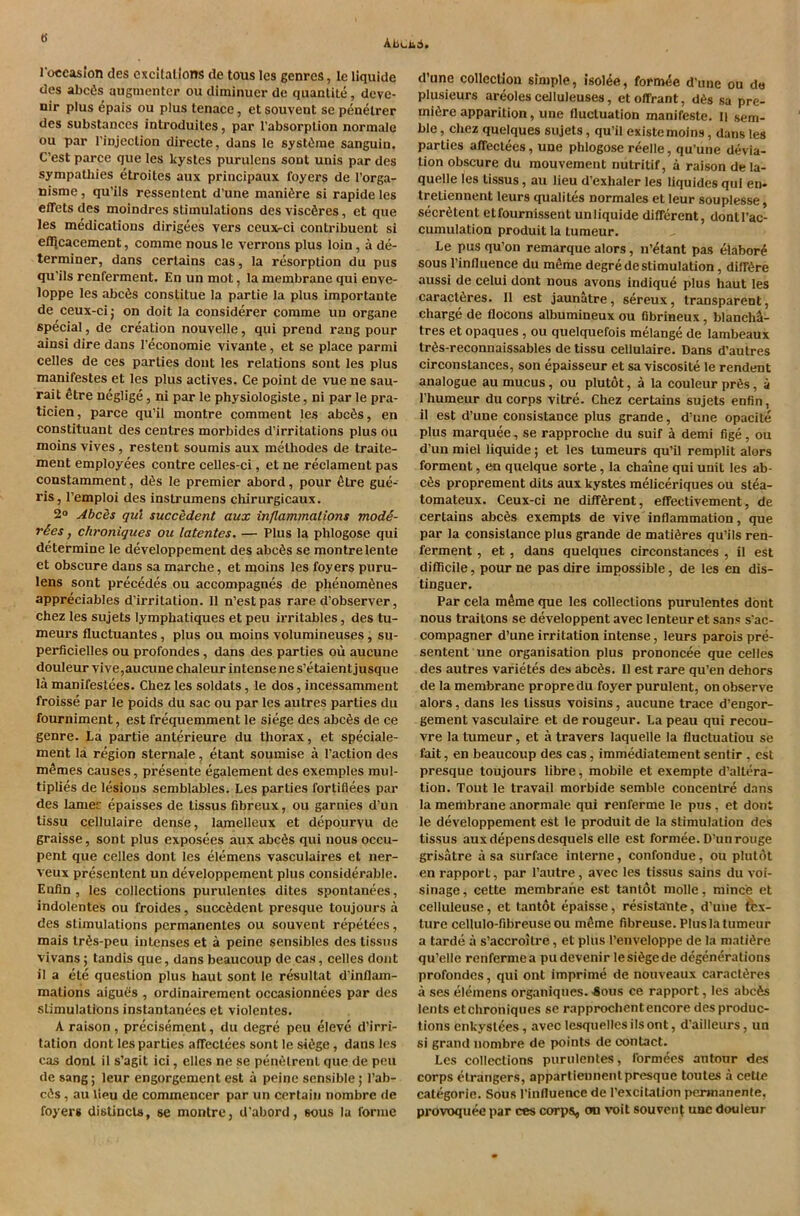 ts Abcu6 1‘occaslon cles excitations de tous Ics genres, le liquide des abc6s aiigmenter ou diminuer de quantile, dcve- nir plus ^pais ou plus tenace, et souvent se penelrer des substances inli’oduitcs, par I'absorpUon normale ou par I’injeclion directe, dans le syslime sanguin. C’est parce que les kystes purulcns soul unis par des sympatliies etroites aux principaux foyers de I’orga- nisme, qu’ils ressentent d’une maniire si rapide les effets des moindres stimulations des viscires, et que les medications dirigees vers ceuxrci contribuent si efljcacement, comme nous le verrons plus loin, a de- terminer, dans certains cas, la resorption du pus qu'ils renferment. En un mot, la membrane qui enve- loppe les abcis constitue la partie la plus importante de ceux-ci j on doit la considerer comme un organe special, de creation nouvelle, qui prend rang pour ainsi dire dans I’economie vivante, et se place parmi celles de ces parties dont les relations sout les plus manifestes et les plus actives. Ce point de vue ne sau- rait dtre neglige, ni par le physiologiste, ni par le pra- ticien, parce qu’il montre comment les abcis, en constituant des centres morbides d’irritations plus ou moins vives, restent soumis aux melhodes de traite- ment employees contre celles-ci, et ne reclament pas constamment, dis le premier abord, pour etre gue- ris, I’emploi des instrumens chirurgicaux. 2» Abcis qui succedent aux inflammations modS- rSes, chroniques ou latentes. — Plus la phlogose qui determine le developpement des abcis se montre lente et obscure dans sa marche, et moins les foyers puru- lens sont precedes ou accompagnes de phenomines appreciables d’irritation. 11 n’estpas rare d’observer, Chez les sujets lymphatiques et peu irritables, des tu- mours fluctuantes, plus ou moins volumineuses, su- perficielles ou profondes, dans des parties ou aucune douleur vive,aucune chaleur intense ne s’etaient jusque la manifestoes. Chez les soldats, le dos, incessamment froisse par le poids du sac ou par les autres parties du fourniment, est frequemment le siege des abcOs de ce genre. La partie anterieure du thorax, et speciale- ment la region sternale, etant soumise a Paction des mOmes causes, presente egalement des exemples mul- tiplies de lesions semblables. Les parties fortifiees par des lamec epaisses de tissus fibreux, ou garnies d’un lissu cellulaire dense, lamelleux et depo.urvu de graisse, sont plus exposees aux abcOs qui nous occu- pent que celles dont les elemens vasculaires et ner- veux presentent un developpement plus considerable. Enfin , les collections purulentes dites spontanees, indolentes ou froides, succOdent presque toujours a des stimulations permanenles ou souvent repetees, mais trOs-peu intcnses et a peine sensibles des tissus vivans; tandis que, dans beaucoup de cas, celles dont >1 a ete question plus haul sont le resultat d’inflam- mations aigues , ordinairement occasionnees par des stimulations instantanees et violentes. A raison , precisement, du degre peu eleve d’irri- tation dont les parlies affeclees sont le siOge, dans les cas dont il s’agit ici, elles ne se penOlrent que de pen de sang; leur engorgement est a peine sensible; I’ab- ci^s, au lieu de commencer par un certain nombre de foyers distincls, se montre, d'abord, sous la forme d’une collection simple, Isolde, form^e d'une ou do plusieurs areoles celluleuses, et offrant, d6s sa pre- miere apparition, une fluctuation manifeste. li sem- ble, Chez quelques sujets, qu’il existemoins, dans les parties affeclees, une phlogosereelle, qu’une devia- tion obscure du mouvement nutritif, a raison dela- quelle les tissus, au lieu d’exhaler les liquides qui en- Iretiennent leurs qualites normales et leur souplesse, secretent etfournissent un liquide different, dontl’ac- cumulation produit la lumeur. Le pus qu’on remarque alors, n’etant pas elabore sous I’influence du mSme degre de stimulation, diirere aussi de celui dont nous avons indique plus haut les caract6res. 11 est jaunatre, sereux, transparent, charge de flocons albumineux ou fibrineux, blanch^- tres et opaques, ou quelquefois melange de lambeaux tr6s-reconnaissables de tissu cellulaire. Dans d’autres cireonstances, son epaisseur et sa viscosite le rendent analogue au mucus, ou plutot, a la couleur pr6s, a riiumeur du corps vitre. Chez certains sujets enfin, il est d’une consistance plus grande, d’une opacite plus marquee, se rapproche du suif i demi fige, ou d’un miel liquide; et les tumeurs qu’il remplit alors forment, en quelque sorte, la chaine qui unit les ab- c6s proprement dits aux kystes meliceriques ou stea- tomateux. Ceux-ci ne different, effectivement, de certains abc6s exempts de vive inflammation, que par la consistance plus grande de matiSres qu’ils ren- ferment , et , dans quelques cireonstances , il est difficile, pour ne pas dire impossible, de les en dis- tinguer. Par cela mSme que les collections purulentes dont nous traitons se developpent avec lenteur et sans s'ac- compagner d’une irritation intense, leurs parois pre- sentent une organisation plus prononcee que celles des autres varietes des abeSs. Il est rare qu’en dehors de la membrane propre du foyer purulent, on observe alors, dans les tissus voisins, aucune trace d’engor- gement vasculaire et de rougeur. La peau qui recou- vre la tumeur, et a travers laquelle la fluetuatiou se fait, en beaucoup des cas, immediatement sentir , est presque toujours fibre, mobile et exempte d’altera- tion. Tout le travail morbide semble concentre dans la membrane anormale qui renferme le pus, et dont le developpement est le produit de la stimulation des tissus aux depens desquels elle est formee. D’un rouge grisatre a sa surface interne, confondue, ou plutot en rapport, par I’autre, avec les tissus sains du voi- sinage, cette membrane est tanlot molle, mince et celluleuse, et tantot epaisse, resistatite, d’uiie tex- ture cellulo-fibreuse ou m^me fibreuse. Plus la tumeur a tarde a s’accroilre, et plus I’enveloppe de la niati^re qu’elle renferme a pudevenir lesi^gede degenerations profondes, qui ont imprime de nouveaux caracl^res a ses elemens organiques. 4ous ce rapport, les abc6s lents et chroniques se rapprochent encore des produc- tions enkysl6es, avec lesquellcs ils ont, d’ailleurs, un si grand nombre de points de contact. Les collections purulentes, formees autour des corps elrangers, appartieunent presque toules a cette categoric. Sous I’influence de I’excitalion permanente, provoquee par ces corps, on voil souvent uac douleur