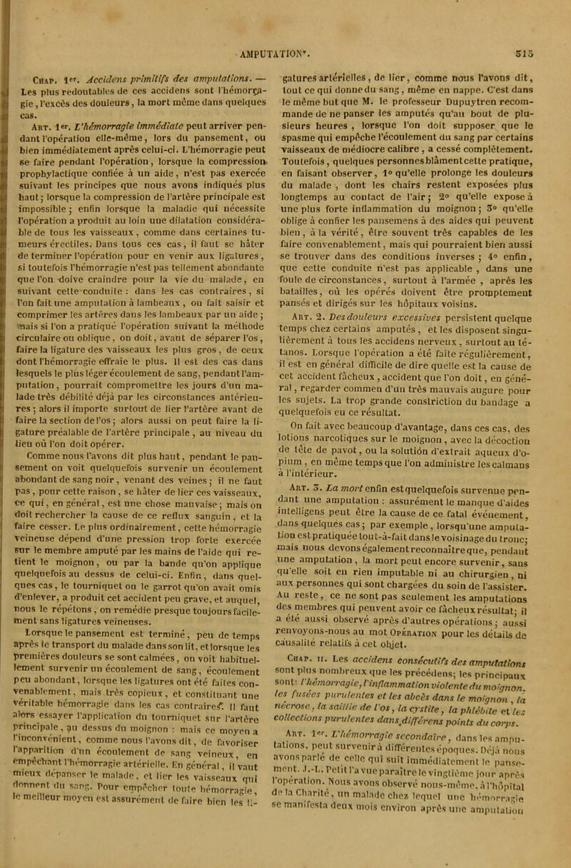 Chap. 1'*. Accidens prlmilifs des ampulattons. — Les plus redoutables de ces accidens sent 1 hemortp- gie, l’exc6s des douleurs, la mort miime dans quelques cas. Art. ler. L’hhnorragie immSdtate peutarriver pen- dant I’operalion elle-m^me, lors du pansement, ou bien immediatement apr6s celui-ci. L'hemorragie peut 66 faire pendant I’operation, lorsque la compression, prophylactique confiee a un aide, n’est pas exercee suivant les principes que nous avons indiques plus liaut j lorsque la compression de Tarl^re principale est impossible j enfin lorsque la maladic qui necessile I’op^ration a produit au loin uue dilatation considera- ble de tons les vaisseaux, comme dans cerlaines tu- meurs crecliles. Dans tons ces cas, il faut sc hater de terminer Poperalion pour en venir aux ligatures, .si toutefois l'hemorragie n’est pas tenement abondaute que Ton xioive craindre pour la vie du malade, en suivant celte conduite : dans les cas contraires, si Ton fait une amputation a lambeaux , ou fait saisir et comprimer les arteres dans les lambeaux par un aide ; ^ais si Ton a pratique I’operation suivant la melhode circulaire ou oblique, on doit, avant de separer I’os, faire la ligature des vaisseaux les plus gros, de ceux dont l’hemorragie effraie le plus. II est des cas dans lesquels le plus leger ecoulement de sang, pendant I’am- putalion, pourrait compromeltre les jours d’un ma- lade tr^s debilite deja par les circonstances antcrieu- res ; alors il importe surlout de lier I’artfire avant de faire la section del’os; alors aussi on peut faire la li- gature prealable de I’arl6re principale , au niveau du lieu ou I’on doitoperer. Comme nous I’avons dit plushant, pendant le pan- sement on voit quelquefois survenir un ecoulement abondant de sang noir, venant des veinesj il ne faut pas, pour cette raison, se haler de Her ces vaisseaux, ce qui, en general, est une chose mauvaise; mais on doit rechercher la cause de ce reflux sanguin, et la faire cesser. Le plus ordinairement, cette hemorr.agie veineuse depend d’une pression trop forte exercee sur le membre ampule par les mains de I’aide qui re- tient le moignon, ou par la bande qu’on applique quelquefois au dessus de celui-ci. Enfin, dans quel- ques cas, le tourniquet ou le garrot qu’on avait omis d’cniever, a produit cet accident peu grave, et auquel, nous le repetons, on remedie presque toujours facilc- ment sans ligatures veineuses. Lorsque le pansement est termine, peu de temps aprds le transport du malade dans son lit, et lorsque les premieres douleurs se sent calmees, on voit habituel- lement survenir un ecoulement de sang, ecoulement peu abondant, lorsque les ligatures ont ete failes con- venablement, mais tri^s copieux, et consliluant une veritable hemorragie dans les cas conlraire^. II faut alors essaycr I’applicalion du lonmiquet sur I’arl^re principale, 911 dessus du moignon : mais ce moycn a I’inconyenient, comme nous I’avons dit, de favoriser I apparition d un ecoulement de sang veineux, en emp^chanl l’hemorragie arlericlle. En general, il vaut mieux depanser le malade, cl lier les vaisseaux qui flonnenl du sang. Pour empecher loule hemorragie le meilleur moyen est assurement de faire bien les li- gature.s arterlelles, de lier, comme nous Tavon,s dit, tout ce qui donnedu sang, m$me en nappe. C’est dans le mfime but que M. le professeur Dupuytren recom- mande de ne panser les ampules qu’au bout de plu- sieurs heures , lorsque Ton doit supposer que le spasme qui emp^che recoulement du sang par certains vaisseaux de mediocre calibre, a cesse complfitement. Toutefois, quelques personnesblamentcellepratique, en faisant observer, 1« qu’elle prolonge les douleurs du malade , dont les chairs restent exposees plus longtemps au contact de Pair; 2° qu’elle expose a une plus forte inflammation du moignon; qu’elle oblige a confier les pansemens a des aides qui peuvent bien, ala verite, 6tre souvent trfis capables de les faire convenablement, mais qui pourraient bien aussi se trouver dans des conditions inverses ; 4» enfin, que cette conduite n’est pas applicable , dans une foule de circonstances, surtout a I’armee , apr6s les batailles, ou les operes doivent ^tre promptement panses et diriges sur les hopitaux voisins. Art. 2. Desdouleurs excessives persistent quelque temps Chez certains amputes, et les disposent singu- liSrement a tons les accidens nerveux, surlout au le- tanos. Lorsque Poperalion a ete faite reguliirement, il est en general diflicile de dire quelle est la cause de cet accident I’acheux, accident que Pon doit, en gene- ral , regarder commen d’un tr6s mauvais .augure pour les sujels. La trop grande constriction du bandage a quelquefois eu ce resullat. On fait avee beaucoup d’avantage, dans ces cas, des lotions narcotiques sur le moignon, avec la decoction de tete de p.avot, ou la solutidn d’extrait aqueux d’o- pium, en meme temps que Pon admiuisLi’e les caimans a I’interieur. Art. 3. La wzorf enfin estquelquefois survenue pen- dant une amputation : assurement le manque d’aides intelligens peut elre la cause de ce fatal evenement, dans quelques cas; p.ar exemple, lorsqu’une amputa- tion est praliquee tou t-a-fai t dans le voisinage du tronc; mais nous devonsegalementreconnaitreque, pendant une amputation, la mort peut encore survenir, sans qu elle soil en rien imputable ni au chirurgien, ni aux personnes qui sont chargees du soin de Passister. Au reste, ce ne sont pas seulement les amputations des membres qui peuvent avoir ce facheuxresultat; il a ete aussi observe apr6s d’autres operations ; aussi renvoyons-nous au mot Operation pour les details de causalile relalifs a cet olyet. Chap. ii. Les accidens consScum des amputations sont plus nombreux que les precedens; les principaux sont; l'hemorragie,I'inflammation violentedu moignon les fusees purulenles et les abeSs dans le moignon la necrose, la saillie de ios, la erstite, la phlebile et'les collections purulentes dans^differens points du corps. Am. Vh^morragic sccondalre, dans les ampu- tations, pent survenir a difTerenlcsepoqucs. Deja nous avonsparle de celle qui suit immediatement le panse- mejit. •'•-b.Pelill’avueparailrelevingliOme jour apres 1 operation. Nous avons observe nous-meme.al’hopilal de la Charile, un malade chez lequel une hemorragie se mamfesla deux uiois environ aprfis une amputation