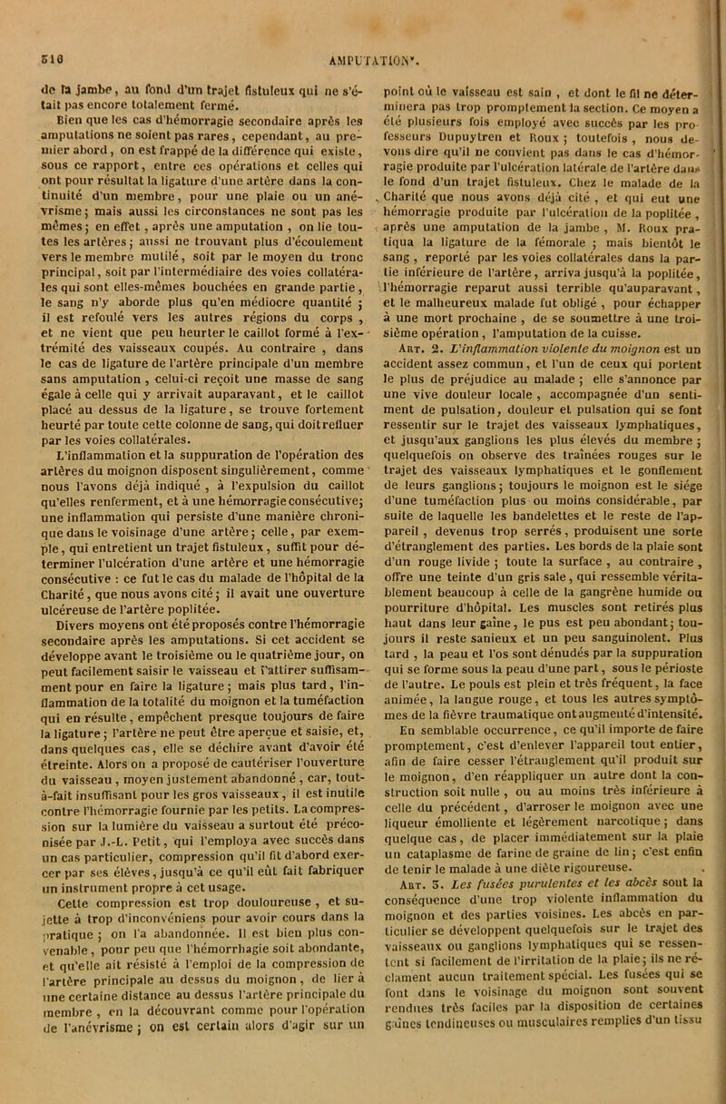 AMPL TATIOrS*. SIO dc ra jarobc, au fond d'uxi Irajel fistuleux qui ne s’e- tait pas encore totalement ferme. Bien qiie les cas d’h^morragie secondaire aprfis les amputations ne soient pas rares, cependant, au pre- mier abord, on est frappe de la difference qui existe, sous ce rapport, entre ces operations et cedes qui ont pour resultat la ligature d’une art6re dans la con- linuite d’un niembre, pour une plaie ou un ane- vrisme; mais aussi les circonstances ne sont pas les m^mes; en effet, apr^s une amputation , on lie tou- tes les artSres; aussi ne trouvant plus d’ecoulemeut verslemembre mu tile, soil par le moyen du tronc principal, soil par I’interniediaire des voies collatera- les qui sont elles-m^mes bouchees en grande partie , le sang n’y aborde plus qu’en mediocre quantite ; il est refoule vers les autres regions du corps , et ne vient que pen lieurter le caillot forme a I’ex- ■ tremite des vaisseaux coupes. Au contraire , dans le cas de ligature de I’artSre principale d’un menrtbre sans amputation , celui-ci recoit une masse de sang egale a celle qui y arrivait auparavant, et le caillot place au dessus de la ligature , se trouve fortement heurte par toute cette colonne de sang, qui doitrefluer par les voies collaterales. L’inflammalion et la suppuration de I’operation des artfires du moignon disposent singuli^rement, comme nous I’avons deja indique , a I’expulsion du caillot qu’elles renferment, et a une hemorragie consecutive; une inflammation qui persiste d’une manidre chroni- que dans le voisinage d’une art6re; celle, par exem- ple, qui entretient un trajet fistuleux, suflit pour de- terminer I’ulceration d’une artSre et une hemorragie consecutive : ce fut le cas du malade de I’hopital de la Charite, que nous avons cite; il avait une ouverture ulcereuse de I’artere poplitee. Divers moyens ont ete proposes centre I’hemorragie secondaire aprSs les amputations. Si cet accident se developpe avant le troisifime ou le quatri^me jour, on peut facilement saisir le vaisseau et Tattirer suffisam- ment pour en faire la ligature; mais plus tard, I’in- flaramation de la totalite du moignon et la tumefaction qui en resulte, emp^chent presque toujours de faire la ligature; I’artfere ne peut 6tre apercue et saisie, et, dans quelques cas, elle se dechire avant d’avoir ete etreinte. Alors on a propose de cauleriser I’ouverture du vaisseau, moyen justement abandonne, car, tout- a-fait insuffisant pour les gros vaisseaux, il est inutile centre I’hemorragie fournie par les petits. La compres- sion sur la lumi6re du vaisseau a surtout ete preco- niseepar J.-L. Petit, qui I’employa avec succ6s dans un cas particulier, compression qu’il fit d’abord exer- cer par ses elSves, jusqu’a ce qu’il eut fait fabriquer un instrument propre a cet usage. Cette compression est trop douloureuse , et su- jette a trop d’inconveniens pour avoir cours dans la pratique ; on l a abandonnee. 11 est bien plus con- venable, pour peu que I hemorrliagie soit abondante, et qu’elle ait resiste a I’emploi de la compression de I'arlSre principale au dessus du moignon, de lier a line certaine distance au dessus I’artfire principale du raembre , en la decouvrant comme pour I'operation de I’anevrisme j on est certain alors d'agir sur un point oii le vaisseau est sain , et dont le fil ne deter- minera pas trop promptement la section. Ce moyen a cle plusieurs fois employe avec succ6s par les pro fesseurs Dupuytren et Boux ; toutefois , nous de- vons dire qu’il ne convient pas dans le cas d’hemor- ragie produite par I’ulceration lalerale de I’artfire dam* le fond d’un trajet fistuleux. Chez le malade de la . Charite que nous avons deja cite , et qui eut une hemorragie produite par I’ulceration de la poplitee , apr6s une amputation de la jambe , M. Roux pra- tiqua la ligature de la femorale ; mais bienlot le sang , reporte par les voies collaterales dans la par- tie inferieure de I’artfire, arriva jusqu’a la poplitee, I’hemorragie reparut aussi terrible qu’auparavant, et le malheureux malade fut oblige , pour echapper a une mort prochaine , de se soumettre a une troi- si6me operation, I’amputation de la cuisse. Art. 2. L'inflammationviolenle du moignon e%X un accident assez commun, et I'un de ceux qui portent le plus de prejudice au malade ; elle s’annonce par une vive douleur locale , accompagnee d’un senti- ment de pulsation, douleur et pulsation qui se font ressentir sur le trajet des vaisseaux lymphatiques, et jusqu’aux ganglions les plus eleves du membre ; quelquefois on observe des trainees rouges sur le trajet des vaisseaux lymphatiques et le gonflement de leurs ganglions; toujours le moignon est le siege d’une tumefaction plus ou moins considerable, par suite de laquelle les bandelettes et le reste de I’ap- pareil, devenus trop serres, produisent une sorle d’etranglement des parties. Les bords de la plaie sont d’un rouge livide ; toute la surface , au contraire , offre une teinte d’un gris sale, qui ressemble verita- blement beaucoup a celle de la gangrene humide ou pourriture d’hopital. Les muscles sont retires plus haut dans leur gaine, le pus est peu abundant; tou- jours il reste sanieux et un peu sanguinolent. Plus tard , la peau et I’os sont denudes par la suppuration qui se forme sous la peau d’une part, sous le perioste de I’autre. Le pouls est plein et trfis frequent, la face animee, la langue rouge, et tous les autres sympto- mes de la fi6vre traumatique ontaugmented’intensite. En semblable occurrence, ce qu’il importe de faire promptement, c’est d’enlever I’appareil tout entier, afin de faire cesser I’etrauglement qu'il produit sur le moignon, d’en reappliquer un autre dont la con- struction soit nulle , ou au moins tr6s inferieure a celle du precedent, d’arroser le moignon avec une liqueur emolliente et legfirement narcotique; dans quelque cas, de placer immediatement sur la plaie un cataplasme de farine de graine de lin; c’est enfin de tenir le malade a une di6te rigoureuse. Art. 5. Les fttsSes purulentes et les abcis sont la consequence d’une trop violente inflammation du moignon et des parties voisines. Les abc6s en par- ticulier se developpent quelquefois sur le trajet des vaisseaux ou ganglions lymphatiques qui se ressen- tent si facilement de I’irritaliou de la plaie; ils ne re- clament aucun trailement special. Les fusees qui se font dans le voisinage du moignon sont souvent rendues trds faciles par la disposition de certaines giiincs tcndiiiciiscs ou inusculaires remplies d’un lissu