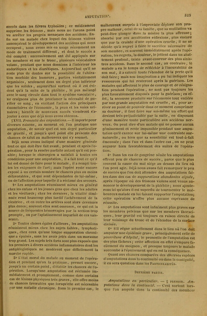 sneers dans les fifivres lyphoides ; cc medicament supprime les frissons , mais nous nc I’avons point vu arr^ter les progres menacans des accidens. En- fiii sur un malade chez lequel des frissons violens annoncaient le developpement des accidens qiii nous occupent, nous avons mis en usage recemment un mode de Irailement different, et dont le succ6s a ete complet : successivement ont ele appliques sur les membres et sur le tronc, plusieurs vesicaloires volans, pendant que nous donnions a I’interieur les sudorifiques et les diuretiques. Aujourd’hui qu’il ne reste plus de doutes sur la possibilite de I’altera- lion morbide des humeurs , parties veritablement organisees, seulement dans un degre plus inferieur qne les bolides , aujourd’hui surtout oii il est evi- dent qu’a la suite de la phlebiie , le pus melange avec le sang circule dans tout le syslfime vasculaire, ne craignons plus de proclamer la necessite de pu- rifier ce sang , en excitant Taction des principaux emoncloires de Teconomie, la peau et les voies uri- naires ; bienlot de nouveaux siiccfis viendront s’a- jouter a ceux que deja nous avons oblenus. §XV1I. Pr07iostic des amputations.—11 importepour diverses raisons, au moment oii Ton pratique une amputation, de savoir quel est son degre parliculier de gravite, et jusqu’a quel point elle presente des chances de salut au malheureux qui s'y soumet. Deja nous avons indique d’une maniere generate tout ce qui doit etre fait avant, pendant et apr6s To- peration , pour la rendre parfaite autant qu’il est pos- sible; lorsque le chirurgien a satisfait a toutes ces condilions pour une amputation , il a fait tout ce qu’il lui est donne de faire pour le malade , il a rempli tou- les les exigences de Tart; mais Topere reste encore expose a un certain nombre de chances plus ou moins defavorables, et qui sont dependanles de Iui-m6me, ou del’affection pour laquelle il a reclame des secours. 1° Les amputations reussissent mieux en general Chez les enfans et les jeunes gens que chez les adultes et les vieillards; chez les derniers, la vilalite dimi- nuee rend beaucoup plus tardif Tachfevement de la cicatrice, et en outre les artSres sont alors devenues plus dures; souvent elles sont osseuses, ce qui est la source de freqiientes hemorragies par la section trop prompte, ou par Taplatissement imparfait de ces vais- seaux. 2° Toutes choses egales d’ailleurs, les amputations reussissent mieux chez les sujets faibles, lymphati- ques, chez ceux qu’une longue suppuration chroni- quea epuises,sans les avoir jetes dans un marasme trop grand. Les sujets tres forts sont plus exposes que les premiers a divers accidens inllammatoires dont les antiphlogisliques ne moderent que difficilement la marche rapide. 3® L’cdat moral du malade au moment de Topera- ■lion et pendant qu’on la pratique, permet encore, jusqu’a un certain point, d etablir les chances de To- peration. Lorsqu’une ampulation est reclamee im- mediatement et promptemenl, comme dans certains cas de lesions physiques InJs graves, elle offre moins de chances favorables que lorsqu’elle est necessitee par une maladie chronique. Dans le premier cas, le 323 malheureux surpris .a Timproviste deplore son pro- pre malheur, celui de sa famille, que sa mutilation va peut-(ltre plonger dans la misfire la plus affreuse; absorbe par ces accablantes reflexions, plus encore que par la crainte d une operation cruelle, il ne se decide qu'a regret a faire le sacrifice uecessaire de son membre, el souvent immedialement aprfis Tope- ration, les regrets, la douleur, le jetlent dans un abat- lement profond, iriste avant-coureur des plus sinis- tres accidens. Dans le second cas, au conlraire, le malade a eu le temps de reflechir a Tincurabilite de son mal, il a calcule toute Tetendue de la perte qu’il doit faire; mais son imagination a pu lui indiquer les ressources qui lui resteront aprfis la guerison. Les malades qui affectenl le plus de courage et de resigna- tion pendant Toperation , ne sont pas toujours les plus favorablement disposes pour la guerison; en ef- fet, la secousse pr.oduite sur Teconomie lout entifire par une grande ampulation est cruelle, et, pourar- river au point de pouvoir dans ce moment comprimer sa douleur, il faut faire sur soi-mfime un effort qui devient trfis prejudiciable par la suite, en disposant d’une maniere toute parliculifire aux accidens ner- veux. On pent dire d’uu malade qui ne pousse aucun gemissement et reste impassible pendant une ampu- tation qu’il exerce sur lui-meme une contrainte sur- nalurelle, ou bien que sa sensibilite est tout-a-fait emoussee ; dans Tun et dans Tautre cas , on ne peut augurer bien favorablement des suites de Topera- lion. 4® Dans les cas de gangrene senile les amputations offrent peu de chances de sucefis, parce que le plus souvent la cause du mal siege au dessus du lieu oii Ton peut agir. Deja nous avons fait remarquer le peu de succes que Ton doit attendee des amputations fai- tes dans des cas de suppurations abondantes aiguSs, aprfis Tepoque oil des frissons violens sont venus an- noncer le developpement de la phlebiie; nous ajoute- rons ici qu’alors il est superflu de lourmenter le mal- heureux malade en lui faisant supporter Tamputation; celle operation n’offre plus aucune esperance de reussite. 5® Les amputations sont infinimenl plus graves sur les membres pelviens que sur les membres Ihoraci- ques, leur gravite est toujours en raison directe de leur voisinage du tronc et de Tetendue de la surface divisee. C® S’il rfigne acluellement dans le lieu oil Ton doit ampuler une epidemic grave, principalement celle de pourriture d'hdpital, le pronoslic de Tamputation est des plus facheux; celle affection en effet s’empare fa- cilement du moigiion , et presque toujours le malade succombe a Tepuisement qui en est la consequence. Quant aux chances comparces des dKorscs espfices d’ainpulalions dans la conlinuite oudans la contiguilc, il on sera question dans les PAHTicuLAniTES. Deuxiemk partie. Amputations en particulier. — § premier. Am- putations dans la continuity. — C'est surtout lors- qiie Ton ampule dans la conlinuite des membrcf