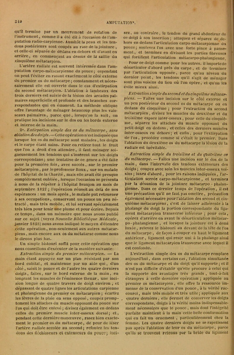 qu’il terminc par un mouvcmont dc rotation de rinstrument, comme il a ele dil li I'occasion de I’am- putation radio-carpienne. Aussllot la pcau el le.s ten- dons poslerienrs sont coupes an rase de la Jointure , et celle-ci separee de dedans en deliors el d’avant eri arri6re, en commencant au dessus de la saillie du cinqui^me metacarpien. L’arlfire radiale est souvent inlercssee dans I’am- putation carpo-melacarpienne du pouce; cependant on peut I’eviler en rasant exaclemcnt le cole externe du premier os du metacarpe; conslaniment et neces- sairement elle est ouverte dans Ic cas d’exlirpalion dll second metacarpien. L’ablalion a lambeaux des trois derniers est suivie de la lesion des arcades pal- maires superficielle et profonde et des branches cor- respondantes qui en emanent. La melhode oblique offre I’avantage de menager beaucoup plus les vais- seaux palmaires, parce que, lorsqu’on la suit, on pratique les incisions sur le dos ou les bords externe et interne de la main. 2°. Extirpalion simple des os du metacarpe, sans ablation des doigts.—Cette operation n'esl indiquee que lorsque les os du metacarpe sont malades , les doigts et le carpe etant sains. Pour en retirer tout le fruit que I’on a droit d’en atlendre, il faut menager soi- gneusement les tendons qui s'inserent sur les doigts correspondans; une tentative de ce genre a ete faite pour la premiere fois, avec succ6s, sur le premier metacarpien , par leprofesseur Roux, sur un malade de I’hopilal de la Charite, mais elle avail ete presque complelemenl oubliee, lorsque I’occasion se presenta a nous de la repeter a Tlidpital Beaujon au niois de septembre 1S27; I’operalion reussitau dela de nos esperances : un mois apr6s , le malade put retourner a ses occupations, conservant un pouce un peu re- tracte, mais Ires mobile, et lui servant specialement tr6s bien pour tenir une plume et pour ecrire. Depuis ce temps, dans un niemoire que nous avons public sur ce siijet {\oyNouvelle Bibliotheque Medicale, Janvier 1828) nous avons indique le moyen d’etendre celte operation, non-seulement aux aulres melacar- piens, mais encore aux os du metatarse comme nous le dirons plus bas. Un simple bistouri sulTit pour celte operation que nous conseillons d’execuler de la manifire suivanle: Extraction simpte du premier metacarpien. — La main etant appuyee sur un plan resistant par son bord cubital, et maintenue par up aide qui, d’un cole , saisil le pouce et de I’autre les qualre derniers doigts, failes, sur le bord externe de la main, en longeant les muscles de I’eminence thenar, une inci- sion longue de quatre travers de doigt environ , et depassanl de qualre lignes les articulations carpienne el phalangienne du premier os metacarpien ; ecartez les I6vres de la plaie en sens oppose, coupez promp- , temenl les attaches du muscle opposanl du pouce sur I’os qui doit etre enleve; divisez egalement en dedans celles du premier muscle inler-osseux dorsal; et, pendant cetle derni6remanoeuvre, rasez bien exacle- ment le premier os du metacarpe, de peur du leser I’artere radiale accolee au second; refoulez les ten- dons des flechisseurs el cxlenscurs du pouce; itici- sez, au conlraire, le tendon du grand abducleiir de ^ ' ce doigt a son insertion ; allaquez et separez de de- liors en dedans rarliculalion carpo-metacarpienne du pouce; soulevez I’os avec une forte pince a pause- ' ment, et lerminez en divisant les parlies fibreuses \ qui forlifient rarticuialion melacarpo-phalangienne. Pour ce doigt comme pour les aulres. il imporlede desarticuler d’abord pr6s du carpe , et de terminer par 1 articulation opposee, parce qu'au niveau du dernier point, les tendons qu’il s’agit de menager sont plus voisins du lieu oii Ton opiire, et qu'on les evite mieux ainsi. Extraction simple du second etdu cinqut&me mStacar- piens. — Fades une incision sur le c6le externe et un peu posterieur du second os du metacarpe ou en dedans du cinqui^me ; pour Pexlraclion du second metacarpien, divisez les muscles du deuxidme et du troisifime espace inler-osseux, pour celle du cinquifi- me, separez les attaches du muscle opposant du ' petit doigt en dedans, et celles des derniers muscles i inter-osseux en dehors; et enfin, pour I’exlirpation de I’os, procedez comme si c’etait le premier. Dans Fablation du deuxiSme os du metacarpe la lesion de la radiale est inevitable. Extraction simple du troisiSme et du qVatriSme os j du metacarpe. — Failes une incision sur le dos de la main, dans I’intervalle des tendons extenseurs des doigts; coupez avec soin les muscles inter-osseux voi- sins ; luxez d’abord, pour les raisons indiquees, I’ar- ticulation serree carpo-metacarpienne, et terminez par la desunion de la Jointure metacarpo - phalan- ] gienne. Dans ce dernier temps de I’operation, il est ! une precaution qu’il ne faut pas ometlre, precaution j> egalement necessaire pourl’ablalion des second et cin- '! qui6me metacarpiens, c’est de laisser adherente a la , phalange du doigt la portion correspondantc du liga- ment metacarpien transverse inferieur ; pour cela, operez d’arrifire en avant la desarliculalion metacar- I po-phalangienne , et lorsque la Jointure est a demi | luxee, relevez le bistouri au devant de la iDte de I’os du metacarpe , de facon a couper en haul le ligament anterieur, ligament qui resle uni a la phalange ainsi que le ligament metacarpien transverse avec lequel il estconfondu. L’extraclion simple des os du metacarpe remplace : aujourd’hui, dans certains cas , I’ablalion simultanee ! des os du metacarpe et du doigt qu'il supporte; et il n’est pas dilTicile d’elablir qu’elle procure a celui qui i la supporte des avantages lr6s grands , lout-a-fait i elrangers a celte derniere operation ; appliquee au j premier os metacarpien, elle offre la ressource im- ,> mense de la conservation d’uu pouce, a la verile rac- ^ courci, mais lr6s mobile et lr«5s utile; appliquee aux ! qualre derniers, elle permet de conserver les doigts , correspondans, doigts a la verile moins indispensable- ment necessaires que le pouce, mais dont I’inlegrile '] parfaile mainlient a la main celte belle conformation J qui en fait un oriiement , parliculi6rement chez la I femme. Les qualre derniers doigts ne se rapetissent ^ pas apr^s I’ablalion de leur os du metacarpe, parce ^ qu’ils se Irouveut reieuus par la bride du ligament jj
