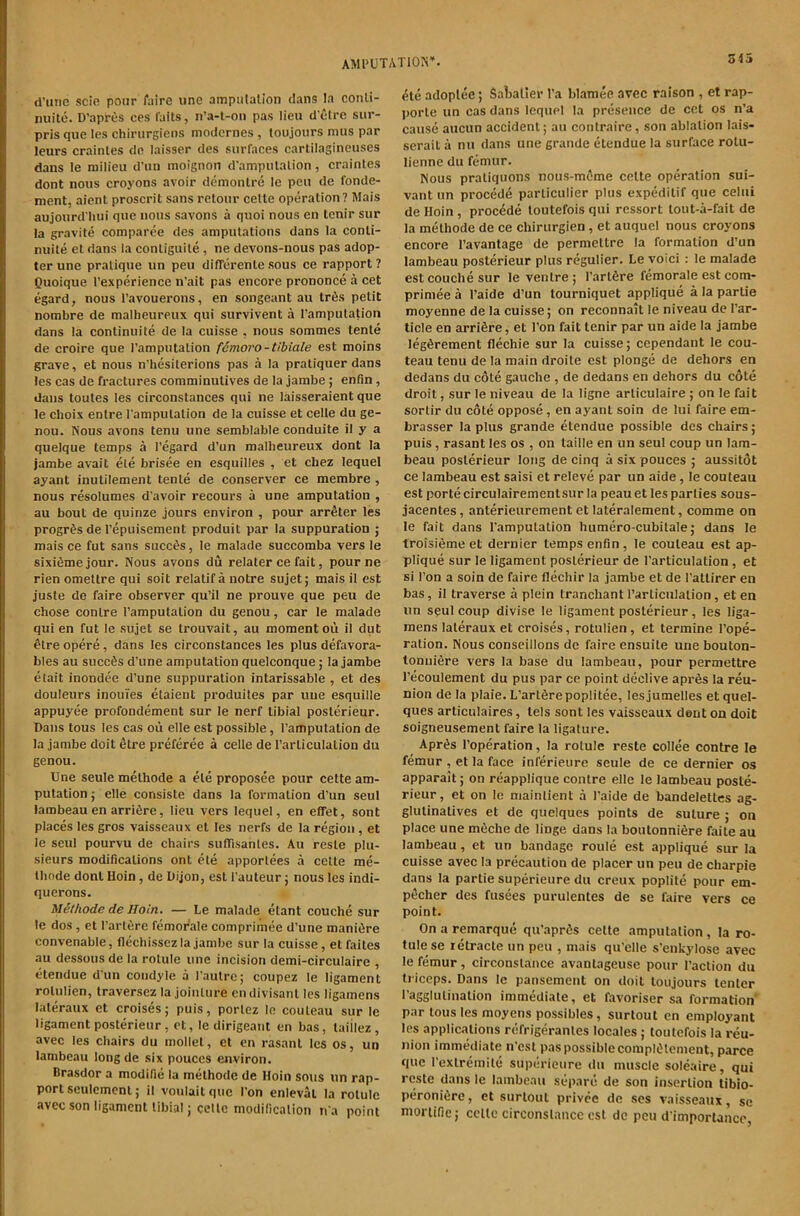 (i’utic scie pour fuire line ampnlalion dans la conli- niiite. D’apres ces I'aits, n’a-l-on pas lieu cl elre siir- pris que les chirurgiens modernes , loujours mus par leurs crainles dn laisser des surfaces carlilagineuses dans le milieu d’uii inoignon d'ampulalion, crainles dont nous croyons avoir deinonlre le pen de fonde- ment, aient proscrit sans relour celle operalion? Mais aujoiird'hui que nous savons a quoi nous en Icnir sur la gravile comparee des ampulalions dans la conli- nuile el dans la conliguile, ne devons-nous pas adop- ter une pralique un pen differenle sous ce rapport 7 Quoique I’experience n’ait pas encore prononce a cet egard, nous I’avouerons, en songeant au tr6s pelit nombre de mallieureux qui survivent a I’ampulation dans la conlinuite de la cuisse , nous sommes tenle de croire que I’amputalion fdmoro-tibiale est moins grave, et nous n’hesilerions pas a la praliquer dans les cas de fraclures comminulives de la jambe; enfin, dans toules les circonslances qui ne laisseraient que le choix enlre I'ampulalion de la cuisse et celle du ge- nou. Nous avons lenu une semblable conduite il y a quelque lemps a regard d’un mallieureux dont la jambe avait ele brisee en esquilles , et cbez lequel ayant inutilement tenle de conserver ce membre, nous resolumes d’avoir recours a une amputation , au bout de quinze jours environ , pour arreter les progr^s de I’epuisement produit par la suppuration ; mais ce fut sans succ^s, le malade succomba vers le sixifimejour. Nous avons du relater ce fait, pour ne rien omeltre qui soit relatif a notre sujet j mais il est juste de faire observer qu’il ne prouve que peu de chose conlre I’ampulalion du genou, car le malade qui en fut le sujet se Irouvait, au moment ou il dut elre opere, dans les circonslances les plus defavora- bles au succSs d’une amputation quelconque; la jambe elait inondee d’une suppuration intarissable , et des douleurs inouies elaient produiles par une esquille appuyee profondement sur le nerf tibial poslerieur. Bans tous les cas ou elle est possible, I’amputation de la jambe doit 6tre preferee a celle de I’arliculaLion du genou. Une seule melhode a ele proposee pour celle am- putation ; elle consiste dans la formation d’un seul lambeauen arrifire, lieu vers lequel, en efifet, sont plaees les gros vaisseaux el les nerfs de la region, et le seul pourvu de chairs siilTisanles. Au resle plu- sieurs modifications ont ele apporlees a celle me- lhode dont Hoin, de Dijon, esl I’auteur j nous les indi- querons. Uithode de Hoin. — Le malade etant couche sur le dos , et I’arlere femorale comprimee d’une manidre convenable, flechissez la jambe sur la cuisse, etfaites au dessousde la rolule une incision demi-circulaire , etendue d’un condyle a I’anlre; coupez le ligament rolulien, Iraversez la jointure endivisanl les ligamens laleraux et croises; puis, porlez le couleau sur le ligament poslerieur, et, le dirigeant en bas, laiilez, avec les chairs du mollet, et en rasanl les os, un lambeau longde six pouces environ. Brasdor a modifie la melhode de Hoin sous un rap- port seulcmcnt; il voulaitquc I’on enleval la rolule avec son ligament libial; celle modilicalion n a point 515 (^te adoplee; Salialier I’a blamee avec raison , et rap- porle un cas dans lequel la presence de cet os n’a cause aucun accident; au conlraire, son ablation lais- serail a nu dans une grande etendue la surface rolu- lienne du femur. Nous praliquons nous-meme cclte operation sui- vant un proced6 parliculier plus expedilif que celui de Hoin , precede loutefois qui ressort lout-a-fait de la melhode de ce chirurgien , et auquel nous croyons encore I’avantage de perniettre la formation d’un lambeau poslerieur plus regulier. Le voici : le malade est couche sur le ventre; I’arlSre femorale est com- primee a I’aide d’un tourniquet applique a la parlie moyenne de la cuisse; on reconnait le niveau de I’ar- ticle en arrifire, et Ton fait tenir par un aide la jambe leg^rement flechie sur la cuisse; cependant le cou- teau tenu de la main droite est plonge de dehors en dedans du cote gauche , de dedans en dehors du cote droit, sur le niveau de la ligne arliculaire; on le fait sortir du cote oppose, en ayant soin de lui faire em- brasser la plus grande etendue possible dos chairs; puis, rasant les os , on taille en un seul coup un lam- beau poslerieur long de cinq a six pouces ; aussitot ce lambeau est saisi et releve par un aide, le couleau est portecirculairementsur la peauetlesparlies sous- jacentes, anterieurement et lateralement, comme on le fait dans I’ampulalion humero-cubilale; dans le troisieme et dernier temps enfin, le couleau est ap- plique sur le ligament poslerieur de I’articulation, et si Ton a soin de faire flechir la jambe et de I’attirer en bas, il traverse a plein tranchant rarticulalion, et en un seul coup divise le ligament poslerieur, les liga- mens laleraux et croises, rotulien, et termine I’ope- ration. Nous conseillons do faire ensuite une bouton- loniiiere vers la base du lambeau, pour permettre I’ecoulement du pus par ce point declive apr6s la reu- nion de la plaie. L’artSrepoplitee, lesjumelles etquel- ques articulaires, tels sont les vaisseaux dent on doit soigneusement faire la ligature. Apr^s I’operation, la rolule reste collee centre le femur , et la face inferieure seule de ce dernier os apparait; on reapplique centre elle le lambeau poste- ricur, et on le mainlient .a I’aide de bandelettes ag- glulinatives et de quelques points de suture ; on place une mfiche de linge dans la boutonniere faite au lambeau, et un bandage roule est applique sur la cuisse avec la precaution de placer un peu de charpie dans la partie superieure du creux poplite pour em- pecher des fusees purulentes de se faire vers ce point. On a remarque qu’apres cette amputation, la ro- tulese retracle un peu , mais qu’elle s’enkylose avec le femur, circonslance avantageuse pour Taction du triceps. Dans le pansement on doit loujours tenter Tagglulinalion immediate, et favoriser sa formation' par lous les moyens possibles, surtout en employant les applic.alions refrigeranles locales; loutefois la reu- nion immediate n’esl pas possible compldlement, parce que Texlreinite superieure du muscle soleaire, qui reste dans le lambeau separo de son insertion libio- peronifire, et surtout privee de ses vaisseaux, sc mortifie; celle circonslance est do pen d’importancc