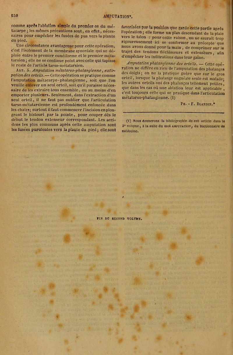 ! commo aprfts I’ablatfon sfmple du premier os du tacarpe j les mfimes precautions sont, en effet, neces- saires pour empficher Ics fusees de pus vers la planle du pied. Une circonstance avantageusepour cette operation, c’cst I’isolement de la membrane synoviale quise de- ploie entre le premier cuneiforme et le premier meta- tarsien; elle ne se continue point aveccelle qui tapisse le reste de Particle tarso-metatarsien. Aut. 5. Amputaiion mitatarso-phalangienne, extir~ potion des orteiis.— Celte operation se pratique comme I'amputation metacarpo-phalangienne, soil que I'on veuille enlever un seul orteil, soit qu’il paraisse neces- saire de les extraire tous ensemble, ou au moins d’en emporter plusieurs. Seulement, dans I’extraction d’un seul orteil, il ne faut pas oublier que Particulation tarso-mctatarsienne est profondement enfoncee dans les chairs; surtout il faut commencer I’incision en plon- geant le bistouri par la pointe, pour couper dSs le debut le tendon extenseur correspondant. Les acci- dcns les plus communs apr6s cette amputation sont les fusees purulentes vers la plante du pied j elle sont favoris4es par la position que garde cette parlle aprSs *! I’operation; elle forme un plan descendant de la plaie ‘ vers le talon : pour cette raison, on ne saurait trop rigoureusement ici se conformer au precepte que j j nous avons donne pour la main , de comprimer sur le fj trajet des tendons flechisseurs et extenseurs, afin ' d’empecher les infiltrations dans leur game. i Amputation phalangiennc des orteiis. — Cette ope- ’ i ration ne dilT^reen rieii de I'amputation des phalanges *' des doigts; on ne la pratique gii6re que sur le gros ; orteil, lorsque la phalange ongueale seule est malade; les autres orteiis ont des phalanges tenement petites, 1 que dans les cas oil une ablation leur est applicable , 11 c’est toujours celle qui se pratique dans I’arliculation ' melatarso-phalangienne. (1) j Pn. - F. Blandin.* i j (I) Wous donnerons la bibliographic de cet article dans le 3° volume, a la suite du mot AMruxATioN, du DlcUounaire de mCdecine. / fix DO SECOKD VOtUWK