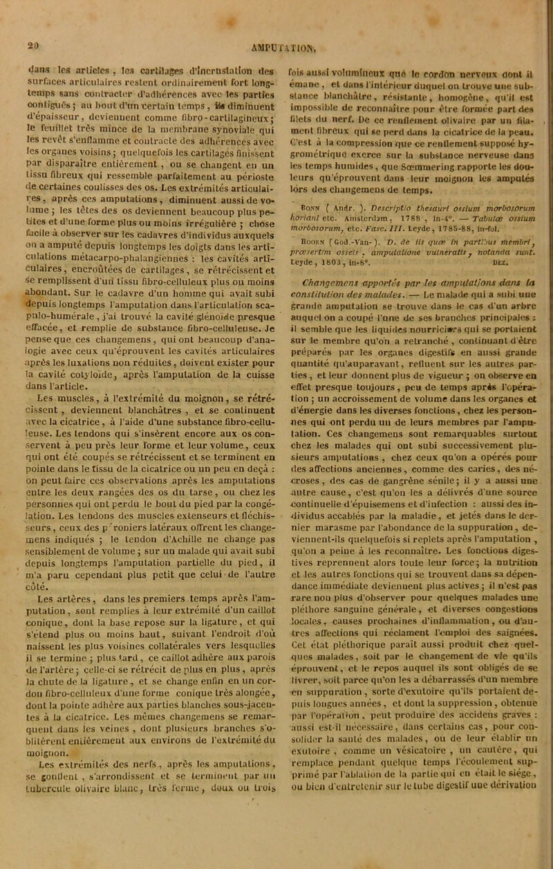 dans Ies articles , Ics cartilages d’incruslalion des surfaces articulaires reslcnl ordinairement fort long- temps sans contractor d’adherences avec les parties oonliguds; au boutd'uncertain temps, iis diminuent d’epaisseur, devienuent comme fibro-carlilagineux; le feuillet tr£s mince de la membrane synoviale qui les revOt s’enflamme ct coutracte des adherences avec les organes voisins; quelquefois les cartilages firiissent par disparaitre enticement , ou se changent en un tissu fibreux qui resscmble parfaitement au periosle de certaines coulisses des os. Les extremites articulai- res, apr6s ces amputations, diminuent aussi de vo- lume ; les likes des os deviennent beaucoup plus pe- tites et d’une lorme plus ou moins irreguliSre ; chose iacile a observer sur les cadavres d’individus auxquels on a ampule depuis longtemps les doigts dans les arti- culations metacarpo-phalangiennes : les cavites arli- culaires, encroutees de cartilages, se relrecissent et se remplissent d un' tissu fibro-celluleux plus ou moins abondant. Sur le cadavre d’un homme qui avait subi depuis longtemps Tamputation dans l’arliculation sca- pulo-humerale , j’ai trouve la cavite glenoide presque effacee, et remplie de substance fibro-celluleuse. Je pense que ces cliangemens, qui ont beaucoup d’ana- iogie avec ceux qu'eprouvent les cavites articulaires aprds les luxations non reduiles, doivent exister pour la cavite cotyloide, aprOs Tamputation de la cuisse dans Particle. Les muscles, a Texlremile du moignon, se retre- cissent , deviennent blanchatres , et se continuent avec la cicatrice, a Taide d’une substance fibro-cellu- leuse. Les tendons qui s’insCent encore aux os con- servent a peu prfis leur forme et leur volume, ceux qui ont ete coupes se retrecisseut et se terminent en pointe dans le tissu de la cicatrice ou un peu en deca : on peut faire ces observations apr£s les amputations enlre les deux rangees des os du tarse, ou chez les personnes qui ont perdu le bout du pied par la conge- lation. Les tendons des muscles exlenseurs et flecliis- seurs, ceux des p 'roniers iateraux offrent les change- mens indiques ; le tendon d’Achille ne change pas sensiblemenl de volume ; sur un malade qui avait subi depuis longtemps Tamputation partielle du pied, il m’a paru cependant plus petit que celui de Tautre cote. Les arteres, dans les premiers temps apr6s Tam- putation , sont remplies a leur extremile d’un caillot conique, donl la base repose sur la ligature, et qui s’etend plus ou moins haul, suivant l’endroit d’ou naissenl les plus voisincs collaterals vers lesquelles il se termiue ; plus fard, ce cailloL adhere aux parois de Tartere; celle-ci se retrecit de plus en plus, apres la chute de la ligature , et se change enfin en un cor- don fibro-celluleux d’une forme conique Ires alongee, donl la pointe adhfire aux parties blanches sous-jacen- tes a la cicatrice. Les memes changemens se remar- quent dans les veines , dont plusieurs branches so- blilerenl enli6rement aux environs de Texlremile du moignon. Les extremites des nerfs, apr£s les amputations, se gonllenl , s’arrondissent et se terminent par uu lubercule olivaire blauc, Ires ferine, doux ou trois fois aussi volumineux qne le cordon nervenx ciont il emane, et dans Tinlerieur duquel on trouve uue sub- stance blanchalre, resislante, homogAne, qu’il est impossible de reconnaitre pour £tre formee part des diets du nerf. De ce renfleinent olivaire par un fila- , naent libreux qui se perd dans la cicatrice de la peau. G’est a la compression que ce renflement suppose hy- grometriquo excree sur la substance nerveuse dans les temps humbles, que Soemmering rapporle les dou- leurs qu’eprouvent dans leur moignon les amputes lors des changemens de temps. Bonn ( Andr. ). Descrtptio thesauri osstum morbosorum horiant etc. Amsterdam, 1788 , In-4°. —Tabulae ossium morbosorum, etc. Case. III. Leyde, 1785-88, In-fol. Hoorn (God.-Van-). D. de Us qua; in partlbus membri, preesertim osseds . amputatione vulneratts} notanda sunt. Leyde , 1803, ia-60. Dkz. Changemens apportes par les amputations dans la constitution des malades. — Le malade qui a subi une grande amputation se trouve dans le cas d’un arbre auquel on a coupe Tune de ses branches principals : il semble que les liquides nourrici»rs qui se portaient sur le membre qu’on a retranche , continuant d’etre prepares par les organes digestifs en aussi grande quanlite qu’auparavant, refluent sur les autres par- ties , et leur donnent plus de vigueur ; on observe en effet presque toujours, peu de temps aprAs repara- tion ; un accroissement de volume dans les organes et d’4nergie dans les diverses fonclions, chez les person- nes qui ont perdu uu de leurs membres par Tampu- tation. Ces changemens sont remarquables surtout chez les malades qui ont subi successivement plu- sieurs amputations , chez ceux qu’on a operes pour des affections anciennes, comme des caries, des ne- croses , des cas de gangrene senile; il y a aussi une autre cause, e’est qu’ou les a delivres dune source continuelle d'epuisemens et d’iufection : aussi des in- dividus accables par la maladie, et jetes dans le der- nier marasme par Tabondance de la suppuration, de- viennent-ils quelquefois si replets apres Tamputation , qu’on a peine a les reconnaitre. Les fonclions diges- tives reprennent alors toute leur force; la nutrition et les autres fonclions qui se trouvent dans sa depen- dance immediate deviennent plus actives ; il n’est pas rare non plus d’observer pour quelques malades une plethore sanguine generate, et diverses congestions locales, causes prochaines d’inflammalion, ou d’au- tres affections qui r.eclament I’emploi des saignees. Cet etat plethorique parait aussi produit chez quel- ques malades, soit par le changement de vie qu’ils eprouvent, et le repos auquel ils sont obliges de se livrer, soil parce qu’on les a debarrasses d’un membre en suppuration, sorte d’exuloire qu’ils portaient de- puis longues annees, et dont la suppression, obtenue par I’operalion, peut produire des accidens graves : aussi est-il necessaire, dans certains cas, pour con- solider la saute des malades, ou de leur elablir un exuloire , comme un vesicatoire , un cautere, qui remplace pendant quelque temps Tecoulement sup- prime par Tablalion de la parliequi en elait le siege, ou bien d’eulretcnir sur le lube digestif uue derivation