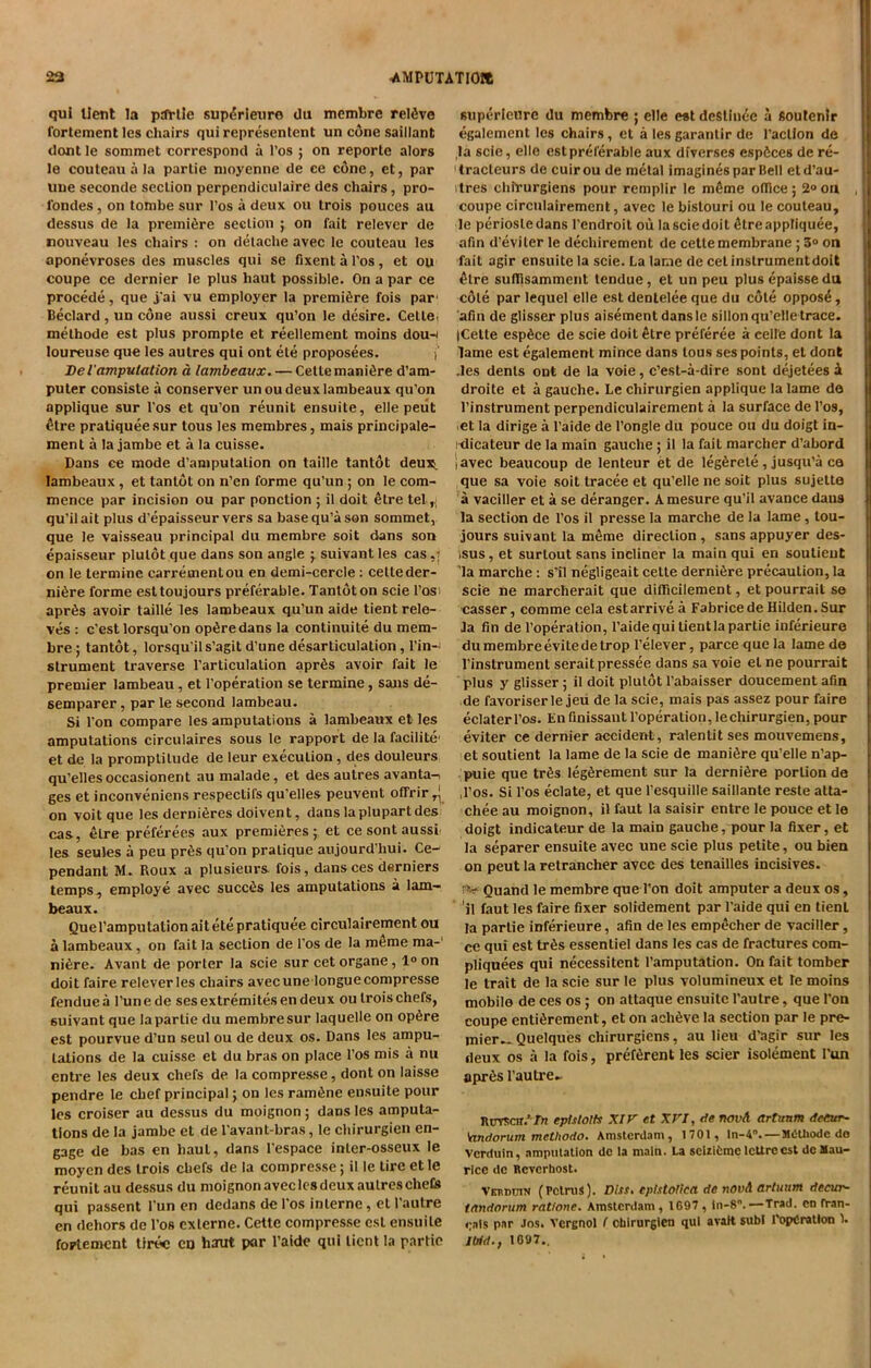 qui lient la ptfrtie supCieuro da membre reldve l'ortement les chairs qui represented un cone saillant dont le sommet correspond a l’os ; on reporle alors le couteau a la partie moyenne de ce cone, et, par line seconde section pcrpendiculaire des chairs, pro- 1‘ondes, on tombe sur l’os a deux ou trois pouces au dessus de la premiere section ; on fait relevcr de nouveau les chairs : on detache avec le couteau les aponevroses des muscles qui se fixent a l’os, et ou coupe ce dernier le plus haut possible. On a par ce procede, que j'ai vu employer la premiere fois par1 Beclard, un cone aussi creux qu’on le desire. Cette, methode est plus promple et reellement moins dou-< loureuse que les autres qui ont ele proposees. i' Del'amputation a lambeavx. — Celle maniCe d’am- puter consiste a conserver unoudeuxlambeaux qu’on applique sur l’os et qu’on reunit ensuite, elle peiit £tre pratiqueesur tous les membres, mais principale- ment a la jambe et a la cuisse. Dans ce mode d’amputation on taille tantot deux lambeaux , et tantot on n’en forme qu’un ; on le com- mence par incision ou par ponclion ; il doit etre tel ^ qu’ilait plus d’epaisseur vers sa base qu’a son sommet, que le vaisseau principal du membre soit dans son epaisseur plulot que dans son angle ; suivant les cas on le lermine carrementou en demi-cercle: celteder- ni6re forme esttoujours preferable. Tantdton scie l’os' apr6s avoir taille les lambeaux qu’un aide tient rele- ves : c’est lorsqu'on opCedans la continuite du mem- bre; tantot, lorsqu'ils’agit d’une desarticulalion, Tin-- strument traverse l’articulation apr6s avoir fait le premier lambeau, et l'operation se termine, sans de- semparer, par le second lambeau. Si l’on compare les amputations a lambeaux et les amputations circulaires sous le rapport de la facilite- et de la promptitude de leur execution, des douleurs qu’ellesoccasionent au malade, et des autres avanta^ ges et inconveniens respectils qu’elles peuvent ofTrir^ on voit que les dernieres doivent, dans laplupartdes cas, etre preferees aux premieres; et cesontaussi les seules a peu pr6s qu’on pratique aujourd’hui. Ce- pendant M. Roux a plusieurs fois, dans ces derniers temps, employe avec succ^s les amputations a lam- beaux. Quel’amputation ait ete pratiquee circulairement ou a lambeaux, on fait la section de l’os de la meme ma- niCe. Avant de porter la scie sur cet organe, l°on doit faire relever les chairs avec une longue compresse fenduea l’unede ses extremitesen deux ou trois chefs, suivant que la partie du membre sur laquelle on op6re est pourvue d’un seul ou de deux os. Dans les ampu- tations de la cuisse et du bras on place 1’os mis a nu entre les deux chefs de la compresse, dont on laisse pendre le chef principal; on les ramfine ensuite pour les croiser au dessus du moignon; dans les amputa- tions de la jambe et de l’avant-bras, le chirurgien en- gage de has en haul, dans l’espace inler-osseux le moyen des trois chefs de la compresse; il le tire etle reunit au dessus du moignon avec les deux autres chefs qui passent Tun en dedans de l'os interne, el l’autre en dehors de l’os cxlerne. Cette compresse est ensuite foFtement tirec en haut par l’aide qui lient la partie superieure du membre ; elle est deStinee a Soutenlr egalement les chairs, et a les garantir de Taction de la scie, elle est preferable aux diverscs espfices de re- tracteurs de cuirou de metal imagines par Bell etd’au- ilres chirurgiens pour remplir le mfime office ; 2° on coupe circulairement, avec le bislouri ou le couteau, le periosledans Tendroit ou lasciedoit Creappliquee, afin d’eviler le dechirement de cetle membrane; 3° on fait agir ensuite la scie. La lame de cetinstrumentdoit <Hre suffisamment tendue, et un peu plus epaissedu cdle par lequel elle est dentelee que du cote oppos£, afin de glisser plus aisement dansle sillon qu’elle trace. |Celte espSce de scie doit etre preferee a celle dont la lame est egalement mince dans tous ses points, et dont .les dents ont de la voie, e’est-a-dire sont dejetees i droite et a gauche. Le chirurgien applique la lame da l’instrument perpendiculairement a la surface de Tos, et la dirige a l’aide de l’ongle du pouce ou du doigt in- klicateur de la main gauche ; il la fail marcher d’abord iavec beaucoup de lenteur et de legCete, jusqu’a ca que sa voie soit tracee et qu’elle ne soit plus sujette a vaciller et a se deranger. Amesure qu’il avance dans la section de Tos il presse la marche de la lame, lou- jours suivant la m&me direction , sans appuyer des- tsus, et surlout sans incliner la main qui en soutieut la marche: s’il negligeait celte dernifire precaution, la scie ne marcherait que difficilement, etpourrail se casser, comme cela estarrivea FabricedeHilden.Sur la fin de l’operation, l’aide qui lient la partie inferieure du membre evitedetrop l’elever, parce que la lame de l’instrument seraitpressee dans sa voie el ne pourrait plus y glisser ; il doit plutot l’abaisser doucement afin de favoriserle jeu de la scie, mais pas assez pour faire eclaterl’os. Enfinissant l’operation,lechirurgien,pour eviter ce dernier accident , ralentit ses mouvemens, et soutient la lame de la scie de manure qu’elle n’ap- puie que tr&s legfirement sur la dernifire portion de ,Tos. Si Tos eclate, et que Tesquille saillante reste atta- chee au moignon, il faut la saisir entre le pouce et le doigt indicateur de la main gauche, pour la fixer, et la separer ensuite avec une scie plus petite, ou bien on peut la retrancher avee des tenailles incisives. f>* Quand le membre que Ton doit amputer a deux os, ’ 'ji faut les faire fixer solidement par l’aide qui en tient la partie inferieure, afin de les empecher de vaciller, ce qui est tr£s essentiel dans les cas de fractures com- pliquees qui necessitent Tamputation. On fait tomber le trait de la scie sur le plus volumineux et le moins mobile de ces os ; on attaque ensuite l’autre, que Ton coupe enticement, et on achfive la section par le pre- mier.* Quelques chirurgiens, au lieu d’agir sur les deux os a la fois, preterent les scier isolement Tun apres l’autre. Ruvsch ‘ Tn eptslolts XIV et XVI, fie novA artunm AeCur- 'andorum methodo. Amsterdam, 1701, ln-4° MOUiode do Vcrduin, amputation dc la main. La sciriemelcUreest dc Mau- rice do Rcvcrhost. Vetidotn (Petrus). Diss, cpistoiica de novA artuum decur- tandorum ratione. Amsterdam , 1697 , iii-8°. —Trad, en rran- <;als par Jos. Vcrenol ! cbirurgien qui avalt subl TopCratlon 1. Ibid., 1097..