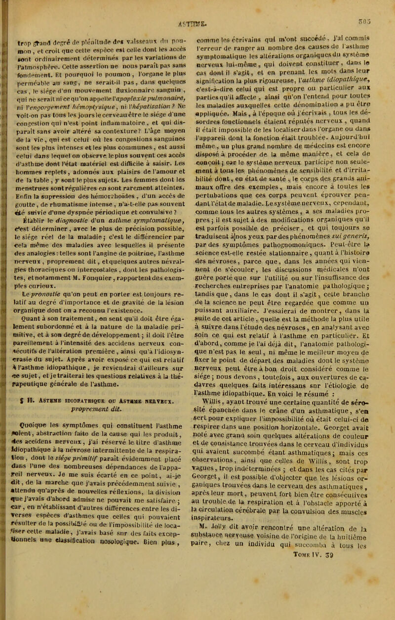 ASTTTOK. I * Imp grand degre do plenitude dog valsseaux dn pou- mon , et croil que cette espfice esl celle dont les acctis *ont ordinairemont determines par les variations de Patmosphi're. Cette assertion ne nous parait pas sans fondement. Et pourquoi le poumon , l’organe le plus permeable an sang, ne sorait-il pas, dans quelques cas , le siege d'un mouvement fluxionnaire sanguin , qui ne serait ni cequ’on appelle Vapoptcxie pulmonaire, ni Y engorgement hemoptysique, ni Yh&patisalion? Ne voit-on pas tons les jours le cerveau £tre le siege d une congestion qui n’est point inflammatoire, et qui dis- parait sans avoir altere sa contexture? L’age moyen de la vie, qui est celui oi\ les congestions sanguines sont les plus intenses et les plus communes , est aussi celui dans lequel on observe le plus souvent ces acc6s d’asthme dont I’etat materiel est difficile a saisir. Les hommes replets, adonnes aux plaisirs de 1’amour et de la table, y sont le plus sujets. Les femmes dont les menstrues sontreguli6res en sont rarement atleintes. Enfin la supression des hemorrboides , d’un acc6s de goutte, de rhumatisme intense, n’a-t-elle pas souvent suivie d’une dyspnee periodique et convulsive ? Etablir le diagnostic d’un astfune symptomatique, c*est determiner, avec le plus de precision possible, le siege reel de la maladie; e’est le differencier par cela nrfme des maladies avec lesquelles il presente des analogies: telles sont l’angine de poilrine, I’asthme nerveux , proprement dit, et quelques autres nevral- gies thoraciques ou intercoslales , dont les palhologis- tes, etnolamment M. Fouquier, rapportentdes exem- ples curieux. Lepronostic qu’on peut en porter est Lonjours re- latif au degre d’importance et de gravite de la lesion organique dont on a recounu l’existeuce. Quant a son traitement, on sent qu’il doit <Hre ega- lement subordonne et a la nature de la maladie pri- mitive, et a son degre de developpement; il doit Petre pareillement a I’intensite des accidens nerveux con- secutifs de 1’alteralion premiere , ainsi qu’a l’idiosyn- erasie du sujet. Apr6s avoir expose ce qui estrelatif Al’asthme idiopathique, je reviendrai d’ailleurs sur *te sujet, et jetraiterai les questions relatives a la the- papeulique generate de Pastbme. S II* Asthme idiopathique od Asthme herveux. proprement dit. Quoique les symptomes qui constituent Pasthme ,«oient, abstraction faite de la cause qui les produib, rtles accidens nerveux, j’ai reserve le litre d’asthme Idiopathique a la nevrose intermittente de la respira- tion, dont le svSge primitif parait evidemment place dans l’une des nombreuses dependances de 1’appa- jreil nerveux. Je me suis ecarle en ce point, ai-je : dit, de la marche que j’avais precedemment suivie , attendu qu’apr^s de nouvelles reflexions, la division que j’avais d’abord admise ne pouvait me salisfaire j 1 car, en n'etabtissant d’autres differences enlre les di- Verses esp^ces d’asthmes que celles qui pouvaient > resuiter de la possibili'e ou de Pimpossibilile de loca- te .^iser cette maladie, j’avais base sur des fails excep- tionnels une classification nosologique. Dien plus , oO j comme les eCrivains qui m’ont succede, j’ai commis I’erreur de ranger au nombre des causes de 1 asthme symptomatique les alterations organiquesdu sysl6mo nerveux lui-m5me, qui doivent constituer, dans le cas dont il s’agit, el en prenant les mots dans leur signification la plus rigoureuse, Vast/ime idiopathique, e’est-a-dire celui qui est propre ou parliculier aux parties qu’il affecte , ainsi qu’on I’entend pour toutes les maladies auxquelles cette denomination a pu «kre nppliquee. Mats, a l’epoque ou j’ecrivais , tous les de- sordres fonctionnels etaient reputes nerveux , quand il etait impossible de les localiser dans Porgane ou dans 1’appareil dont la fonction etait troublee. Aujourd’bui m6me, un plus grand nombre de medecins est encore disposes proceder de la meme manure, et cela de conceit j car le sysldme nerveux parlicipe non seule- ment a tous les phenom<5nes de sensibilite et d’irrita- bilite dont, en etat de sante , le corps des grands aui- maux offre des exemples, mais encore a toutes les pertubalions que ces corps peuvent eprouver pen- dant l’elatde maladie. Lesystfime nerveux, cependanl, comme tous les autres syst^mes , a ses maladies pro- pres ; il est sujet a des modifications organiques qu’il est parfois possible de preciser, et qui toujours se traduiseut a|nos yeux pardesphenomfines suigeneris, par des symptomes pathognomouiques. Peul-elre la science est-elle reslee slationnaire , quant a Phistoira desnevroses, parce que, dans les annees qui vien- nent de s’ecouler, les discussions medicates n’ont gu^re porte que sur Putilite ou sur Pinsuffisance des recherches entreprises par l’anatomie pathologique ; tandis que, dans le cas dont il s’agit, celte branehe de la science ne peut etre regardee que comme uu puissant auxiliaire. J’essaierai de monlrer, dans la suite de cet article , quelle est la methode la plus utile a suivre dans l'etude des nevroses, en analysant avec soin ce qui est relalif a l’asthme en particular. Et d’abord, comme je l’ai deja dit, Panatomie palhologi- que n’est pas le seul, ni meme le meilleur moyeu de fixer le point de depart des maladies dont le syst^me nerveux peut etre a bon droit considere comme le siege; nous devons, toutefois, aux ouvertures de ca- davres quelques faits interessans snr l’etiologie de 1’asthme idiopathique. En voici le resume : Willis, ayaut trouve une certaine quantite de sero- sae epanchee dans le crane d’un asthmatique, s’en sert pour expliquer Pimpossibilile ou etait celui-ci de respirer dans une position horizonlale. Georget avail note avec grand soin quelques alterations de couleur et de consistance trouvees dans le cerveau d’individus qui avaient succombe etant aslhmatiques; mais ces observations, ainsi que celles de Willis, sont irop vagues, trop indeterminees ; et dans les cas cites par Georget, il est possible d'objecter que les lesions or- ganiques trouvees dans le cerveau des aslhmatiques , apr6s leur mort, peuvent fort bien <Hre consecuiives au trouble de la respiration et a Pobstacle apporte a la circulation cerebrale par la convulsion des muscles inspirateurs- M. Jolly dit avoir renconlre une alteration de la substance neryeuse voisine de Porigine de la huili&me paire, cbez un iadividu qui succomba a tous les Tome IV. 39