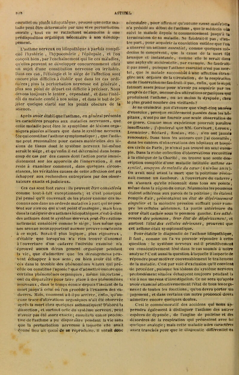 il.JS ASTimr- essentiel ou pIulAl idiopulhnjue, prouvc qile cetle ma- ladie peut£tre deteraiiuee par une vlve perturbation morale , tout en se raltachant neanmoins u une predisposition organique necessaire a son develop- pement. L'astlime nerveux ou idiopalhique a parfois compli- que l’hysterie , Phypocotidrie , Pepilepsie , et Ton concoit bien , par 1’enchainement qui lie ces maladies, qu’elles peuvent se developper concurremment chez tin sujet d’une constitution nerveuse ou irritable. Dans ces cas, l’etiologie et le siege de l’affeclion sont encore plus difliciles a etablir que dans les cas ordi- liairesj plus la perturbation nerveuse est generale , plus sou point de depart est dillicile a preciser. Nous devons toujours le tenter , cependant, et dans I’inte- ret du malade confie a nos soins , et dans le but de je- jeler quelque clarte sur les points obscurs de la science. Aprfis avoir etabliquel’asthme, en general presenle les caractferes propres uux maladies nerveuses, que cetle maladie pent <Hre le symplome de lesions orga- niques placees ailleurs que dans le sysl6me nerveux (cequiconstituel’asthmesymptomatique), que I’asth- me peut reconnaitre pour causes materielles des le- sions de tissus dont le syslbme nerveux lui-meme serait le siege , et qu’enfin il est determine dans beau- coup de cas par des causes dont Paction porte imme- dialement sur les appareils de Pinnervation, il me resle a examiner comment, dans quelques circon- stances, les veritables causes de cetle affection ont pu echapper aux recherches entreprises par des obser- vateurs exacts et judicieux. Ces cas sont font rares : ils peuvent elre cobsideres comme tout-a-fait exceptionnels; et c’esl pourquoi j’ai pense qu’il convenait de les placer comme des in- connus non dans un ordrede maladies a part qui ne por- tent sur rien ou qui n’ont point d’analogde, mais bien dansla calegorie des aslhmes idiopathiques,c’est-a-dire des asthmes dont le systbme nerveux peut-£treralion- nellement considere comme le siege, tors meme que nos sensne nousapportent aucune preuvecoucluante a ce sujet. Serait-il plus logique, plus rigoureux , d'elablir que lorsqu’on n’a rien trouve d'anomal a Pouverture d’un cadavre Pndividu examine n'a eprouv6 aucun deran gement organique pendant la vie, que d’admettre que les deratigemens peu- vent echapper a nos sens, ou bien avoir ete effa- ces dans le trouble des phenomSnes vilaux qui pre- cede ou constitue Pagonie? que d'admettre encore que certains phenomfenes organiques , meme important, ont du disparaitre pour faire place a des phiehomfines nouveaux, dans le temps ecoule depuis Pinslant de !a mort jusqu’a celui ou Pon proc^de a Pexamen des ca- davres. Mais, comment a-t-ilpu arriver, enfm, qu’au- enne trace d’alterations organiques n’ait etc observee apr^s la mort cliez quelques asthmaliques? D'abord la diss-eetion, et surlout celle du systems nerveux, pent n'avoir pas ete assez exude; ensufield cause produc- tive de I’asthme a pu disparaitre pendant la vie sans que la perturbation nerveuse a laquolle eHe avail donne lieu ait djsse de se reproduce. il serait done Decessaire, pour afllriiier qu’aucune cause materiel!® n’a preside au debut de l'aslhme , que le medecin eto suivi le malade depuis le commencement jusqu’a la lerminaison de sa maladie. Ne Taudrait-il pas, d’au- tre part, pour acquertr la conviction enltere que Pon a observe un asthma essentiel, comme quelques me- decins le coneoivent, que la cause de la mort lut brusque el inslantanee, comme elle le serait dans une asphyxfe accidenlelle , par exemple. Ne raudrait- il pas aussi, puisque 1’astlime essentiel n’esi pas mor- tel, que le malade succombat a une affection etran- g6re aux organes de la circulation, de la respiration oude Pinervation nefaudrail-il pas, enfin, que lesujet futmort assez jeune pour n’avoir pu acquerir par les progr6s de P&ge, auennedes alteralionsorganiques qnl produisent l’astlime, ou uu moins la dyspuee, cliez le plus grand nombre des vieillards? Je ne craindrai pas d’uvouer que vingt-cinq annees d’exercice , presque entierement passees dons les h<V- pitanx , n’ont pu me fotirnir une seute observation de ce genre. Comme mon experience, pourrait paraitre insuffisanle , j’ajoulerai que WM. Corvisart, Leroux, Lerminier . Bedard , Roslan , etc., n’en ont jamais rencontre. Dans tons les auteurs que j’ai consultes, dans les cahiers d'observations des hdpilaux et hospi- ces civils de Paris, je n’enai pas trouve un seul exera- ple. Dans la riche collection d’observations recueillies a la Clinique de la Charite , on trouve une seule des- cription complete d’une maladie inlitulee asthme es- sentiel, soupcon dc maladie du occur (-4 nivdse amx). On avait note avanl la mort que la poiirinne reson- nait comme un tambour. A Pouverture du cadavre, on s’assura qu’elle resonDait dans tous ses points, meme dans la region du coeur. Neanmoins les poumons etaient adherens aux parois de la poitrine ; ils etaient remplis d’air, presentaient un etat de deperissement singulier et la moitidre pression suffisait pour rom- pre les cellules aeriennes. La partie anterieure da coeur etait cachee sous le poumon gauche. Les adhe- rences des poumons, leur etat de deperisssment, et surtout 1 'etat des cellules aSriennes, prouvent que cet asthme etait symptomatique. Pour etablir le diagnostic de l’asthme idiopathique, il faut, comme on Pa vu pouvoir repondre a cetle question : le systfime nerveux est-il primitivemenl ou conseculivement lese dans le cas soumis a notre analyse? C’est aussi la question alaquelle il imported* repondre pour motiver convenablemeut le traitement de la maladie. C’est par voie d’exclusion qu’il convient de proceder, puisque les lesions du syslfime nerveux prolbndement siluees echappent toujours pendant la vie a nos moyens d'investigation. Ce ne sera qu’apr^s avoir examine attenlivemement Petal de tous lesorga- neset de toutes les fonctions, qu’ondevra porter un jugement, et dans certains cas notre prononce devra admettre encore quelques doutes. C’est le commemoralif des accidens qui nous ap- prendra egalement a distinguer l’aslhme des aulrer espbees de dypsnee, de l’angine de poitrine et de* desordres de la respiration qui presenlent avec lui quelque analogic ; mais cette maladie ades carad^re* assez tranches pour que le diagnostic differenlie! et