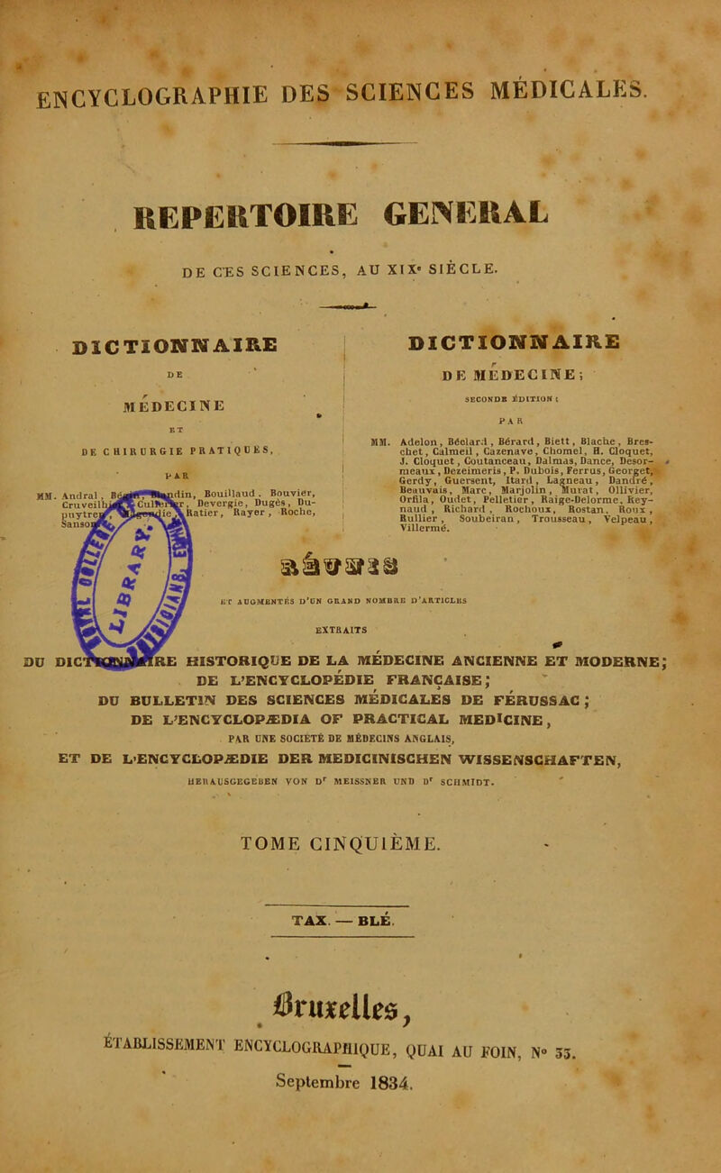 encyclographie des sciences medicales. REPERTOIRE GENERAL DE C-ES SCIENCES, AU XIX SIECLE. DICTIONNAIRE medecine DE CUIRDRGIE PRATIQDES, M9I. Anclral, Cruveir puytra Sanso:  0D Die VAR din, Bouillaud . Bouvier, CuUb'^r. Devergie, Dug6s, Du- Ratier, Rayer , Roche, DICTIONNAIKE DE MEDECINE; SECONDS liDlTION I PAR MM. Adelon, Bdolard , Bdrard, Biett, Blache, Bres- chet, Calmeil, Cazenave, Chomel, H. Cloquet, J. Cloquet, Cuutanceau, Dalmas, Dance, Desor- raeaux, Dezeimeris, P. Dubois, Ferrus, Georget$|k Gerdy, Guersent, Itard , Lagneau, Danord,' Beiiuvuis, Marc, Marjolin, Murat, Ollivier, Orflla, Oudet, Pelletier, Raige-Oelorme, Rey- naud , Richard, Rochoui, Bostan. Roux, Rullier , Soubeiran, Trousseau, Velpeau, Villermd. . . T- ET AUOMRNTBS U*CK GRAND NOMBRE O’ARTICLES EXTHAITS RE HISTORIQUE DE LA MEDECINE ANCIENNE ET MODERNE DE L’ENCYCLOPEDIE FRANCAISE DU BULLETIN DES SCIENCES MEDICALES DE FERUSSAG ,* DE L’ENCYCLOPASDIA OF PRACTICAL MEDICINE, PAR ONE SOCIETE DE HEDECINS ANGLAIS, ET DE L>ENCYCLOP.£DIE DER MEDIGINISGHEN WISSENSGHAFTEN, UEnAUSUECBUEN VON D MEISSNER UND D SCHMIDT. TOME CINQUIEME. TAX. — BLE. iSruxelles, ^TABLISSEMENT ENCYCLOGRAPfllQUE, QUAI AU EOIN, N» 33. Seplembre 1834.