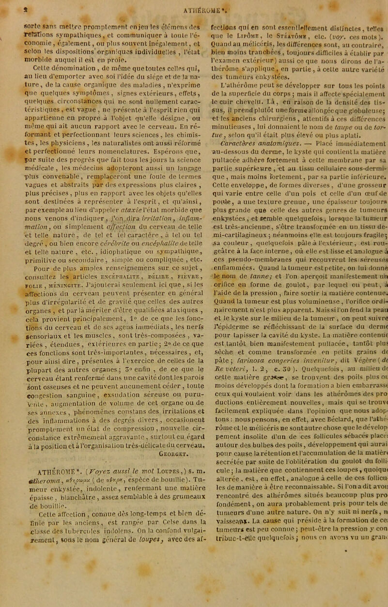 ATIlEi'iOMIi* sorte sans meUrc promplomnnl on jcn Ics olcmons dos rcTarions sympalhiqncs, ct commiiniqncr ;i loiiun’e- cononiie, esalement, on plus souvonl inegalement, et selon les dispositions'organiquos individuelles , I’elat itiorbide auquel il esl en proio. Celle denomination , de m^me que tonics colics qni, an lien d’eniporter avec soi I’idee dn siege ct de la na- ture, de la cause organiquc des maladies , n’expriine qne quelques symptdmes, signes exlerieurs, efTets, qnclqiies circonslances qni ne sonl nullement carac- leristiqnes, esl vague , ne prescntc a I’esprit ricn qni apparlienne en propre a I’objet qn’elle designe, on nn^rne qui ail aucun rapport avec le cervean. En re- formant et perfecUonnant leurs sciences, les chirais- tes, les physiciens , les natiiralisles ont aussi reforme et perfeclionne leurs nomenclalnres. Esperons que, par suite des progrtis que fait tous les jours la science medicale, les medecius adopteront aussi un langage •plus convenable, remplaceront une foule de lermes vagues et abstraits par des expressions plus claires , plus precises, plus en rapport avec les objels qu’elles sont dcslinees a represenler a I’esprit, et qu’ainsi, par exempleau lieu d’appeler Petal morbide que nous venons d’indiquer, i'on dira irritation, inflam- mation, ou simplement affection du cerveau de telle et telle nature, de tel et tel caractSre, a tel ou tel degre , ou bien encore cerehrite ou encephalite de telle el telle nature , etc. , idioplialique ou sympalhique, primitive ou secondaire, simple ou compliquee , etc. Pour de plus amples renseignemens sur ce sujet, consultez les articles encephalite, delire, fievre, FOLiE , MENiNGiTE. J’ajoulcrai seulement id que, si les affections du cervean peuvent presenter en general plus d’irregularile et de gravile que cedes des autres organes , et par la meriler d'etre qualifiees alaxiques , cela provient principalement, 1“ de ce que les fonc- lions du cerveau et de scs agens immediats, les nerfs sensoriauxet les muscles, sont lr6s-composees , va- rices , elendues , exlerieures en parlie; 2° de ce que ces fonclions sont Ir^s-importanles, necessaires, et, pour ainsi dire, presenles a I cxercice de cedes de la plupart des autres organes; enRn , de ce que le cerveau etant renferme dans une cavite dont les parois sont osseuses ct ne peuvent aucunement ceder , loute congestion sanguine, exsudation sereuse ou puru- Vmle, augmentation de volume de cet organe ou de ses annexes, phenomiJnes constans des irritations et des inflammations a des dcgres divers, occasionent promptement un elat de compression, nouvelle cir- conslance extr^memenl aggravanlc, surlouleu egard a la position et arorganisalion lr6s-delicale du cerveau. Georget. ATIIEROME’*. {Foyez aussi le mot Loupes,) s. m. mtheromn, aiopoii/M (de esp^ce de bouidie). Tu- meur enkyslee, indolenle, renfermant une malifire epaisse , blanchalre, assez semblable a des grumeaux de bouidie. Cette affection , conuue di>s long-temps et bien de- finie par les anciens, est rangee par Celse dans la classe des tuberculcs indolens. On la confond vulgai- jemenl, sous le nom general de loupes^ avec des af- fections qni en sonl esscnileltement dislincles, telle* que le LirDme, le Steatome, etc. {voy. ces mots). Quandau melicecis, les differences sont, aucontraire, bien moins Irancbees, toujours difllciles a eiablir par Pexamcn exlerieur) aussi ce que nous dirons de I’a- Iberdme s’appdque , en parlie, a celte autre variele des tumeurs enkyslees. L’alherdme peut se developper sur tous les points de la superficie du corps ; mais il affecte specialemenl le cuir chevelu. La, en raison de la densile des tis- sus, il prend plulot une forme adongec que globuleuse; et les anciens cbirurgiens, allenlifs a ces differences minulieuses , lui donnaienl le nom de taupe ou de tor- tue, selon qu’il etait plus eleve ou plus aplali. Caraetdres anatomiques. — Place immediatement ■au-dessous du derme, le kyste qui conlientlu mali^re pultacee adhere forlement a cette membrane par sa parlie superieure , <t au lissu cedulaire sous-dermi- que, mais moins forlement, par sa parlie inferieure. Celte enveldppe, de formes diverses, d’une grosseur qui varie entre celle d’un pois ct celle d’un oeufde poiUe, a une texture grenue, une epaisseur loujoura plus grande que celle des autres genres de tumeurs enkyslees, et scmble quelquefois, lorsque la tumeur est Lr6s-ancienne, s’fitre transfocmee en un lissu de- mi-cartilagineux ; neanmoins elle esl toujours fragile^ jsa couleur, quelquefois pale-a l-exlerieur, est rou- geatre a la face interne, oii eUe est lisse et analogue a ces pseudo-membranes qui recouvrent les sereuses • enflammees. Quand la tumeur est petite, on lui donne le nom de tanne; et Ton apercoit manifeslement un orifice en forme de goulot, par lequel ou peut, a I’aide de la pression , faire sortir la mati6re conlenue. Quand la tumeur est plus volumineuse, rorifice ordi- iiairement n’est plus apparent. Mais si Ton fend la peau et le kyste sur le milieu de la tumeur, on peut suivre Jlepiderme se reflechissant de la surface du derme pour lapisser la cavite du kyste. La matiere contenue est lantot bien manifeslement pultacee, tantot plus s6che et comme transformee en petils grains de pate; ^arinosa congeries invenilur, dil VegCre(d< Reveteri, 1.2, c. 30 ). Quelquefois, au milieu de celle matiere gransur, se trouvent des poils plus oi, moins developpes dont la formation a bien embarrasse ceux qui voulaicnt voir dans les alheromes des pro duclions enlifirement nouvelles, mais qui se Irouve facilement expliquee dans I’opinion que nous adop' tons: nouspensons, en effet, avec Bedard, que rather rdmeet le melicerisnesontautrechose queledevelop pement insolile d’un de ces foilicules sebaces placei aulour des bulbesdes poils, developpementqui aurai pour cause lareitenlion eiraccumulalion de la mali6ri secrAee par suite de I’oblileralion du goulot du folli' cule; la matiere que contiennent ces loupes, quoiqu( alleree , est, en effet, analogue a celle de ces follicu les demaniire a ^Irc reconnaissable. Si Ton adit avoii rencontre des alheromes silues beaucoup plus pro fondement, on aura probablement pris pour tels de tumeurs d’une autre nature. On n’y suit ni nerfs, n vaisse-awi. La cause qui preside a la formation de ce tumeur* est peu connuc; peul-ctre la pression y con Iribuc-t-cllc quelquefois; nous cn avons vu un gran.