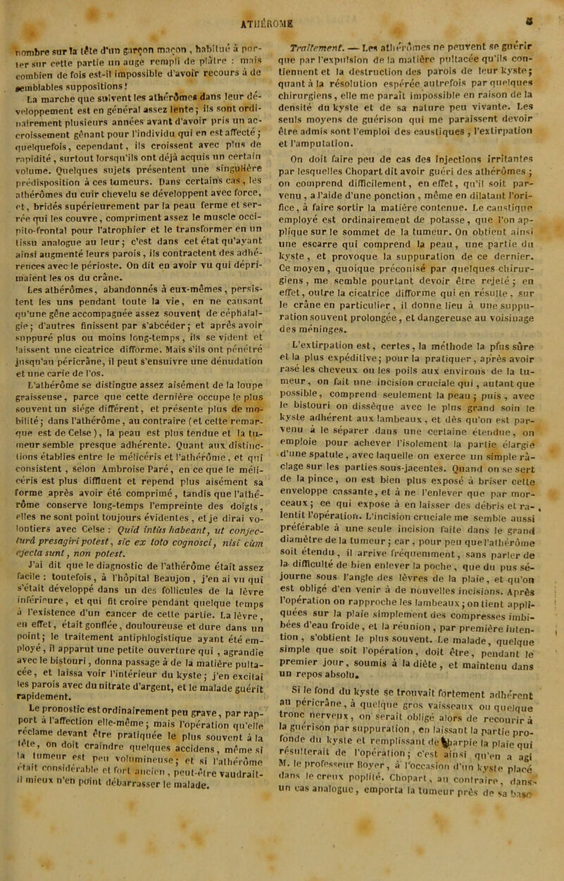 ATlIliROME a 'nombre sur !a l^le d’lin gar(;on mncon , habitui! a por- ter snr cetle partie nn aiige reojpli de plalre : mais combien de fois est-il impossible d'avofr recours a de aeinblables suppositions! La marche qiie swivent les atherdmca dans leur de- veloppement est cn general assez lente; ils sont ordi- iiairement pliisieiirs annees avantd'avoir pris un ac- croissement gt^nant pour I’individu qui en estafTecte ; qiielquefois, cependant, ils croissant avec plus de rapidite, surlout lorsqu’ils ont deja acquis un certain volume. Quelques sujets presentent une singulifire predisposition a ces Uimeurs. Dans certains cas, les atheromes du cuir chevelu se developpent avec force, et, brides superieurement par la peau ferme et ser- ree fjui les couvre, compriment assez le muscle occi- pilo-fronlal pour I’atrophier et le transformer en un lissu analogue au leur; c’est dans cet etat qu’ayant ainsi augmente leurs parois, ils contractent des adhe- rences avec le perioste. On dit en avoir vu qui depri- maient les os du crane. Les atheromes, abandonnes a eux-m5mes, persis- tent les uns pendant toule la vie, en ne causanl qu’une gene accompagnee assez souvent de ceplialal- gie; d'autres finissent par s’abceder; et apr& avoir snppure plus ou moins long-temps, ils se vident et 'aissent une cicatrice difforme. Mais s’ils ont penelre jnsqu’aii pericrane, il peut s’ensuivre une denudation et une carie de I’os. L’atherome se distingue assez aisement de la loupe graisseuse, parce que cette dernifire occupe le plus souvent un siege different, et presente plus de mo- bilite; dans I’alherome, au conlraire (el cette remar- que est de Celse), la peau est plus tendue el la tu,- ineursemble presque adherente. Quant aiix distinc- tions etaWies entre le meliceris et ratheronie, et qni consistent, selon Ambroise Pare, en ce que le meli- ceris est plus diffluent et repend plus aisement sa forme apr6s avoir ete comprime, tandis que I’alhe- rome conserve long-temps I’empreinle des doigts, elles ne sont point toujours evidentes , elje dirai vo- lootiers avec Celse : Quid intus liabeant, ut conjec- turd presagiri potest, sic ex toto cognosci, nisi ciim ejecta sunt, non potest. J’ai dit que le diagnostic de I’atherome etait assez facile : toutefois, a I'hopital Beaujon , j’en ai vn qui s’elait developpe dans un des follicules de la I6vre inferieure, et qui fit croire pendant quelque temps a I’existence d’un cancer de cette partie. Lal^vre, en effet, etait gonflee, douloureuse et dure dans un point; le traitement antiphlogistique ayant ete em- ploye, il apparut une petite ouverture qui , agrandie avec le bistouri, donna passage a de la malifire pulta- cee, et laissa voir I’interieur du kyste; j’en excilai les parois avec du nitrate d’argent, et le malade guerit rapidement. Le pronostic estordinairement peu grave, par rap- port araffeclion elle-mSme; mais I’operation qu’elte reclame devant *»tre pratiquee le plus souvent a la Ute, on doit craindre quelques accidens, mf^me si la tumeur pst pen voinminense; et si ratlierome etait considerable et fort ancien , peut-elre vaudrait- d mieux n eh point debarrasser le malade. Tenement. — Les atlien'mes ne peuvent se guerir que par I’expulsion de la matiiire pnltacee qu’ils con- tiennent et la destruction des parois de leur kyste; quant a la resolution esperee autrefois par quelques chirurgiens, elle me parait impossible en raison de la densite du kyste et de sa nature peu vivanle. Les seuls moyens de gu^rison qui me paraissent devoir ^treadmis sont I'emploi des caustiques , I’exlirpation et I’ampulation. On doit faire peu de cas des Injections irritantes par lesqiielles Chopartdit avoir gueri des atheromes ; on coinprend difflcilement, en effet, qu’il soil par- venu , a I’aide d’une ponction , m6me en dilatant I’ori- fice,a faire sortir la matidre contenue. Lecaustiquo employe est ordinairement de potasse, que I’on ap- plique sur le sommet de la tumeur. On obtient ainsi une escarre qui comprend la peau, une partie du kyste, et provoque la suppuration de ce dernier. Ce moyen , quoique preconise par quelques ebirur- giens, me semble pourlant devoir Stre rejele; cn effet, outre la cicatrice difforme qui en resiiite, sur le crane en particulier, il donne lieu a une suppu- ration souvent prolongee, eldangereuse au voisinage des meninges. L’exlirpation est, certes,la methode la pfus sure et la plus expeditive; pour la pratiquer, ap’r6s avoir rase les cheveux ou les polls aux environs de la tu- meur, on fait une incision cruciale qui, aulant que possible, comprend seulement la peau ; puis, avec le bistouri on diss6que avec le plus grand soin le kyste adherent auxiambeaux, el d6s qu'on est par- venu a le separer dans une certaine etendiie, on emploie pour achever I’isolement la partie elargie d’une spatule, avec laquelle on exerce un simple ra- clage sur les parties sous-jacentes. Qiiand on se sert de la pince, on est bien plus expose a briser cette enveloppe enssante, et a ne I’enlever que par mor- ceaux; ce qui expose a en laisser des debris el ra- lentit I’operatiori. L’incision cruciale me semble aussi preferable a une seule incision faite dans le grand diani6tredela tumeur; car, pour peu queralherdme soil etendu., j| arrive frequemment, sans parler de la difficulte de bien enlever la poche, que du pus se- journe sous I'angle des l^vres de la plaie, et qu’on est oblige d’en venir a de nouvelles incisions. Apr6s I’operation on rapproche les lambeaux ; on lient appli- quees sur la plaie simplement des compresses imbi- bees d’eau froide, el la reunion, par premiere inten- tion , s’obtient le plus souvent. Le malade, quelque simple que soil I’operation, doit elre, pendant le premier jour, soumis a la di6te, et maintenu dans un repos absolu. Si le fond du kyste se troiivalt fortement adhe'rent au pericrane, a quelque gros vaissoaux ou quelque Ironc nervpux, on serait oblige alors de recourira la guerison par suppuration , en laissant la partie pro- fonde du kyste et remplissant de^iarpie la plaie qui resiillerail de I’operalion; c’ost ainsi qu’en a agi M. le rmofesseiir Royer, a I’occasion d’un kvsle place dans lecreux poplite. Chopart, au conlraire, dans- un cas analogue, emporta la tumeur pr^s dp sa 'mst