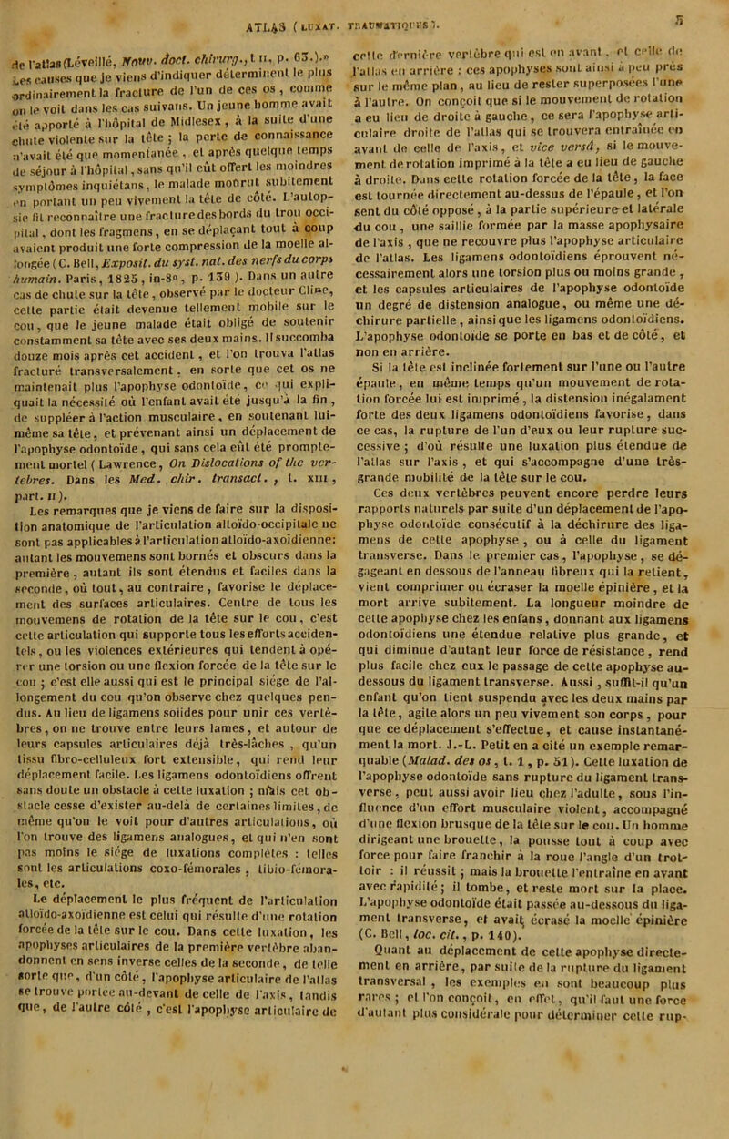 ATI43 (ldxat. TiiACWiTiori-s T. rie rat!a8(LeveilIe, ffow. (fact. chintrij.,lu, p. GS.). i,es causes que Je vieris d’indiquer delermincnl le plus ordinairement la fraclurc de I’un de ces os, comme on Icvoit dansles cas suivaiis, Unjeune homme avail tUe apporle a I'lifipilal de Midlesex, a la suite d’une cliiile violenle sur la lele ; la perle de connaissance n'avail ele que momentaiiee , el aprfis quelqiio temps de sejour a I'liopilal, sans qu’il eut olTerl Ics moindres sympldmes inquietans, le nialade moCirut subilcment <>n porlant uii peu vivemenl la tele de c6te. L’aulop- sie fit reconnailre une fracturedesbonds du Iron occi- pital , dont les fragmens, en se deplacant tout a coup avaieni produit une forte compression de la moelle al- loiigee (C. Bell,^a:pofiY. du syst. not. des nerfsducorps humain. Paris, 1825, in-8“, p- 139 ). Dans un autre cas de chute sur la tele, observe par le docleur Cline, celle parlie elait devenue lellemcnl mobile sur le cou, que le jeune malade etait oblige de soulenir conslamment sa t^te avec ses deux mains. Ilsuccomha douze mois apr6s cel accident, el Ton Irouva Pallas fracture Iransvcrsalement, en sorte que cel os ne maintenail plus Papophyse odontoide, ce qui expli- quait la necessile oii Penfanl avail ele jusqu’a la fin , de suppleer a Paction musculaire, en soulenanl lui- memesat^le, ctprevenant ainsi un dcplacement de I'apophyse odontoide, qui sans cela cut ele promple- ment morlel { Lawrence, On Dislocations of the ver- tebres. Dans les Med. chir. transact., t. xiii, part. II). Les remarques que je viens de faire sur la disposi- tion analomique de Parliciilation alloido-occipilale iie fiont pas applicablesaParliculalionalloido-axoidienne: antant les mouvemens sonl bornes el obscurs dans la premiere, antant ils sonl etendus el faciles dans la soconde, oii lout, au contraire , favorise le deplace- ment des surfaces arliculaires. Centre de tons les mouvemens de rotation de la t^te sur le cou, e’est celle articulation qui supporle tous lesefTorlsacciden- lels,oules violences exterieures qui lendenl a ope- rrr une torsion ou une flexion forcee de la l^le sur le cou ; e’est elle aussi qui est le principal siege de Pal- longement du cou qu’on observe chez quelques pen- dus. Au lieu de ligamens soiides pour unir ces verl6- bres,on ne Irouve enlre leurs lames, el aulour de leurs capsules arliculaires deja tr6s-laclies , qu’un lissu fibro-celluleux fort extensible, qui rend leur deplacemenl facile. Les ligamens odonloidiens ofTrent sans doule un obstacle a celle luxation j mtiis cel ob- stacle cesse d’exister au-dela de certaines1imiles,de m^me qu’on le voit pour d'aulres arliculalioiis, ou Pon Irouve des ligamens analogues, el qui n’en .sont pas moins le siege de luxations completes ; lelles sont les articulations coxo-femorales , libio-feinora- les, etc. Le deplacemenl le plus frequent de Parliculalion alloido-axoidienne est celui qui resulle d’uue rotation forcee de la t6te sur le cou. Dans celle luxation, les apophyses arliculaires de la premiere verli'bre aban- donnent en sens inverse celles de la scconde, de telle sorte que, d un cote, Papophyse articulaire de Pallas se Irouve porlee au-devant de celle de Paxis, landis que, de Paulre cole , c'esl Papopliyse arliculaire de celle dernif re verlcbrequi est en avant . el celh? de Pallas en arrii>re : ces apophyses sonl ainsi a peu pnis sur le mi^me plan, au lieu de rester superposees Pune ^ Pautre. On conceit que si le mouvement de rotation a eu lieu de droile a gauche, ce sera Papophyse arli- culaire droile de Pallas qui se Irouvera cntralnee en avant do celle de Paxis, el vice versA, si le motive- menl derolalion imprime a la t^le a eu lieu de gauche a droile. Dans celle rotation forcee de la l^le, la face est tournee directement au-dessus de Pepaule, et Pon sent du cole oppose, a la parlie superieureel lalerale du cou , une saillie formee par la masse apophysaire de Paxis , que ne recouvre plus Papophyse articulaire de Pallas. Les ligamens odonloidiens eprouvent ne- cessairemenl alors une torsion plus ou moins grande, et les capsules arliculaires de Papophyse odontoide un degre de distension analogue, ou meme une de- chirure partielle, ainsi que les ligamens odonloidiens. L’apophyse odontoide se porte en bas et decote, et non en arri6re. Si la tele est inclinee forlement sur Pune ou Paulre epaule, en meme temps qu’un mouvement de rota- tion forcee luiest imprime, la distension inegalament forte des deux ligamens odonloidiens favorise, dans ce cas, la rupture de Pun d’eux ou leur rupture suc- cessive ; d’ou resulle une luxation plus elendue de Pallas sur Paxis, et qui s’accompagne d’une lr6s- grande niubilite de la l^le sur le cou. Ces deux verlfibres peuvent encore perdre leurs rapports nalnrelspar suite d’un deplacement de Papo- physe odontoide eonseculif a la dechirure des liga- mens de celle apophyse , ou a celle du ligament transverse. Dans le premier cas, Papophyse , se de- gageanl en dessous de Panneau libreux qui la relient, vienl comprimer ou ecraser la moelle epiniSre , et la mort arrive subitement. La longueur moindre de celle apophyse chez les enfans, donnant aux ligamens odonloidiens une etendue relative plus grande, et qui diminue d’aulant leur force de resistance, rend plus facile chez eux le passage de celte apophyse au- dessous du ligament transverse. Aussi, suflU-il qu’un enfant qu’on lienl suspendu avec les deux mains par la l^le, agile alors un peu vivement son corps , pour que ce deplacemenl s’elTeclue, et cause inslanUne- menl la mort. J.-L. Petit en a cite un exemple remar- quable {Malad. des or, 1.1, p. 51). Cette luxation de Papophyse odontoide sans rupture du ligament trans- verse, pout aussi avoir lieu chez Padulle, sous Pin- fluence d’un effort mmsculaire violent, accompagne d’line flexion brusque de la idle sur le cou.Uii homme dirigeant une brouelle, la pousse lout a coup avec force pour faire franchir a la roue I’angle d’un trot- loir : il reussil; mais la brouelle Penlraine en avant avec rapidile; il lombe, et resle mort sur la place. L’apophyse odontoide etait passee au-dessous du liga- ment transverse, et avai^ ecrase la moelle epinidre (C. Bell, loc, cit., p. 140). Quant au deplacemenl de celle apophyse direcle- ment en arridre, par suile de la rupture du ligament transversal , les exemples en sont beaucoup plus rares ; el Pon concoit, eu elfel, qu'il faul une force daulant plus considcralc pour determiner celte rup-