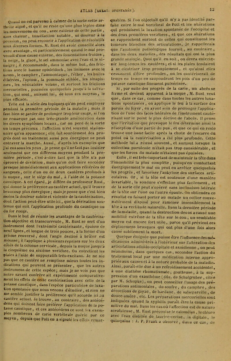 Quanil on cst parvenu a calmer de la sorte celle ar- tbrile aigue, et qu’il lie rcsle qu’une g^iie legiire dan» Ici, niouvemeDs du oou , avec raideur de ccUe parlie, Kuiis chaleur, luaieraclioii notable, iii douleur a la pression , ou pent recourir a rapplicalion dcresolutifs sous diverses formes. M. Rust dit avoir conseille alors avee avanlage , el parliculiiirement quaiid le mal pro- veiiail d’uiie cause exlerne, des fomentations froides , la neige, la glace, le sel ammoniac avec I’eau et le vi- nalgrej il recommande, dans le mi'nie but, des fric- tions avec le baume opodeldocb , les linimens avec le savon , le camphre , I’ammoniaque, I’ether, les builcs t’lherees, ropiuin, la pommade stibiee, les sinapis- mes , les vesicatoire volans, et .surtout les frictions niercurielles , poussees quelquefois jusqu’a la saliva- tion , qui soul, suivanllui, de tons ces moyens, le plus elRcace. Telle est la serie des topiques qu’on pent employer pendant la premiere periode de la maladie ; mais il faut bien se garder de prolongcr tropleur usage, si I'on ne remarque pas une tres-graude amelioration dans les divers symptomes locaux , car on perd de la sorte un temps precieux : I’afTection n’est souvent stalion- nairc qu’eu apparence; elle fait sourdement des pro- gres dont un traitement aussi peu energique ne peut entraver la marche. Aussi, d’apres les exemplies que j’ai eussousles yeux , je pense qu’il ne faut pas insisler seulement ^ur ces differens moyens pendant la pre- miere periode, e’est-a-dire tant que la t^te n’a pas eprouve de deviation , mais qu’on doit faire succeder presque immediatemenl aux applications reiterees de sangsues, celle d’uu ou de deux caut^res profonds a la nuque, sur le siege du mal, a I'aide de la potasse caustique. A cet egard, je dilT6re du professeur Rust, qui donne la preferenceaucaul6re actuel,qu'il trouve beaucoup plus energique; mais je pense que c’esl bien moins la douleur subileet violente de la cauterisation, dont Taction peut-etre utile ici, que la derivation sou- lenue qui suit Tapplicatioo profonde du caustique ou du fer rouge. Dans le but de reunir les avantages de la cauterisa- tion objective et transcurreute, M. Rust se sert d’un instrument dont Textremite cauterisaute, epaisse de iieuf lignes, et longue de trois pouces, a la forme d’un prisrae renverse, dont Tangle destine a bruler est mousse; il Tapplique a plusieursreprises sur les deux coles de la colonne cervicale, depuis la nuque jusqu'a la cinqui6me ou sixi6me vert^bre. Ou enlrelient les ■ptaies a Taide de suppuratifs tr6s-excitans. Je ne nie pas que ce caut^re ne remplisse mieux toutes les in- dications qui peuvent se presenter , que les autres inslrumensde celte esp6ce; mais je ne vois pas que noire savant confrere ait experimenle comparalive- mcnl les effels de celte cauterisation avec celle de la potasse caustique, dans Tesp^ce parliculiere de luxa- tion sponlanee que nous venons d eludier, et rien ne me sembie juslifier la preference qu’il accurde ici .lu caulfire acluel. Je trouve, au conlraire, des anlece- dens qui doivent faire preferer Tapplicalion de la po- tasse caustique, et ces anlecedens ce soul It s exem- ples nombreux de carie verlebrale guerie par ce moyen, depuis que Foil eu a signale les elTeU remar- la xjuables. Si Ton objectait qu’il iTy a pas ideiilite par- faile enlre le mal vertebral de Poll et les alterations qui produiseiil la luxation spoutanec de Toccipital et des deux premiiires verldbres, et que ces alterations se rapproebent surtout de celles qui constituent les tumeurs blancbes des articulations, je rappellerais que I’aiialomie palbologique fouriiit, au conlraire , dans les ileux maladies, des resullals qui onl la plus grande analogic. Qiioi qu’il eii soil, on devra enlrete- nir long-temps les caut^res; et si les plaies tendaient a se cicatriser trop promplement, et qn’ainsi elles cessassciil d’etre profondes, on les cauleriserait de temps en temps en saupoudrant les pois d’uu peu de polasse caustique Tinement pulverisee. Si, par suite des progris de la carie, un abc6s se ferme et devient apparent a la nuque , M. Rust veut que, dans ce cas, comme dans toutes les autres luxa- tions spontanees , on applique le feu a la surface des parois du foyer, en ayant soin de prolonger Tapplica- tion de Tune des faces lalerales de Tinslrument caule- risanl sur le point le plus declive de Tabc6s. Il pense que Tirritatioii que provoque le feu determine aiiisi la resorption d'uiie parlie du pus , et que ce qui en resle trouve uiie issue facile apr6s la chute de Tescarre du point ou la cauLerisalion a ele plus profonde. Cette methode lui a reussi souvent, et surtout lorsque la collection puruleate n elait pas trop considerable, et que les forces du malade n’elaient pas epuisees. Enfni, il esltrSs-important demainlenir la tltedans Timniobilite la plus complete, puisqu’en combattant energiquement le mal ou peut en arreter quelquefois les progres , et favoriser i’ankylose des surfaces arli- culaires. Or, si la lete est souteiiue d’une mani^re invariable, la soudure s’eirectue plus facilenient, et de la sorte elle peut s’operer sans inclinaison laterale de la t($le sur Tune ou Taulre epaule. On obtiendra ce resiiltat en faisant porter au malade un collier conve- nablemenl dispose pour ramener insensiblemeiit la tele a sa rectitude nalurelle. Dans la dernifire periode de la maladie, quand la destruction des os a cause une niobiliie extreme de la tele sur le cou , un semblable moyen est encore fort utile, parce qu’il previentces deplacemens brusques qui ont plus d’une fois alors cause subilement la mort. Quelque eloignee que puisse 5tre Tinfluencedesm^ dicamens administres a Tinlerieuc sur Talleralion des arliciilaliuiis alloido-occipitale et axoi'dieiine , on peut neaninoins, dans quelques cas, seconder Taction du traitement local par une medicalioti interne appro- prieeaux causes el a la nature probable de la maladie. Ainsi, parait-elle due a un refroidissement accidentel, a une diatb^se rbumalismale, gouUeuse, a la sup- pression d’un exantli6ine (Ubs. de Scbalgruber , citea par M. Sebupke), on peut conseiller Tiisagedes pre- parations unlinioniales, dusoufre, duoainpbre, des decoctions de gayac, de bardane, de salsepareille , de douce-aniere, etc. Les preparations niercurielles sont indiquees quand la syphilis parail elre la cause pri- mitive du nial. Dans les casou Tatrection est denaliiro scrofuleuse, RI. Rust precoiiisc le calomelas , lecblore avec I eau dislillee de laurier-cerise, l.i digilale, le quinquina : J. P, Prank a observe, dans ce cas, de