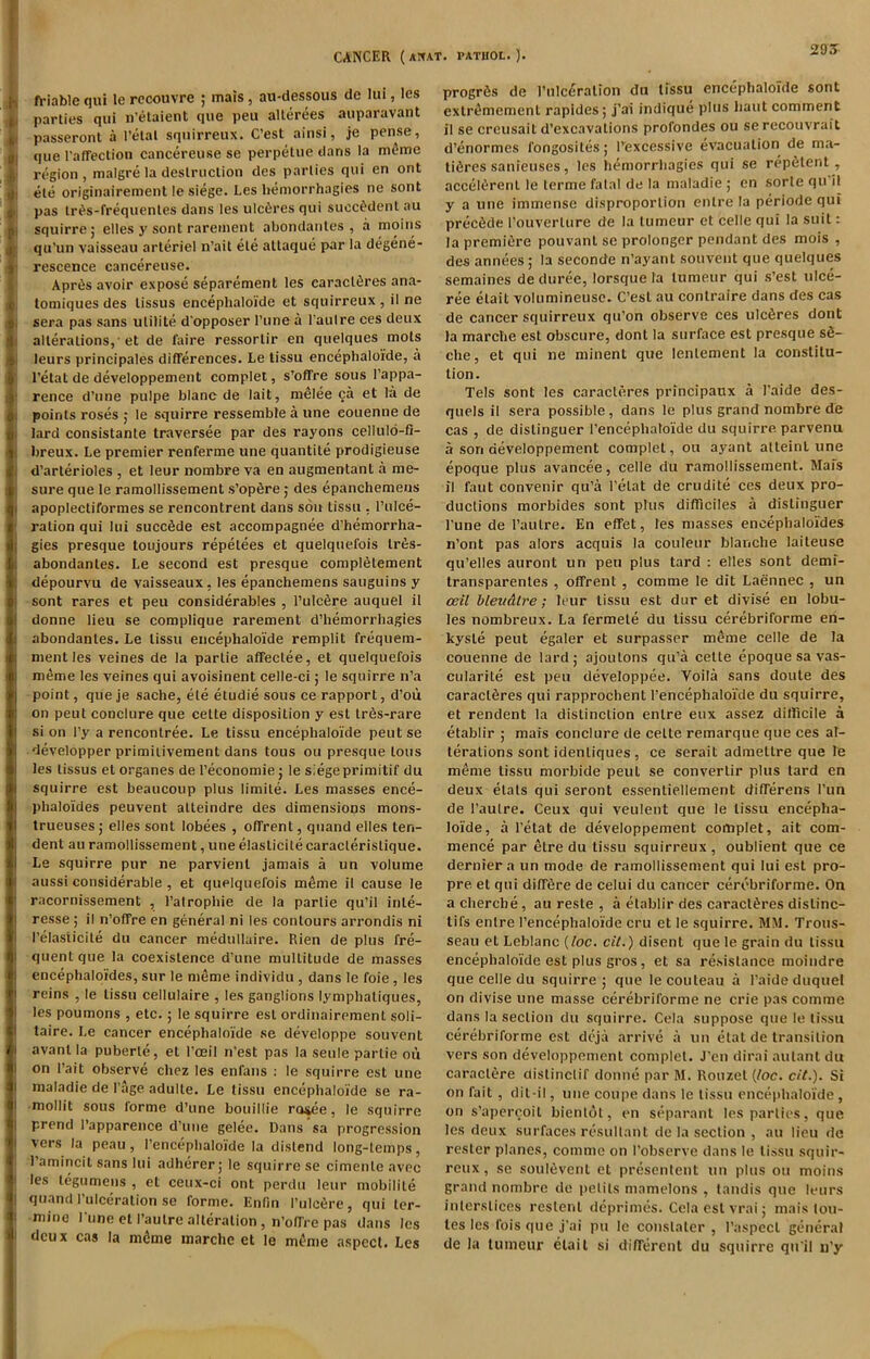 295 > ft’iable qui le rccouvre ; mais , aii-dessous de lui, les .L parties qui n'elaient que peu allerees auparavant L passeronl a I’elat sqiiirreux. C’est ainsi, je pense, i| que rafTeclion cancereuse se perpelue dans la m(}me I' region, malgre la deslniclion des parlies qui en ont ! ele originairement le siege. Les hemorrhagies ne sont i: pas tr^s-frequenles dans les ulc^res qui succ^denl au ti squirre; elles y sont rareiuent abondaiites , a moiiis r qu’un vaisseau arteriel n’ait ele allaque par la degene- ■ rescence cancereuse. Apr6s avoir expose separement les earacl6res ana- 1, tomiques des lissus encephaloide et squirreux , il ne i sera pas sans utilite d'opposer I’une a I'aulre ces deux t alterations,'et de faire ressorlir en qiielques mots I leurs principales differences. Le tissu encephaloide, a I’etat de developpement complel, s’offre sous I’appa- ' rence d’une puipe blanc de lait, melee ca et la de ( points roses j le squirre ressemble a une eouenne de ! lard consistanle traversee par des rayons cellul6-fi- ( breux. Le premier renferme une quantile prodigieuse I d’arterioles , et leur nombre va en augmentant a me- j sure que le ramollissement s’opfire; des epanchemens I apoplecliformes se rencontrent dans sou tissu , I’ulce- ' ration qui lui succSde est accompagnee d’hemorrha- fgies presque toujours repelees et quelquefois lr6s- abondanles. Le second est presque complfitement depourvu de vaisseaux, les epanchemens sauguins y sont rares et pen considerables , I’ulcSre auquel il donne lieu se complique rarement d’hemorrhagies Iabondanles. Le tissu encephaloide remplit frequem- mentles veines de la parlie affeclee, et quelquefois meme les veines qui avoisinent celle-ci; le squirre n’a point, queje sache, ele etudie sous ce rapport, d’oil on pent coDclLire que cette disposition y est lr6s-rare si on I’y a renconlree. Le tissu encephaloide pent se developper primiiivement dans tous ou presque tons les lissus et organes de I’economie; le siegeprimitif du squirre est beaucoup plus limile. Les masses ence- phaloides peuvent atteindre des dimensions mons- trueuses j elles sont lobees , offrent, quand elles ten- dent au ramollissement, une elaslicile caracterislique. Le squirre pur ne parvienl jamais a un volume I aussi considerable , et quelquefois m^me il cause le racornissement , I’alrophie de la parlie qu’il inle- ! resse ; il n’offre en general ni les contours arrondis ni ! I’elasticile du cancer medullaire. Rlen de plus fre- I quent que la coexistence d’une multitude de masses j encephaloides, sur le nifime individu , dans le foie, les I reins , le tissu cellulaire , les ganglions lymphatiques, I les poumons , etc.; le squirre est ordinairement soli- I taire. Le cancer encephaloide se developpe souvent I avanl la puberle, et I’oeil n’est pas la seule parlie ou I on I’ait observe chez les enfans : le squirre est une I inaladie de I'age adulle. Le tissu encephaloide se ra- I mollit sous forme d’une bouillie r(we, le squirre I prend I’apparence d’une gelee. Dans’sa progression I vers la peau, I’encephaloide la distend long-temps, I’amincil sans lui adherer; le squirre se cimenle avec i les legumens , et ceux-ci ont perdu leur niobilile ! quand I’ulceralion se forme. Enlin I’ulcfire, qui ler- ! mine l une et I’aulre alteration, n’offre pas dans les deux cas la mtime marche et le m^me aspect. Les progr6s de I’ulc^ralion du tissu encephaloide sont exlrtlmemenl rapides; J'ai indique plus haul comment il se creusait d’excavalions profondes ou se recouvrait d’enormes fongosiles; Texcessive evacuation de m.a- tidres sanieuses, les hemorrhagies qui se repfitent, accel^rent le lerme fatal de la maladie ; on sorte qu il y a une immense disproportion cntre la periode qui precede rouverlure de la tumeur et celle qui la suit: la premiere pouvanl se prolonger pendant des mois , des annees; la seconde n’ayant souvent que quelques semaines de duree, lorsque la tumeur qui .s’est ulce- ree elait volumineuse. C’esl au contraire dans des cas de cancer squirreux qu’on observe ces ulcSres dont la marche est obscure, dont la surface est presque sS- che, et qui ne minent que lenlement la constitu- tion. Tels sont les caracleres principaux a I’aide des- quels il sera possible, dans le plus grand nombre de cas , de dislinguer I’encephaloide du squirre, parvenu a son developpement complel, ou ayant atteint une epoque plus avancee, celle du ramollissement. Mafs il faut convenir qu’a I'elat de erudite ces deux pro- ductions morbides sont plus difliciles a dislinguer I’une de I’autre. En effet, les masses encephaloides n’ont pas alors acquis la couleur blanche laileuse qu’elles auront un peu plus tard : elles sont demi- transparenles , offrent , comme le dit Laennec , un ceil bleudtre; leur tissu est dur et divise en lobu- les nombreux. La fermete du tissu cerebriforme en- kyste pent egaler et surpasser meme celle de la eouenne de lard; ajoulons qu’a celle epoque sa vas- cularite est peu developpee. Voila sans doule des caracleres qui rapprochent I’encephaloide du squirre, et rendent la distinction enlre eux assez difficile a etablir ; mais conclure de cette remarque que ces al- terations sont idenliques, ce serait admetlre que le meme tissu morbide peut se converlir plus tard en deux elals qui seront essenliellement differens I’un de I’autre. Ceux qui veulent que le tissu encepha- loide, a I’etat de developpement complet, ait com- mence par etre du tissu squirreux , oublient que ce dernier a un mode de ramollissement qui lui est pro- pre et qui diff6re de celui du cancer cerebriforme. On a chercbe, au reste , a etablir des caracleres distinc- tifs enlre I’encephaloide cru et le squirre. MM. Trous- seau et Leblanc {loc. cit.) disent que le grain du tissu encephaloide est plus gros, et sa resistance moindre que celle du squirre; que lecouleau a I’aide duquel on divise une masse cerebriforme ne crie pas comme dans la section du squirre. Cela suppose que le tissu cerebriforme est deja arrive a un elat de transition vers son developpement complel. J'en dirai aulant du caractere clislinclif donne par M. Rouzel (Joe. cit.). Si on fait, dit-il, une coupe dans le tissu encephaloide, on s’apercoil bienlol, en separant les parties, que les deux surfaces resultant de la section , au lieu de resler planes, comme on I’obscrve dans le tissu squir- reux , se soul6vent et prcsenlent uu plus ou moins grand nombre de pelils mamelons , landis que leurs interstices reslenl deprimes. Cola est vrai; maistou- tes les fois que j'ai pu le conslaler , I’aspecl general de la tumeur elait si different du squirre quil u’y