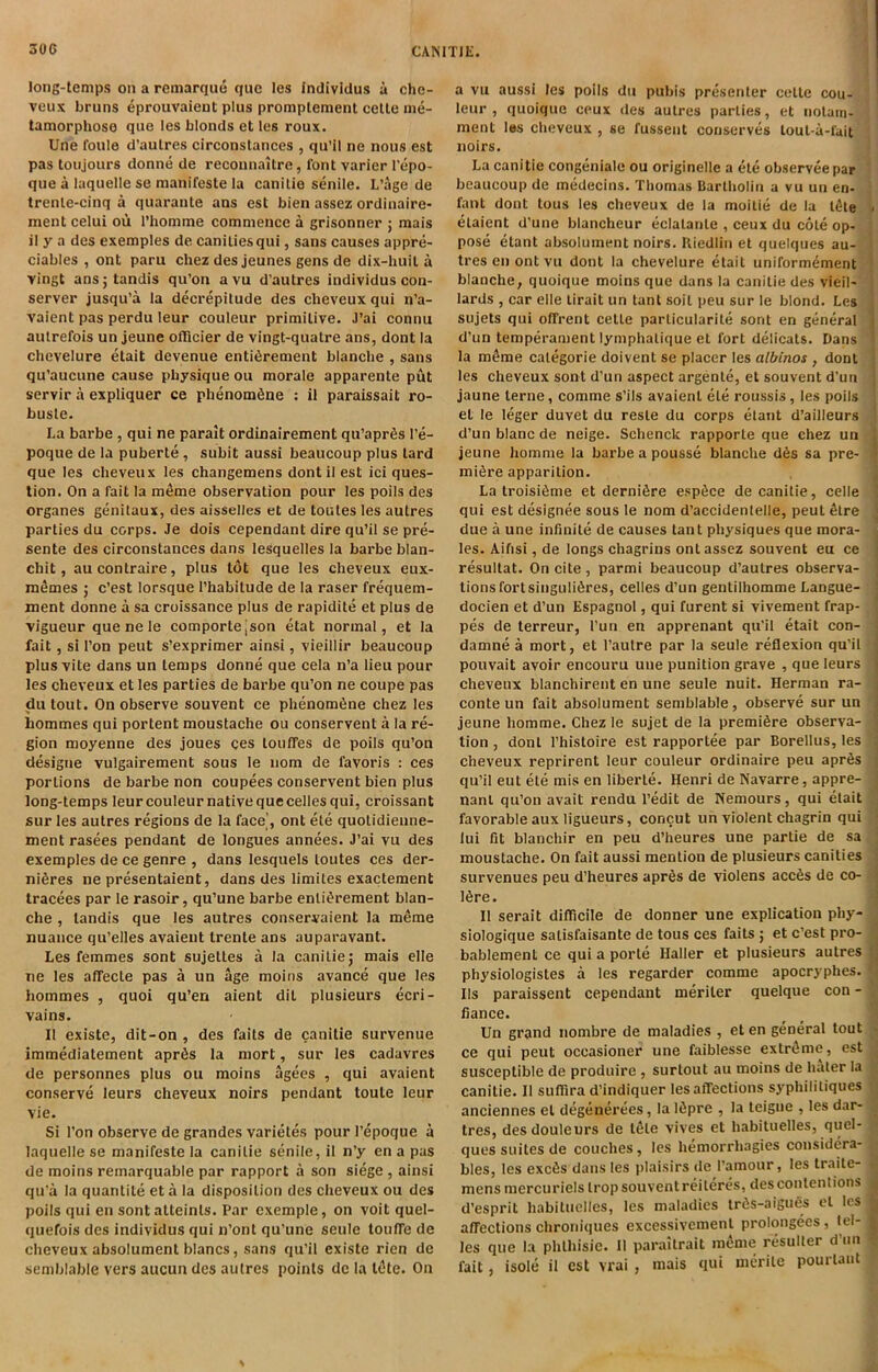 long-temps on a remarque que les indiviclus u che- veux bruns 4prouvaient plus promplement celle me- tamorphose que les blonds et les roux. Une foule d’aulres circonstances , qu’il ne nous est pas toujours donne de reconnaitre, font varier I’epo- que a laquelle se manifeste la canilie senile. L’age de trenle-cinq a quarante ans est bien assez ordiuaire- ment celui ou I’homme commence a grisonner ; mais il y a des exemples de canitiesqui, sans causes appre- ciables , ont paru chez des jeunes gens de dix-liuil u vingt ansjtandis qu’on avu d’autres individus con- server jusqu’a la decrepitude des cheveux qui n’a- vaient pas perdu leur couleur primitive. J’ai connu autrefois un jeune olllcier de vingt-qualre ans, dont la chevelure etait devenue enti^rement blanche , sans qu’aucune cause physique ou morale apparente put servir a expliquer ce phenomfine : il paraissait ro- buslc. La barbe , qui ne parait ordinairement qu’aprfis I’e- poque de la puberte, subit aussi beaucoup plus tard que les cheveux les changemens dont il est ici ques- tion. On a fait la meme observation pour les polls des organes genitaux, des aisselles et de toutes les autres parties du corps. Je dois cependant dire qu’il se pre- sente des circonstances dans lesquelles la barbe blan- chit, aucontraire, plus tot que les cheveux eux- m^mes ; c’est lorsque I’habitude de la raser frequem- ment donne a sa croissance plus de rapidite et plus de vigueur que ne le comportejson etat normal, et la fait, si Ton pent s’exprimer ainsi, vieillir beaucoup plus vite dans un temps donne que cela n’a lieu pour les cheveux et les parties de barbe qu’on ne coupe pas du tout. On observe souvent ce phenom6ne chez les hommes qui portent moustache ou conservent a la re- gion moyenne des joues ces touffes de polls qu’on designe vulgairement sous le nom de favoris : ces portions de barbe non coupees conservent bien plus long-temps leur couleur native que celles qui, croissant sur les autres regions de la face', ont ete quotidieune- ment rasees pendant de longues annees. J’ai vu des exemples de ce genre , dans lesquels toutes ces der- niSres ne presentaient, dans des limites exactement tracees par le rasoir, qu’une barbe enli^rement blan- che , tandis que les autres conservaient la meme nuance qu’elles avaieut trente ans auparavant. Les femmes sont sujettes a la canilie j mais elle ne les affecte pas a un age moins avance que les hommes , quoi qu’en aient dit plusieurs ecri- vains. Il existe, dit-on , des faits de canitie survenue immediatement aprfis la mort, sur les cadavres de personnes plus ou moins agees , qui avaient conserve leurs cheveux noirs pendant toute leur vie. Si Ton observe de grandes varietes pour I’epoque a laquelle se manifeste la canilie senile, il n’y en a pas de moins remarquable par rapport a son siege , ainsi qu'a la quantile eta la disposition des cheveux ou des poils qui en sont atteinls. Par exemple, on voit quel- quefois des individus qui n’ont qu’une seule toufTe de cheveux absolument blancs, sans qu’il existe rien de semblable vers aucun des aulres points de la l6te. On a vu aussi les poils du pubis presenter celle cou- leur , quoique ceux des aulres parties, et nolam- ment les cheveux , se fussent conserves lout-a-fuit noirs. La canitie congeniale ou originelle a ete observeepar beaucoup de medecins. Thomas Bartholin a vu un en- fant dont tous les cheveux de la moitie de la t4te > elaient d’une blancheur eclalanle , ceux du cole op- pose etant absolument noirs. Kiedliii et quelques au- tres en ont vu dont la chevelure etait uniformement blanche, quoique moins que dans la canilie des vieil- lards , car elle lirait un tant soil peu sur le blond. Les sujets qui offrent celle particularite sont en general j d’un temperament lymphalique et fort delicats. Dans ' la meme categoric doivent se placer les albinos , dont les cheveux sont d’un aspect argenle, et souvent d’un jaune terne, comme s’ils avaient ete roussis, les poils et le leger duvet du resle du corps etant d’ailleurs d’un blanc de neige. Schenck rapporle que chez un j jeune homme la barbeapousse blanche d6s sa pre- ' mifire apparition. , La troisifime et dernidre esp^ce de canitie, celle ! qui est designee sous le nom d’accidentelle, pent 4lre ; due a une infinite de causes tant physiques que mora- les. Aifisi, de longs chagrins ont assez souvent eu ce ' resultat. On cite, parmi beaucoup d’aulres observa- tions fort singuli6res, celles d’un gentilhomme Langue- docien et d’un Espagnol, qui furent si vivement frap- pes de terreur, I’un en apprenant qu’il etait con- damne a mort, et I’autre par la seule reflexion qu’il ^ pouvait avoir encouru une punition grave , que leurs j cheveux blanchirent en une seule nuit. Herman ra- | conte un fait absolument semblable, observe sur un i jeune homme. Chez le sujet de la premiere observa- tion , dont I’histoire est rapportee par Borellus, les cheveux reprirent leur couleur ordinaire peu apr6s qu’il eut ete mis en liberie. Henri de Navarre, appre- nanl qu’on avail rendu I’edit de Nemours, qui etait favorable aux ligueurs, concut un violent chagrin qui lui fit blanchir en peu d’heures une partie de sa moustache. On fait aussi mention de plusieurs canities i survenues peu d’heures aprSs de violens accSs de co- | 16re. j Il serait diflicile de donner une explication phy- ^ siologique satisfaisante de tous ces faits ; et c’est pro- bablement ce qui a porte Haller et plusieurs aulres •! physiologistes a les regarder comme apocryphes. Ils paraissent cependant meriler quelque con - fiance. Un grand nombre de maladies , et en general tout ■ ce qui peut occasioner une faiblesse extreme, est susceptible de produire , surlout au moins de hater la : canilie. Il suflira d’indiquer les affections syphililiques anciennes el degenerees, la Ifipre , la teigne , les dar- 'i tres, desdouleurs de tele vives et habituelles, quel- ques suites de couches, les hemorrhagies considera- bles, les exc^s dans les plaisirs de I’amour, les traile- • mens mercuriels Irop souvent reileres, des contentions ^ d’esprit habituelles, les maladies iriis-aigues cl les ^ affections chroniques excessivemenl prolongees , tel- ^ les que la phlhisie. 11 parailrait m(^nie resuller d un - fait, isole il est vrai , mais qui merile pouiTant