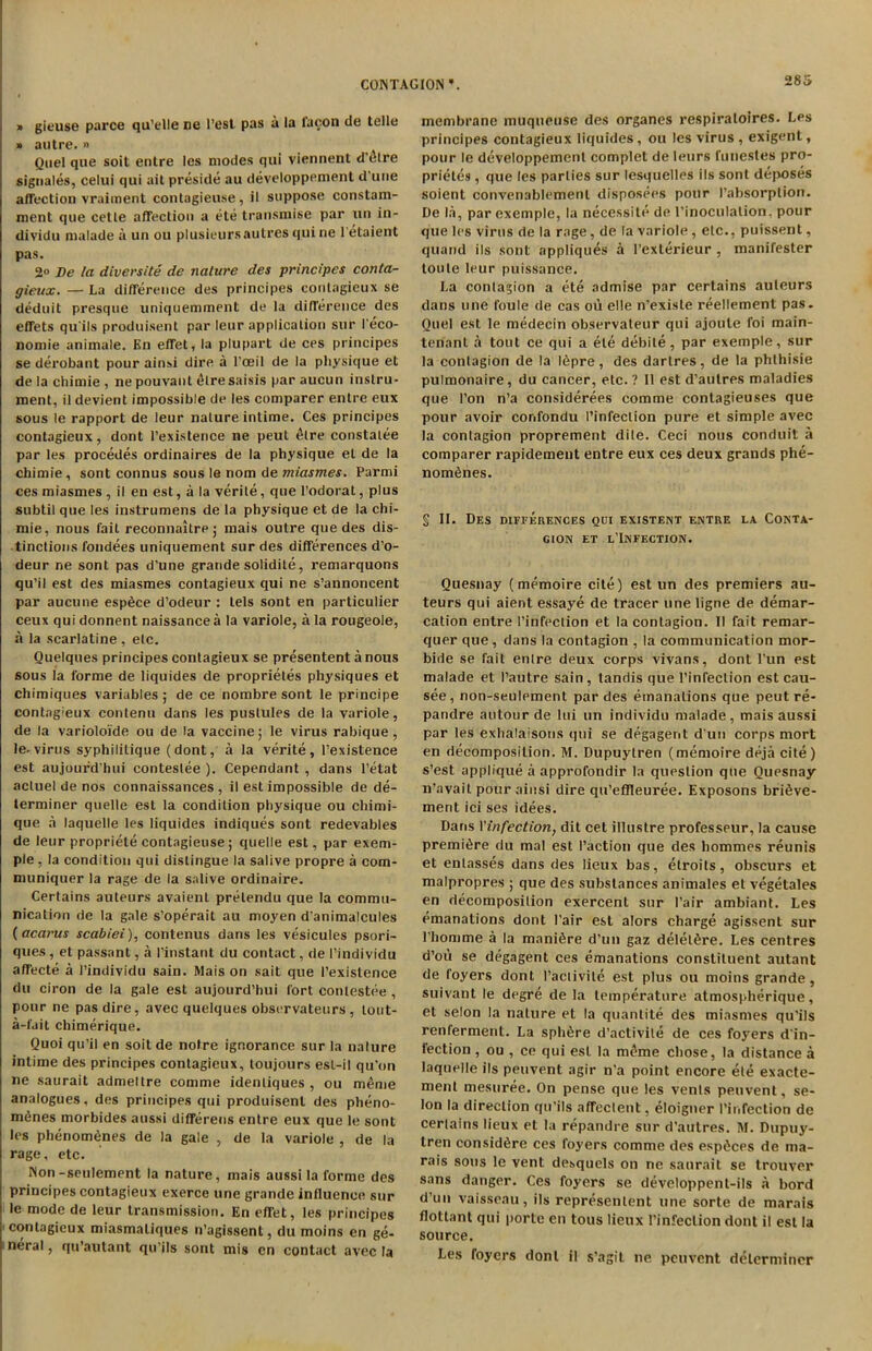 » gieuse parce qu’elle ne Test pas a la lacon de telle » autre. » Quel que soit entre les modes qui viennent d’etre signales, celui qui ait preside au developpement d'tiue affection vraiment contagieuse, il suppose constam- ment que celle affection a ete transmise par un in- dividu malade a un ou plusieursautres i|uine 1 etaient pas. 2° De la diversite de nature des principcs conta- gieux. — La difference des principes contagieux se deduit presque uniquemment de la difference des effets qu'ils produisent par leur application sur l'eco- nomie animate. Bn effet, la plupart de ces principes se derobant pour ainsi dire a Toeil de la physique et de la chirnie , ne pouvant £lre saisis par aucun inslru- ment, ildevient impossible de les comparer entre eux sous le rapport de leur nalure intime. Ces principes contagieux, dont l’existence ne peul <5lre constalee par les procedes ordinaires de la physique et de la chirnie , sont connus sous le nom de miasmes. Parmi ces miasmes , il en est, a la verile, que l’odorat, plus subtil que les instrumens de la physique et de la chi- mie, nous fait reconnailre; mais outre que des dis- tinctions fondees uniquement sur des differences d'o- deur ne sont pas d’une grande solidile, remarquons qu’il est des miasmes contagieux qui ne s’annoncent par aucune espfice d’odeur : lels sont en particulier ceux qui donnent naissance a la variole, a la rougeole, a la scarlatine , etc. Quelques principes contagieux se presentent a nous sous la forme de liquides de proprieles physiques et chimiques variables; de ce nombre sont le principe contagieux contenu dans les pustules de la variole, de la varioloide ou de la vaccine; le virus rabique , le-virus syphililique (dont, a la verite, l’existence est aujourd’hui contestee ). Cependant , dans l’etat actuel de nos connaissances , il est impossible de de- terminer quelle est la condition physique ou chimi- que a laquelle les liquides indiques sont redevables de leur propriete contagieuse; quelle est, par exem- ple, la condition qui distingue la salive propre a com- muniquer la rage de la salive ordinaire. Certains auteurs avaienl prelendu que la commu- nication de la gale s’operait au moyen d'animalcules (acarus scabiei), contenus dans les vesicules psori- ques, et passant, a I’instant du contact, de I’individu affecte a I’individu sain. Mais on sait que I’exislence du ciron de la gale est aujourd’hui fort contestee , pour ne pas dire, avec quelques observateurs , lout- a-fait chimerique. Quoi qu’il en soitde notre ignorance sur la nalure intime des principes contagieux, toujours esl-il qu’on ne saurait admeltre comme idenliques , ou m£me analogues, des principes qui produisent des pheno- m6nes morbides aussi differens entre eux que le sont les phenomfines de la gale , de la variole , de la rage, etc. Non-seulement la nature, mais aussi la forme des principes contagieux exerce line grande influence sur le mode de leur transmission. En effet, les principes contagieux miasmatiques n’agissent, du moins en ge- neral, qu’autant qu jls sont mis en contact avec la membrane muqueuse des organes respiraloires. Les principes contagieux liquides, ou les virus , exigent, pour le developpement complet de leurs funcstes pro- prietes, que les parties sur lesquelles ils sont deposes soient convenablemenl disposees pour 1’absorption. De la, par exemple, la necessite de l’inoculalion. pour que les virus de la rage, de la variole, etc., puissent, quarid ils sont appliques a I'exlerieur , manifester toute leur puissance. La contagion a ete admise par certains auteurs dans une foule de cas ou elle n'existe reellement pas. Quel est le medecin ob.servateur qui ajoule foi main- tenant a tout ce qui a ete debile, par exemple, sur la contagion de la I6pre , des dartres, de la phlhisie pulmonaire, du cancer, etc. ? Il est d’autres maladies que Ton n’a considerees comme contagieuses que pour avoir confondu I’infeclion pure et simple avec la contagion proprement dile. Ceci nous conduit a comparer rapidement entre eux ces deux grands phe- nom6nes. § II. Des differences qui existent entre la Conta- gion et l’Infection. Quesnay (memoire cite) est un des premiers au- teurs qui aient essaye de tracer une ligne de demar- cation entre I’infeclion et la contagion. Il fait remar- quer que , dans la contagion , la communication mor- bide se fait enlre deux corps vivans, dont l’un est malade et I’autre sain , tandis que 1’infeclion est cau- see , non-seulement par des emanations que peut re- pandre autour de Ini un individu malade, mais aussi par les exhalaisons qui se degagent d un corps mort en decomposition. M. Dupuylren (memoire deja cite) s’est applique a approfondir la question que Quesnay n’avait pour ainsi dire qu’effleuree. Exposons bri6ve- ment ici ses idees. Dans 1’infection, dit cet illustre professeur, la cause premiere du mal est Paction que des hommes reunis et enlasses dans des lieux bas, etroits, obscurs et malpropres ; que des substances animates et vegetales en decomposition exercent sur Pair ambiant. Les emanations dont Pair est alors charge agissent sur l’homme a la manifire d’un gaz delelfire. Les centres d’ou se degagent ces emanations constituent autant de foyers dont Paclivile est plus ou moins grande, suivant le degre de la temperature atmospherique, et selon la nature et la quantite des miasmes qu’ils renferment. La sphere d’activile de ces foyers d'in- fection , ou , ce qui est la meme chose, la distance a laquelle ils peuvent agir n'a point encore ete exacte- ment mesuree. On pense que les vents peuvent, se- lon la direction qu'ils affectent, eloigner ('infection de certains lieux et la repandre sur d’autres. M. Dupuy- lren consid6re ces foyers comme des espdces de ma- rais sous le vent dexquels on ne saurait se trouver sans danger. Ces foyers se developpent-ils a bord d’un vaisseau, ils represenlent une sorte de marais flottant qui porte en tous lieux l’infeclion dont il est la source. Les foyers dont il s’agit ne peuvent determiner