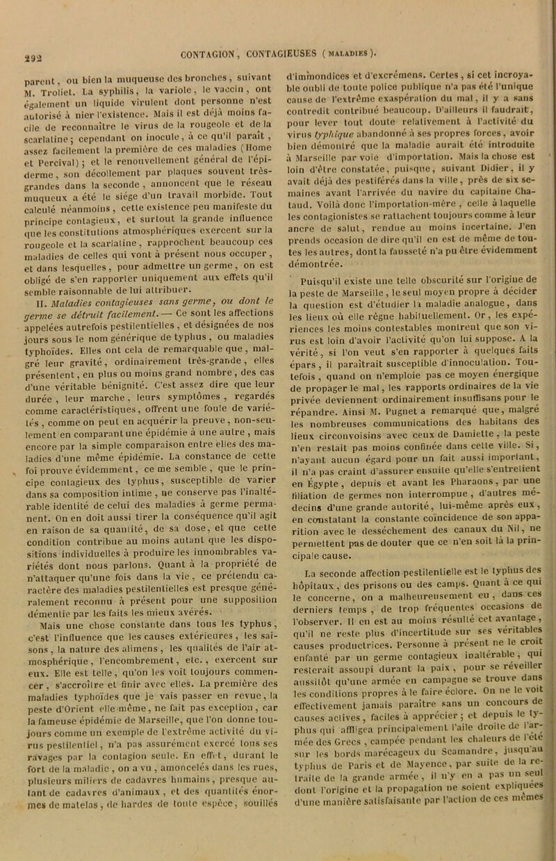 293 parent, on bien la muqueuse des bronches, sulvant !M. Troliet. La syphilis, la variole, le vaocin , ont egalement nn liquide virulent dont pcrsonne n’est autorise a nier I’existence. Mais il est deja moins fa- cile de reconnaitre le virus de la rougeolc et de la scarlaline; cependant on inocule, a ce qu’il parait, assez facilement la premidre de ces maladies (Home et Percival); et le renouvellenicnt general de Pepi- derme, son decollement par plaques souvent triis- grandes dans la seconde , annoncent que le reseau muqueux a ete le siege d’un travail morbide. Tout calcule neanmoins , cetle existence pen manifesle du principe conlagieux, et surlout la grande influence que les constitutions atmospheriques excrcent sui la rougeole et la scarlaline, rapprochent beaucoup ces maladies de cedes qui vonl a present nous occuper, et dans lesquelles, pour admetlre un germe, on est oblige de s’en rapporter uniquement aux effets qu’il semble raisonnable de lui attribuer. II. Maladies contagieuses sans germe, on dont le germe se detnut facilement.— Ce sont les affections appelees autrefois pestilentielles , et designees de nos jours sous le nom generique de typhus , ou maladies typhoides. Elies ont cela de remarquable que, mal- gre leur gravite, ordinairement tri^s-grande, elles presenlent, en plus ou moins grand nombre, des cas d’une veritable benignite. C’est assez dire que leur duree , leur marche, leurs sympldmes , regardes comme caracleristiques, offrent line l'oule de varie- les , comme on peut en acquerir la preuve , non-seu- lement en comparant une epidemie a line autre , mais encore par la simple comparaison entre elles des ma- ladies d'une meme epidemie. La Constance de cette foi prouve evidemment, ce me semble , que le prin- cipe conlagieux des typhus, susceptible de varier dans sa composition intinie , ne conserve pas l’inalle- i-able idenlite de celui des maladies a germe perma- nent. On en doit aussi tirer la consequence qu’il agit en raison de sa quanlite, de sa dose, et que cette condition contribue au moins autanl que les dispo- sitions individuelles a produire les inuombrables va- rietes dont nous parlons. Quant a la propriete de n’altaquer qu’une fois dans la vie, ce pretendu ca- ractfere des maladies pestilentielles est presque gene- ralement reconnu a present pour une supposition dementie par les fails les niieux averes. Mais une chose constante dans tous les typhus, c'est l’influence que les causes exterieures, les sai- sons , la nature des alimens , les qnalites de l’air at- mospherique, lencombrement, etc., exercent sur eux. Elle est telle, qu’on les voit loujours commen- cer , s’accroilre et finir avec elles. La premiere des maladies typhoides que je vais passer en revue, la peste d’Orient elle meme, ne fait pas exception , car la fameuse epidemie de Marseille, que 1’on donne lou- jours comme un exemple de Pextrdme activite du vi- rus pestilenliel, n’a pas assurement excrce tous ses ravages par la contagion seule. En effet, durant le fort de la maladic , on a vu , amonceles dans les rues, plusieurs miliers de cadavres humains, presque au- lantde cadavres d’animaux , et des quantiles enor- incs de matelas , de hardes de tonte espece, souilles d'immondices et d'excremens. Cerles , si cet incroya- ble oubli de tonte police publique n’a pas ete 1’unique cause de Pextr^me exasperation du mal, il y a sans contredit contribue beaucoup. D’ailleurs il faudrait, pour lever tout doule relativcment a l’activite du virus typhique abandonee a ses propres forces, avoir bien demonlre que la maladie aurait ete introduile a Marseille par voie d’importation. Mais la chose est loin d’etre constatee, puisque, suivant Didier, il y avait deja des pestiferes dans la ville , pr6s de six se- maines avant l’arrivee du navire du capitaine Cha- taud. Voi 1 a done Pimportalion-m6re , celle a laquelle les contagionistes se rattachent loujours comme a leur ancre de salut, rendue au moins incertaine. J en prends occasion de dire qu’il en est de mSme de tou- tes les aulres, dont la faussete n’a pu lUre evidemment demontree. Puisqu’il existe une telle obscurite sur l’origiue de la peste de Marseille , leseul moyen propre a decider la question est d’etudier la maladie analogue, dans les lieuxou elle r6gne habiluellement. Or, les expe- riences les moins conlestables montrent que son vi- rus est loin d’avoir l’activite qu’on lui suppose. A la verite, si l’on veut s’en rapporter a quelques fails epars , il paraitrait susceptible d innoculalion. Tou- lefois , quand on n’emploie pas ce moyen energique de propager le mal, les rapports ordinaires de la vie privee deviennent ordinairement insuffisans pour le repandre. Ainsi M. Pugnet a remarque que, malgre les nombreuses communications des habitans des lieux circonvoisins avec ceux de Damiette, la peste n’en reslait pas moins confinee dans cette ville. Si, n’ayant aucun egard pour un fait aussi important, il n’a pas craint d’assurer ensuile qu’elle s entretient en Egypte, depuis et avant les Pharaons, par une liliation de germes non interrompue , d aulres me- decins d’une grande autorite, lui-meme apriJs eux, en ccmstalant la constante coincidence de son appa- rition avec le dessechement des canaux du Nil, ne permeltent pas de douter que ce n’en soil la la prin- cipale cause. La seconde affection peslilenlielle est le typhus des hopitaux, des prisons ou des camps. Quant a ce qui le concerne, on a malheureusement eu , dans ces derniers temps , de trop frequentes occasions de 1’observer. II en est au moins resulle cet avantage, qu’il ne reste plus d’incertitude sur ses veritables causes productrices. Personue a present ne le croit enfante par un germe conlagieux inalterable, qui resterait assoupi durant la paix , pour se reveiller aussitot qu’une armec en campagne se trouve dans les conditions propres a le faire eclore. On ne le voit effectivement jamais paraitre sans un concours de causes actives, faciles a apprecier; et depuis Ic t> phus qui affligea principalemenl 1’aile droite de I’ar- mee des Grecs , campee pendant les chaleurs de 1 ete sur les bords marecageux du Scamandre, jusquau typhus de Paris et de Mayence, par suite de. la re- Iraile de la grande armee, il n’y en a pas un seul dont l’origine et la propagation ne soient expliquees d’une manifire salisfaisante par Paction de ces mimes