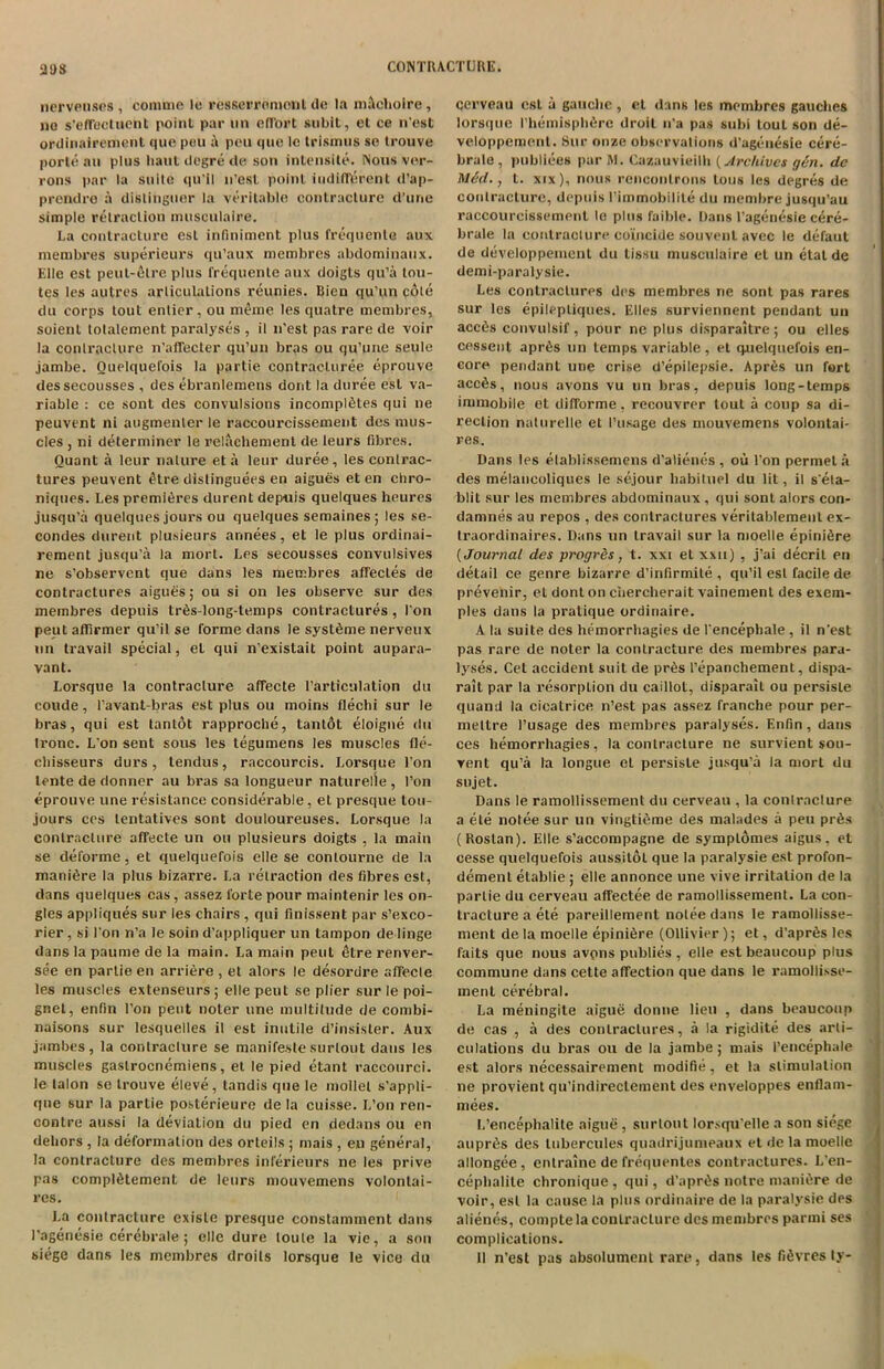 2t)S nervenscs , comme le resserromont de la mlchoire, no s'effecluent point par tin effort subit, et ce n’est ordinairement quo peu a pcu quo Ic trismus se trouve porte an plus haul dogre do son intensite. Nous ver- rons par la suite qu’il n’est, point indifferent d’ap- prendre it distinguer la veritable contracture d’une simple retraction musculairc. La contracture est infiniment plus frequenle aux membres superieurs qu’aux membres abdominaux. Elle est peut-6lre plus frequenle aux doigts qu’a tou- tes les autres arliculations reunies. Bien qu’un cole du corps tout enlier, ou meme les quatre membres, soient tolalement paralyses , il n’est pas rare de voir la conlraclure n’affecter qu’un bras ou qu’unc settle jambe. Ouelquefois la partie contracturee eprouve dessecousses , des ebranlemens dorit la duree est va- riable : ce sont des convulsions incomplfites qui tie peuvent ni augmenler le raccourcissement des mus- cles , ni determiner le relachement de leurs fibres. Ouant a lcur nature eta leur duree, les contrac- tures peuvent £tre dislinguees en aigues et en chro- niques. Les premieres durent depths quelques heures jusqu’a quelques jours ou quelques semaines; les se- condes durent plusieurs annees, et le plus ordinai- rement jusqu’a la mort. Les secousses convulsives ne s’observent que dans les membres affecles de contractures aigues; ou si on les observe sur des membres depttis lr6s-long-temps contractures , I on petit aflirmer qu’il se forme dans le systdme nerveux tin travail special, el qui n’existait point attpara- vant. Lorsqtte la contracture affecte l’articulation du cottde, l’avant-bras est plus ou moins fleclii sur le bras, qui est tanlot rapproche, tanldt eloigne du Ironc. L on sent sous les tegumens les muscles fle- cbisseurs durs, tendus, raccourcis. Lorsque l’on lente de donner au bras sa longueur naturelle , Ton eprouve une resistance considerable, et presque tou- jours ces tentatives sont douloureuses. Lorsque la contracture affecte un ou plusieurs doigts , la main se deforme, et quelquefois elle se contourne de la manidre la plus bizarre. La retraction des fibres est, dans quelques cas, assez forte pour maintenir les on- gles appliques sur les chairs , qui finissent par s’exco- rier , si I on n’a le soin d’appliquer un tampon de linge dans la paume de la main. La main pent etre renver- see en partie en arriere , et alors le desordre affecle les muscles extenseurs ; elle peut se plier sur le poi- gnet, enfin Ton peut noter une multitude de combi- naisons sur lesquelles il est inutile d’insister. Aux jambes, la conlraclure se manifesle surlout dans les muscles gaslrocnemiens, et le pied etant raccourci. le talon se trouve eleve, tandis que le model s'appli- qtte sur la partie posterieure de la cuisse. L’on ren- contre attssi la deviation du pied en dedans ou en dehors , la deformation des orteils ; mais , eu general, la contracture des membres inferieurs ne les prive pas compltHement de leurs mouvemens volontai- res. La contracture exisle presque constamment dans 1’agenesie cerebrale; elle dure loule la vie, a son siege dans les membres droits lorsque le vice du cerveau est a gauche , et dans les membres gauches lorsque I’hemisphfire droit n’a pas subi tout son de- veloppemenl. Sur onze observations d’agenesie cere- brale , publiees par M. Cazauvieilh (Archives gin. de Mid., t. xtx), nous renconlrons tons les degree de contracture, depttis l’immobilile du membre jusqu’au raccourcissement le plus faible. Dans 1’agenesie cere- brale la contracture coincide souvent avec le defaul de developpemcnt du lis.su musculaire et un etal de demi-paralysie. Les contraclures des membres ne sont pas rares sur les epilepliques. Elies surviennent pendant un acc6s convulsif, pour ne plus disparaitre; ou elles cessent apr6s un temps variable, el quelquefois en- core pendant une crise d’epilepsie. Apres un fort needs, nous avons vu un bras, depuis long-temps immobile et difforme, recouvrer tout a coup sa di- rection naturelle et 1’usage des mouvemens volontai- res. Dans les elablissemens d'alienes , ou l’on permel a des melancoliqucs le sejour habituel du lit, il s’ela- blit sur les membres abdominaux , qui sont alors con- damnes au repos , des contractures veritablement ex- traordinaires. Dans un travail sur la moelle epinifire {Journal des progres, t. xxi et xxn) , j’ai decrit en detail ce genre bizarre d’infirmile , qu’il est facile de prevenir, et dont on chercherait vainemenl des exein- ples dans la pratique ordinaire. A la suite des hemorrhagies de 1’encephale , il n’est pas rare de noter la contracture des membres para- lyses. Cet accident suit de pr6s 1’epanchement, dispa- rait par la resorption du caillol, disparait ou persisle quand la cicatrice n’est pas assez Tranche pour per- mettre l’usage des membres paralyses. Enfin, dans ces hemorrhagies, la contracture ne survient sou- vent qu’a la longue et persisle jttsqu’a la mort du sujet. Dans le ramollissement du cerveau , la conlraclure a ele nolee sur un vingtidme des malades a peu pr6s (Roslan). Elle s’accompagne de symplomes aigus, et cesse quelquefois aussitol que la paralysie est profon- dement elablie ; elle annonce une vive irritation de la partie du cerveau affectee de ramollissement. La con- tracture a ele pareillement nolee dans le ramollisse- ment de la moelle epini6re (Ollivier ); et, d’apr6s les i'aits que nous avpns publies, elle estbeaucoup plus commune dans cette affection que dans le ramollisse- ment cerebral. La meningite aigue donne lieu , dans beaucoup de cas , a des contraclures, a la rigidite des arti- culations du bras ou de la jambe; mais I’encephale est alors necessairement modifie, et la stimulation ne provient qu’indirectement des enveloppes enflam- mees. L’encephalite aigue, surlout lorsqu’elle a son siege auprfis des lubercules quadrijumeaux et de la moelle allongee, entraine de frequentes contractures. L’en- cephalile chronique , qui, d’aprds notre ntaniere de voir, est la cause la plus ordinaire de la paralysie des alienes, compte la conlraclure des membres panni ses complications. II n’est pas absolument rare, dans les fifivres ly-