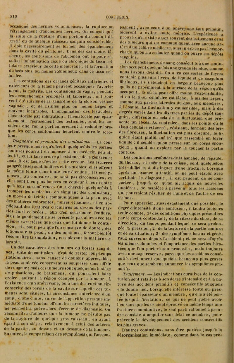 occasione ties heruies volumiuetises, la rupture ou l’etranglement d’anciennes liernies. On concoit qu’a la suite de la rupture d’une portion du conduit di- gestif ou de quelque vaisseau sanguin considerable, il doit necessairement se former des epanchemens dans la cavite du periloine. Dans des cas moins fa- cheux, les contusions de l’abdomen ont eu pour re- sultat l’inflammation aigue ou chronique du tissu cel- lulaire exlerieur de celte membrane, el la formation d’abcis plus ou moins vQlumineux dans ce tissu cel- lulaire. Les contusions des organes genilaux interieurs et exterieurs de la femme peuvent occasioner l’avorte- ment, la metrite. Les contusions du vagin , pendant les accouchemens prolonges et laborieux , out sou- vent ele suivies de la gangrene de la cloison vesico- vaginale , et de fislules plus ou moins larges et souvent incurables. L’inflammation des testicules, l’hematocile par infiltration , l hematoctde par epan- chemenl, l’ecrasement des testicules, sont les ac- cidens que Ton a particuli6rement a redouter lors- que les corps conlondans lieurlent contre le scro- tum. Diagnostic et pronostic des contusions. — La cou- leur presque noire qu’oflrent quelquefois les parties contuses pourrait en imposer a un medecin peu at- tentif, et lui faire croire a Texislence de la gangrene • mais il est facile d’eviler cette erreur. Les escarres gangreneuses sont limilees et insensibles; elles offrent la meme teinte dans loute leur elendue ; les eccby- moses , au contraire , ne sont pas circonscrites, et elles sont bien plus foncees en couleur a leur centre qu’a leur circonference. On a cherche quelquefois a tromper les medecins, en simulant des contusions, au moyen de teinles communiquees a la peau avec des matures colorantes, noires et jaunes, et en ap- pliquant des ligatures circulaires au dessus des par- ties ainsi colorees , afin d’en occasioner l’enflure. Mais le gonflement ne se presente pas alors avec les memes caract^res que ceux que lui donne la contu- sion ; et, pour peu que Ton conserve de doute , des lotions sur la peau , ou des onctions , feront bientot reconnaitre la simulation, en enlevant la mature co- lorante. Un des caractires des tumeurs ou bosses sangui- nes, suite de contusion , c’est de rester long-temps stationnaires , sans causer de doulenr appreciable , la peau soulevee conservant sa souplesse sans oflfrir de rougeur; mais ces tumeurs sont quelquefois le siege de pulsations, de baltemens, qui pourraient faire croire, suivant la region occupee par la tumeur, a 1’existence d’un anevrysme, ou a une destruction cir- conscrite des parois de la cavite sur laquelle ces tu- meurs sont situees. La circonslance anterieure d’un coup, d’une chute, suivie de l’apparilion presque im- mediate d’une tumeur ofFranl les caracleres indiques, ne permeltra guire alors d’erreur de diagnostic. On reconnaitra d’ailleurs que la tumeur ne resulle pas de la rupture de quelque gros vaisseau, en ayant egard a son siege , relalivement a celui des artires de la parlie, au dessus et au dessous de la tumeur. En outre, la comparaison des sympl6mes qui l’accom- pagnent , avec ceux d un anevrysme faux primitif, aideront a eviter toute meprise. L’experieuce a prouve qu’il existe assez souvent des battemens dans des tumeurs qui ne communiquent avec aucune ar- ttlre d’un calibre mediocre, aussi n’est-ce pas l’hemor- rhagie qu on a a redouter quand on ouvre ces depots sanguins. * Les epanchemens de sang consecutifs a une contu- sion occupenl quelquefois une grande etendue, comme nous t’avons deja dit. On a vu ces sorles de foyers contenir plusieurs livrcs de liquide et de coagulum fibrineux. Ils s’elendent en largeur beaucoup plus qu ils ne proeminent a. la surface de la region qu’ils occupent, la ou la peau otfre moins d’extensibilite, et ou le ti su cellulaire est lache, a mailles larges, comme aux parties laterales du dos , aux membres , a lepaule. La fluctuation y est sensible, mais a des ^degres varies dans les diverses parties du depot san- guin , difFerente en cela de la fluctuation que pre- senle un abc6s. Au contraire, dans les points ou le tissu cellulaire estserre , resistant, formant des bri- des fibreuses, la fluctuation est plus obscure, le li- quide etant plulol infillre que rassemble en foyer liquide : il semble qu'on presse sur un corps spon- gieux , quand on explore par le toucher la parlie contuse. Les contusions profondes de la hanche, de I’epaule, du thorax, et m£me de la cuisse, sont quelquefois tr6s-difficiles a distinguer d’une fracture. Lorsque apr6s un examen altentif, on ne peut etablir avec certitude le diagnostic , il est prudent de se com- porter , jusqu’a ce qu’on ail acquis de nouvelles lumifires , de manure a prevenir lous les accidens qui pourraient resuller de l’une et de 1’autre de ces lesions. Pour apprecier, aussi exaclement que possible, le degre d’intensile d’une contusion , il faudra lonjours tenir compte, 1° des conditions physiques presentees par le corps contondant, de la vitesse du choc, de sa direction, du temps pendant lequel se sera prolon- gee la pression ; 2° de la texture de la partie contuse et de sa situation ; 3° des symptomes locaux et gene- raux survenus depuis I’accident ; et ce sera d’apr^s les memes donnees et l’importance des parlies bles- sees que I’on portera son pronostic , mais toujours avec une sage reserve , parce que les accidens conse- culifs deviennent quelquefois beaucoup plus graves que ceux que semblent annoncer les symptomes pri- mitifs. Traitement. — Les indications curatives de la con- tusion sont relatives a son degre d’intensite et a la na- ture des accidens primilifs et consecutifs auxquels elle donne lieu. Lorsqu’elle interesse toute ou pres- que toute I’epaisseur d un membre , qu elle a ele por- tee jusqu’a I’irritalion , ce qui ne pent gu^re avoir lieu sans que les os aienleprouve en meme temps une fracture comminulive , le seul parti ralionnel a pren- dre consiste a amputer sans delai ce membre , pour prevenir le developpemenl des accidens consecutifs les plus graves. D’autres contusions, sans etre porlees jnsqu’a la disorganisation immediate, comme dans le cas pre-