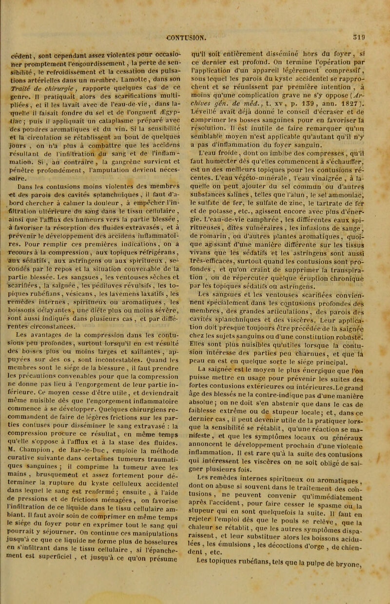 cedent, sont cependant assez violenles pour occasio- ner promptement I’engourdissement, la perte de sen- sibilite , le refroidissement et la cessation des pulsa- tions arterielles dans un membre. Lamolte, dans son TraitS de ehvrurgie, rapporte quelques cas de ce genre. II pratiquait alors des scarifications multi- pliers, el il les lavait avec de I’eau-de-vie, dans la- quelle il faisait fondre du sel et de I’onguent /Egyp- tiac; puis il appliquait un calaplasme prepare avec des poudres aromatiques et du vin. Si la sensibilite et la circulation se retablissent au bout de quelques jours , on n’a plus a combaltre que les accidens resultant de l’infiltration du sang et de l’inflam- mation. Si , au contraire , la gangrene survient et penthre profondemenl, l’amputation devienl neces- jsaire. Dans les contusions moins violenles des membres -el des parois des cavites splanchniques, il faut d’a- bord chercher a calmer la douleur , a emp^cher l’in- filtration ullerieure du sang dans le tissu cellulaire, ainsi que l’afilux des humeurs vers la partie blessee , a favoriser la resorption des fluides exlravases , et a prevenir le developpement des accidens inflammatoi- res. Pour remplir ces premieres indications, on a reooursa la compression, aux topiques refrigerans, aux sedatifs, aux astringens ou aux sprritueux , se- cond's par le repos et la situation convenable de la partie blessee. Les sangsues , les ventouses s6ches et scarifiers, la saignee, les pediluves revulsifs, les to- piques rubefians , vesicans , les lavemens laxatifs , les rem^des internes, spiritneux ou aromatiques, les boissons delayanles, une di£te plus ou moins severe, sont aussi indiques dans plusieurs cas , et par diffe- rentes circonstances. Les avantages de la compression dans les contu- sions pen prol'ondes, surtout lorsqu’il en est resulte des bosses plus ou moins larges et saillanles , ap- puyees sur des os , sont inconteslables. Quand les membres sont le siege de la blessure , il faut prendre les precautions convenables pour que la compression ne donne pas lieu a Fengorgement de leur partie in- ferieure. Ce moyen cesse d'etre utile, et deviendrait meme nuisible d6s que Fengorgement inflammatoire commence a se developper. Quelques chirurgiens re- commandent de faire de legfires frictions sur les par- ties contuses pour disseminer le sang extravase : la compression procure ce resultat, en m£me temps qu’elle s’oppose a Fafllux et a la slase des fluides. M. Champion, de Bar-le-Duc, emploie la melhode curative suivante dans cerlaines tumeurs traumali- ques sanguines ; il comprime la tumeur avec les mains , brusquement et assez forlement pour de- terminer la rupture du kyste celluleux accidentel dans lequel le sang est renferme; ensuite , a l aide de pressions et de frictions menagees, on favorise I infiltration de ce liquide dans le tissu cellulaire am- biant. II faut avoir soin de comprimer en m^me temps le siege du foyer pour en exprimer lout le sang qui pourrait y sejourner. On continue ces manipulations jusqu’a ce que ce liquide ne forme plus de bosselures en s infillrant dans le tissu cellulaire , si I’epanche- ment est superficiel , et jusqu’a ce qu’on presume qu’il soit entifirement dissemine liors du foyer, si ce dernier est profond. On termine Foperation par Fapplication d’un appareil leg&rement compressif, sous lequel les parois du kyste accidentel se rappro- client et se reunissent par premiere intention , a moins qu’une complication grave ne s’y oppose (Ar- chives gSn. de mSd., t. xv , p. 139, ann. 1827). Leveille avait deja donne le conseil d’ecraser et de comprimer les bosses sanguines pour en favoriser la resolulion. II est inutile de faire remarquer qu’un semblable moyen n’est applicable qu’aulant qu’il n’y a pas d’inflammation du foyer sanguin. L’eau froide, dont on imbibe des compresses, qu’il faut humecter d£s qu’elles commencent a s’echaufTer, est un des meilleurs topiques pour les contusions re- centes. L’eau vegeto-minerale , l’eau vinaigree , a la- quelle on peut ajouter du sel commun ou d’aulres substances salines, telles que Falun, le sel ammoniac, le sulfate de fer, le sulfate de zinc, le tartrate de fer et de polasse, etc., agissent encore avec plus d’ener- gie. L’eau-de-vie camphree, les diflerentes eaux spi- ritueuses, dites vulneraires , les infusions de sauge, de romarin , ou d’autres plantes aromatiques, quoi- que agissant d’une manifire diflferente sur les tissus vivans que les sedatifs et les astringens sont aussi trfis-etficaces, surtout quand les contusions sont pro- fondes , et qu’on craint de supprimer la transpira- tion , ou de repercuter quelque eruption clironique par les topiques sedatifs ou astringens. Les sangsues et les ventouses scarifiees convien- nent specialement dans les contusions profondes des membres, des grandes articulations, des parois des cavites splanchniques et des viscferes. Leur applica- tion doit presque toujours elre precedee de la saignee chez les sujets sanguins ou d’une constitution robiiste. Elies sont plus nuisibles qu’utiles lorsque la contu- sion interesse des parties peu charnues, et que la peau en est en quelque sorte le siege principal. La saignee est le moyen le plus energique que l’on puisse mettre en usage pour prevenir les suites des fortes contusions exterieures ou inlerieures.Legrand age des blesses ne la conlre-indique pas d’une mani^re absolue; on ne doit s’en abstenir que dans le cas de faiblesse extreme ou de stupeur locale; et, dans ce dernier cas , il peut devenir utile de la pratiquer lors- que la sensibilite se retablit, qu’une reaction se ma- nifesto , et que les symptomes locaux ou generaux annoncent le developpement prochain d’une violente inflammation. Il est rare qu'a la suite des contusions qui inleressent les viscfires on ne soit oblige de sai- gner plusieurs fois. Les remSdes internes spiritueux ou aromatiques dont on abuse si souvent dans le traitement des con- tusions , ne peuvent convenir qu’immediatement apr6s Faccident, pour faire cesser le spasme ou la slupeur qui en sont quelquefois la suite. II faut en rejeler l’emploi d6s que le pouls se relive, que la chaleur se retablit, que les aulres symptdmes dispa- raissent, et leur substituer alors les boissons acidu- lees , les emulsions , les decoctions d’orge , de chien- dent , etc. Les topiques rubefians, tels que la pulpe de bryone,