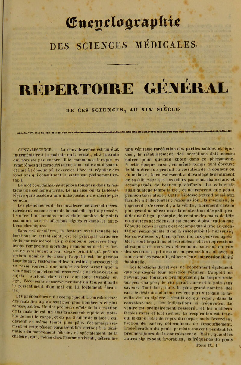 <&ncgclo£raphi£ DES SCIENCES MEDICALES- t REPERTOIRE GENERAL DE CES SCIENCES, AU XIX' SIECLE- CONVALESCENCE. — La convalescence est un etal intermediate a la maladie qui a cesse , et a la sante qui n’exisle pas encore. Elle commence lorsque les symplomesquicaraclerisaient la maladie ont disparu, et finit a Pepoque ou I’exercice libre et regulier des fonclions qui constituent la sante est pleinement re- tabli. Le mot convalescence suppose toujours dans la ma- ladie tine cerlaine gravile. Le malaise on la faiblesse leg£re qui succfide a une indisposition ne merile pas ce nom. Les plienom^nes de la convalescence varient npces- sairement comme ceux de la maladie qui a precede. Ils offrent neanmoins un certain nombre de points communs dans les affections aigues et dans les affec- tions chroniques. Dans ces derniSres, la lenteur avec laquelle les fonctions se retablissent, est le principal caraclSre de la convalescence. La physionomie conserve long- temps l’empreinte morbide; Pembonpoint et les for- ces ne reviennent a leur degre primitif qu’apres un certain nombre de mois ; l’appetit est long-temps languissant, I’eslomac et les inlestins paresseux; il se passe souvent une annee entire avant que la sante soit complement recouvree ; et chez certains sujels , surlout chez ceux qui sont avances en age, reconomie conserve pendant un temps illimite le ressentiment d’un mal qui l’a fortemeut ebran- lee. Les phenomUnes qui accompagneritla convalescence des maladies aigues sont bien plus nombreux et plus remarquables. Un des premiers effets de la cessation de la maladie est un amaigrissement rapide et nota- ble de tout le corps , et en particular de la face , qui devient en mime temps plus pl\le. Cet amaigrisse- ment et cette paleur paraissent lies surtout a la dimi- nution du mouvement febrile, et specialement de la chaleur, qui, m<>me chez 1’honime vivant, determine une veritable rarefaction des parlies solides et liqui- des ; le retablissement des secretions doit encore entrer pour quelque chose dans ce phenom£ne. A cette epoque aussi, en meme temps qu’il eprouve le bien-4lre que produit la cessation de la douleur ou du malaise, le convalescent a davanlage le sentiment de sa faiblesse : ses premiers pas sont chancelaus et accompagnes de beaucoup d’efforls. La voix reste aussi quelque temps faible , et ne reprend que peu a peu son ton nature!. Cette faiblesse s etend aussi aux facultes intellectuelles : l’imaginalion , la memoire, le jugement , s'exercent , a la verite , librement chez le plus grand nombre ; mais la contention d'esprit pro- duit une fatigue prompte, determine des maux de t<ke ou d’aulres acccidens. 11 est encore d observation que Petal de convalescence est accompagne d une augmen- tation remarquable dans la susceptibilile nerveuse; les convalescens, bien qu’enclins aux pensees agrea- bles, sont impaliens et irascibles; et les impressions physiques et morales determinent souvent en enx des secousses qui ne sont en proportion, ni avec la cause qui les produit, ni avec leur impressionability habiluelle. Les fonclions digestives ne reprennent egalement que par degres leur exercice regulier. L’appetit ne revient pas toujours proinplement; la langue reste un peu chargee ; le vin parait amer et le pain sans saveur. Toutefois, dans le plus grand nombre des cas , le desir des alimens revient plus vile que la fa- culty de les digcrer : c'est la ce qui rend , dans la convalescence, les indigestions si frequentes. Le venire est ordinairement resserre , et les matures fecales pares et fort s6ches. La respiration est tran- quiile dans Petal de repos du corps ; mais l’exercice, Paction de parler, determinent de Lessonfllement. L'acceleralion du pouls persiste souvent pendant les premiers jours de la convalescence. Mais , quand les autres signcs sont favorables , la frequence du pouls Toms IX. l