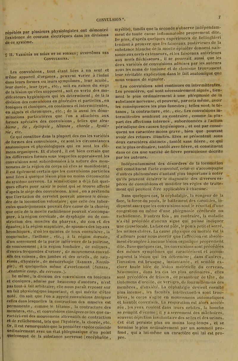 CONVULSION *. repetees par plusieurs physiologisles ont demonlre l’exiatence tie courans elcctriques dans les divisions de ce systfime. g II. Varietes de siege et df. foi\ivies; symptomes des Convulsions. Les convulsions, lout etant liees a un seul et ireme appareil d’organes , peuvent varier a l’infini dans leurs formes ou leurs symptomes, leur acuile, leurduree, leur type, etc., soil en raison du siege de la lesion qu'elles supposent, soil en verlu des mo- dificaleurs liygieniques qui les delerminent; de la la division des convulsions en generales et parlielles , en toniques et cloniques, en continues et intei niiltentes, en aiguSs et chroniques, etc.; de la aussi les deno- minations particulifires que Ton a atlachees aux formes speciales des convulsions , telles que stra- bisme, tic , epilepsie , tetanos, choree , hyste- rie, etc. Ce qui conslitue dans la plupart des cas les varietes de formes des convulsions, ce sont les circonslances anatomiques et physiologiques qui en sont les ele- mens organiques. Et d’abord, il est bien certain que les differenles formes sous lesquelles apparaissent les convulsions sont subordonnees a la nature des mou- vemens de la region du corps oil elles se manifestent; il est egalement certain que les convulsions parlielles sont liees a quelque lesion plus ou moins circonscrite du sysleme nerveux. La semeiotique a deja fait quel- ques efforls pour saisir le point qui se trouve affecte d’aprfis le siege des convulsions. Ainsi, on a pretendu que l’irrilation du cervelet pouvait amener le desor- dre de la locomotion volontaire; que celle des luber- cules quadrijumeaux pouvait etre cause de la choree; que celle de la moelle rachidienne pouvait s’accompa- gner, a la region cervicale , de dysphagie on de con- striction des muscles du pharynx, du cou et des epaules; a la region scapulaire, de spasmes des lujaux bronchiques , d'ou les quinles de loux convulsive , la coqueluche, 1'aslhme , etc.; a la region dorsale, d’un serrement de la parlie inlerieure de la poilrine, de vomissemenl ; a la region lombaire , de coliques, d’envies frequenles d’uriner, de mouvemens convul- sifs des cuisses , des jambes el des orteils, de saty- riasis , d'hysterie , de menorrhagie (Barbier , Nosolo- gie), et qnelquefois meme d'avorlenient (Serres, Anatomie comp, du cerveau.). De meme, la division des convulsions en toniques et cloniques, admise par beaucoup d’auleurs, n'est pas tout-a tail arbitraire; elle nous parail reposer sur un fait physiologique import an I, el qui merile d’etre note. On sail que l’on a appele convulsions toniques celles dans lesquelles la contraction des muscles est permanente, comme le tetanos, la contracture des membres, etc., et convulsions cloniques celles que ca- racteri.-ent des mouvemens alternatifs de contraction et de relachement, lels que Thyslerie, la choree, etc. Or, il est remarquable que la premifire espilcecoincide ordinairement avec un clal phlegmasique d’un point quelconque de la substance nerveuse (enccphalite , myelite), tandis que la seconde s'observe independam- nient de (oule cause inflammaloire proprement De plus, d’aprds quelques experiences de Bellinghieri tendanl a prouver que ies faisceaux posterieurs de la substance blanche de la moelle epinifire donnent nais- sanceaux nerl'sexlenseurs, elles faisceaux anlerieuis aux nerl's flechisseurs , il se pourrait aussi que les deox varietes de convulsions admises par les auteurs sous les noms de tonisme et de clonisme trouvassent leur veritable explicalion dans le fait analomique que nous venous de signaler. Les convulsions sont continues ou intermiltentes. Les premieres, qui sont necessairement aigues , tien- nent le plus ordinairement a une phlegmasie de la substance nerveuse, et peuvent, parcela m£me, avoir les consequences les plus funestes; telles sont le te- tanos , la contracture, etc. , etc. Les convulsions in- lermilteiites semblent au contraire , comme la plu- parl des affections internes , subordonnees a Taction periodique des causes hygieniques , et ont par conse- quent un caractfire moins grave , bien que pouvant avoir des retours illimites. Elles se presentent sous deux caracl&res distincls , tanlot sans fi6vre , ce qui est le plus ordinaire, tantol avec fievre, et constituent dans ce cas une variete de fi6vre pernicieuse decrite par les auteurs. Independamment des desordres de la locomotion qui constituent t’acte convulsif, celui-ci s’accompagne d’autres phenom^nes d’autant plus imporlans a noter qu’ils peuvent eclairer le diagnostic des diverses es- p^ces de convulsions et modifier les regies de traile- ment qui peuvent etre applicables a ehacune. Dans quelques cas, la cephalalgie. la rongeur de la face, la force du pouls, le baltemenl des carotides, in- diquentassezque les convulsions sont le resultat d’une congestion ou meme d’une phlegmasie cerebrale on rachidienne. D’autres fois , au contraire, la maladie n’a ete precedee d’aucun signe qui puisse indiquer une causelocale. La face est pale, le pouls petit et serre, les urines claires. La cause physique ou morale est la d’ailleurs pour nous avertir que Taffeclionest absolu- ment etrangfire a aucune lesion organique proprement dite. Dans quelques cas, les convulsions sont precedees des rnemes symptomes qui caraclerisent et acconi- pagnent la lesion qui les determine; dans d’aulres, l’invasion est brusque, inslantanee, et semble ex- clure toute idee de lesion materielle du cerveau. Neanmoins, dans les cas les plus ordinaires, elles sont precedees de frisson , de pesanleur de tdle , de tintemens d’oreille, de vertiges, de fourmillemens des membres, d’anxiele. La cephalalgie devient ensuite plus intense, les facultes intellecluelles sont trou- blees, le corps s’agile en mouvemens autoinatiques et bientol convulsifs. La respiration est alors accele- ree,lesyeux roulent dans leurs orbites, la bouche se remplit d’ecume; il y a serrement des machoires, souvent dejection iuvolontaire des sellcs el des urines. Cet elat persiste plus ou moins long-temps , et se termine le plus ordinairement par un sommeil pro- fond, qui a lui-m^me un caractiJre qui lui est pro- pre.