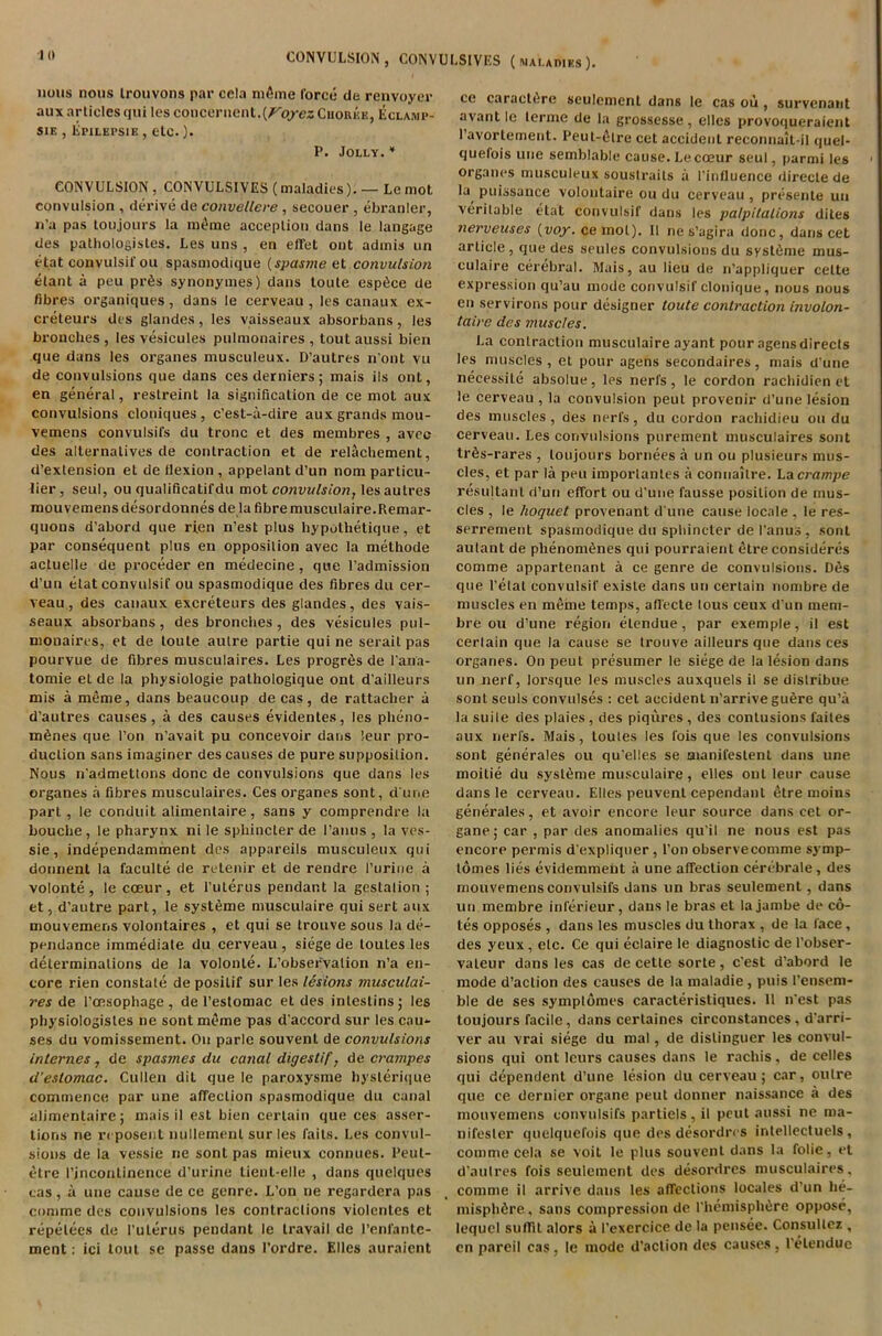 nous nous Irouvons par cela mfirne force de renvoyer aux articles qui les concernent.^ep-ez Choree, Eclamp- sie , Epilepsie , etc.). P. Jolly.* CONVULSION , CONVULSIVES (maladies). — Le mot convulsion , derive de convellere, secouer , ebranler, n’a pas toujours la m£me acceplion dans le langage des pathologistes. Les uns , en efifet out admis un etat convulsif ou spasmodique (spasme et convulsioti elant a peu pr6s synonymes) dans toute espice de fibres organiques, dans le cerveau , les canaux ex- creteurs des glandes, les vaisseaux absorbans, les bronches , les vesicules pulmonaires , tout aussi bien que dans les organes musculeux. D’autres n'ont vu de convulsions que dans cesderniers; mais ils ont, en general, restreint la signification de ce mot aux convulsions cloniques, c’est-a-dire aux grands mou- vemens convulsil's du tronc et des membres , avec des alternatives de contraction et de relachement, d’extension et de flexion , appelant d’un nom particu- lar, seul, ou qualificatifdu mot convulsion, les autres mouvemens desordonnes de la fibre musculaire.Remar- quons d’abord que ri.en n’est plus hypothetique, et par consequent plus en opposition avec la methode actuelle de proceder en medecine, que l’admission d’un etat convulsif ou spasmodique des fibres du cer- veau, des canaux excreteurs des glandes, des vais- seaux absorbans, des bronches, des vesicules pul- monaires, et de toute aulre partie qui ne serait pas pourvue de fibres musculaires. Les progrfes de l’an'a- tomie el de la physiologie pathologique ont d’ailleurs mis a meme, dans beaucoup de cas, de rattacher a d’autres causes, a des causes evidentes, les pheno- m6nes que I’on n’avait pu concevoir dans !eur pro- duction sans imaginer des causes de pure supposition. Nous n’admettons done de convulsions que dans les organes a fibres musculaires. Ces organes sont, d une part , le conduit alimentaire, sans y comprendre la bouche, le pharynx ni le sphincter de l’anus , la ves- sie, independamment des appareils musculeux qui donnent la faculte de retenir et de rendre I’urine a volonte, le cceur, et l’uterus pendant la gestalion ; et, d’autre part, le systSme musculaire qui sert aux mouvemens volontaires , et qui se trouve sous la de- pendance immediate du cerveau , siege de loules les determinations de la volonte. L’observalion n’a en- core rien constate de positif sur les lesions musculai- res de l’cesophage, de l’estomac el des intestins; les physiologistes ne sont meme pas d’accord sur les cau- ses du vomissement. Ou parlc souvenl de convulsions internes, de spasmes du canal digestif, de crampes d'eslomac. Cullen dil que le paroxysme hyslerique commence par une affection spasmodique du canal alimentaire; mais il est bien certain que ces asser- tions ne reposent nullemenl sur les faits. Les convul- sions de la vessie ne sont pas mieux comities. Peul- etre I’jncontinence d’urine tienl-elle , dans quelques cas, a une cause de ce genre. L’on ne regardera pas comme des convulsions les contractions violenles et repelees de l’uterus pendant le travail de l’enfantc- ment: ici tout se passe dans l’ordre. Elies auraient ce caracl6re seulomenl dans le cas ou , survenant avantlc lerme de la grossesse, ellcs provoqueraient l’avortement. Peut-ihre cct accident reconnait-il quel- quefois une semblable cause. Le cceur seul, parmi les organes musculeux soustrails a I’influence directe de la^ puissance volontaire ou du cerveau , presente un veritable etat convulsif dans les palpitations dites nerveuses (voy. cernot). 11 ne s’agira done, dans cet article, que des seules convulsions du syst6me mus- culaire cerebral. Mais, au lieu de n’appliquer celte expression qu’au mode convulsif clonique, nous nous en servirons pour designer toute contraction involon- taire des muscles. La contraction musculaire ayant pour agens directs les muscles , et pour agens secondaires, mais d’une neeessite absolue, les nerfs, le cordon rachidien et le cerveau , la convulsion peut provenir d’une lesion des muscles , des nerfs, du cordon rachidieu ou du cerveau. Les convulsions purement musculaires sont trfis-rares , toujours bornees a un ou plusieurs mus- cles, et par la peu importantes a connaitre. Lacrampe resultant d’un effort ou d'une fausse position de mus- cles , le hoquet provenant d une cause locale , le res- serrement spasmodique du sphincter de I'anus , sont autant de phenom^nes qui pourraient etre consideres comme appartenant a ce genre de convulsions. D6s que Petal convulsif existe dans un certain nombre de muscles en meme temps, afl'ecte lous ceux d'un mem- bre ou d’une region eLendue, par exemple, il est certain que la cause se trouve ailleurs que dans ces organes. On peut prosumer le siege de la lesion dans un nerf, lorsque les muscles auxquels il se distribue sont seuls convulses : cet accident n’arrivegu^re qu’a la suile des plaies , des piqures , des contusions failes aux nerfs. Mais, toutes les fois que les convulsions sont generates ou qu’elles se manifestent dans une moitie du sysleme musculaire , elles ont leur cause dans le cerveau. Elles peuvent cependant etre moins generates, et avoir encore leur source dans cet or- gane; car , par des anomalies qu’il ne nous est pas encore permis d’expliquer, l’on observecomme symp- tomes lies evidemmeht a une affection cerebrate, des mouvemens convulsifs dans un bras seulement, dans un membre inferieur, dans le bras et la jambe de co- tes opposes , dans les muscles du thorax , de la face, des yeux, etc. Ce qui eclaire le diagnostic de l’obser- valeur dans les cas de cette sorte, e'est d’abord le mode d’aclion des causes de la maladie, puis l’ensem- ble de ses symplomes caracteristiques. It n'est pas toujours facile, dans certaines circonstances, d’arri- ver au vrai siege du mal, de dislinguer les convul- sions qui ont leurs causes dans le rachis, de celles qui dependent d’une lesion du cerveau; car, outre que ce dernier organe peut donner naissance a des mouvemens convulsifs partiels , il peut aussi ne ma- nifesler quelquefois que des desordres intellectuels , comme cela se voit le plus souvent dans la folie, et d’aulres fois seulement des desordres musculaires. comme il arrive dans les affections locales d’un he- misphere , sans compression de Phemisph^re oppose, lequel suffit alors a I'exercice de la pensee. Consullez , en pareil cas, le mode d’aclion des causes, lelenduc