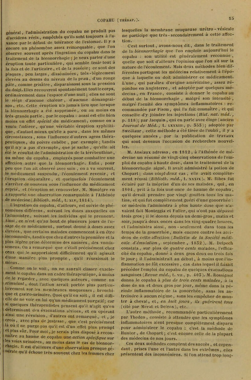 COPAIIU (thebap. )• genera!, Padminislration dn copahu ne prodtiit pas d’accidens reels , emp^ches qu’ils sotit loujours .1 I a- vance par le defaut de tolerance de l’eslomac. Ilya encore un phenomOne assez remarquable, que I’on observe souvent aprOs l'ingestion du copahu dans le trailement de la blennorrhagie ; je veux parler d’une eruption toule particulifire, qui semble tenir tout a la Ibis et de l’urticaire , et de la roseole; ce sont des plaques, peu larges, disseminees, tr6s-leg6rement elevees au dessus du niveau de la peau, d’un rouge pale, comme grisatre, disparaissanl sous la pression du doigt. Elies recou vrent spontanement lout le corps, ordinairement dans I’espace d’une nuit; elles ne sont le siege d’aucune chaleur , d’aucune demangeai- sou , etc. Cette eruption n’a jamais lieu que lorsque la blennorrhagie a ete supprimee, ou au moins en trds-grande partie , par le copahu : aussi est-elle bien moins on effet special du medicament, comme on a voulu I’inlerer, qu'une veritable eruption syphiliti- que, d'autant mieux qu’elle a paru , dans les mfimes circonstances , sous l’influence d'autres agens thera- peuliques, du poivre cub^be , par exemple ; tandis qu'il n y a pas d’exemple, que je sache , qu’elle ait ete le resultat de Padminislration de la terebenthine , ou meme du copahu , employes pour combatlre line affection aulre que la blennorrhagie. Enfin , pour pen que Port ail observe avec soin , on a vu souvent, le medicament suspendu, Pecoulement revenir, et l’eruption disparailre , et quelquefois Pecoulement s’arreter de nouveau sous Pinfluence du medicament repris, et (’eruption se renouveler. M. Montfigre en a rapporle tine observation remarquable a 1’Alhenee de medecine{Bibliolh. tried., t. xlv, 1814). L'ingestion du copahu, d ailleurs, est suivie de phe- nom6nes differens , suivant les doses auxquelles on l'aduimistre, suivant les individus qui le prenncnl. Ainsi, ce n’est qu’au bout de plusieurs jours de Pu- sage de ce medicament, surtout donne a doses assez elevees , que certains malades commencent a en etre incommodes, tandis que chez d’autres la premiere et la plus leg^re prise determine des nausees , des vomis- semens. On a remarque que c'elait precisement chez ceux qui le supportaient difficilement qu’il agissait d’une manifire plus prompte , qu’il reussissait le mieux. Comme on le voit, on ne saurait classcr exacle- menl le copahu dans un cadre tlierapeulique, a moins de le regarder , avec quelques auteurs , comme un stimulant, dont Paction serait portee plus particu- lierement sur les membranes muqueuses, bronchi- que et gaslro-urinaire. Quoi qu’il en soil, il est diffi- cile de ne voir en lui qij’un medicament purgalif; car si quelques therapeutistes pensent qu’il n’agit qu’en determinant des evacuations alvines, et en operant ainsi une revulsion, d’autres ont remarque, el , je crois, avec plus de justesse, que c’esl precisement la ou il ne purge pas qu’il esL d un effet plus prompt et plus sur. Pour moi, je serais plus dispose a recon- nailre au baume de copahu unc action spgcifiguc sur les voies urinaires, au moins dans le cas de blennor- ehagie. Il est d’ailleurs d’une observation presque ge- nerale qu'il eclioue tr6s-souvent chez les femmes chez lesquelles la membrane muqueuse uretro - vesicale ne parlicipe que trAs-secondairement a cette affec- tion. C’est surtout, avons-nous dit, dans le traitempnt de la blennorrhagie que l’on emploie aujourd’hui le copahu : son ulilile est generalement reconnue , quelle que soil d’ailleurs Popinion que Pon ait sur la nature de Pecoulement. Mais deux methodes bien dif- l'erentes partagent les medecins relalivement a l’epo- que a laquelle on doit administrer ce medicament. L’une, qui parallra d’origine americaine, assez re- pandue en Angleterre, et adoptee-par quelques me- decins, en France, consiste a donner le copahu au debut de la blennorrhagie , malgre son inlensite , malgre Pacuite des symptomes inflammaloires : re- commandee par Pison, qui Pa fait connaltre, et qui conseille d’y joindre les injections {Hist. nat. mdd., p. 118); par Jacquin , qui en parle avec eloge (ancien Journal de Med., t. lxxxiii , p. 555); adoptee par Swediaur, cette methode a ete tiree de I’oubli, il y a quelques annees , par la publication de travaux qui sont devenus l’occasion de recherches nouvel- les. M. Ansiaux adressa, en 1812, a PAthenee de me- decine un resume de vingt-cinq observations de l'em- ploi du copahu a haute dose , dans le traitement de la blennorrhagie aigue. II avail administre la potion de Chopart; dans vingt-deux cas , elle avait complete- ment reussi {Biblioth. med., t. xxxix). M. Piibes fut eclaire par la meprise d’un de ses malades, qui, en 1804 , prit a la fois uue once de baume de copahu , qu’il devait prendre par vingt goultes tons les ma- tins, et qui fut compliMement gueri d’une gonorrhee : ce medecin l’administra a plus haute dose que 11'a- vaient fait Monteggia eL Fuller, qui 11'ont pas depasse trois gros ; il le donna depuis un demi-gros , matin et soir, jusqu’a deux onces dans les ving-qualre lieu res, et I’administra ainsi, non -seulement dans lous les temps de la gonorrhee, mais encore centre les acei- dens de cette affection (Bulletin de la Societe medi- cate d‘emulation , septembre , 1852 ). M. Delpech conslala, sur plus de guatre cents malades, Petlica- cile du copahu , donne a deux gros deux ou trois fois lejour; il l’administrait au debut, a moins que Pin- flammation ne fut excessive , cas dans lequel il faisait preceder l’emploi du copahu de quelques evacuations sanguines {Revue med., t. vu , p. 4 05). M. Rossignol donna le copahu a plus de trois cents malades, a la dose de un et deux gros par jour, meme dans la pe- riode inflammatoire de la gonorrhee, sans les as- treindre a aucun regime, sans les empAcher de mon- ter a clieval, et, en huit jours, its guerirent tous (cite par Merat et Delens), etc. L’autre methode, recommandee particulifirement par Theden, consiste a attendre que les symptomes inflammaloires aient presque complOlcment disparu pour administrer le copahu : c’est la methode de Hunter, de Chopart; e'est encore celle de la plupart des medecins de nos jours. Ces deux methodes complenl des succ&s, et cepen- dant, prises Pune et I’autre dans les extremes, elles presenlent des inconveniens. Si Pon attend trop long-