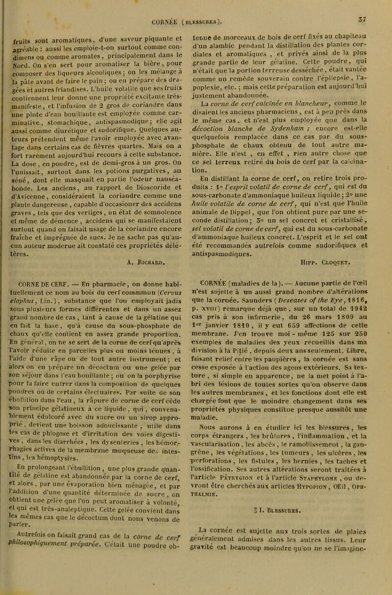 fruits sont aromatiques, d’une saveur piquante et agreable : aussi les emploie-t-on surtout comme con- dimens ou comme aromates, principalement dans le Word. On s’en sert pour aromaliser la bitire, pour composer des liqueurs alcooliquesj on les melange a la pale avant de faire le pain ; on en prepare des dra- gees et aulres friandises. L’huile volatile que ses fruits conliennent leur donne une propriele excitanle IrOs- manifesle, et l’infusion de 2 gros de coriandre dans une pinte d’eau bouillaute est employee comme car- minative, stomachique, anlispasmodique ; elle agit aussi comme diurelique el sudorifique. Quelques au- teurs pretendent meme l’avoir employee avec avan- tage dans certains cas de fiOvres quartes. Mais on a fort rarement aujourd’hui recours a celle substance. La dose , en poudre, est de demi-gros a un gros. On l'unissait, surtout dans, les potions purgatives, au sene, dont elle masquait en parlie l’odeur nausea- bonde. Les anciens, au rapport de Dioscoride et d'Avicenne, consideraient la coriandre comme une plante dangereuse , capable d’occasioner des accidens graves , lels que des verliges, un etat de somnolence et meme de demence , accidens qui se manifestaient surtout quand on faisait usage de la coriandre encore fraiche et impregnee de sues. Je ne sache pas qu’au- cun auteur moderne ait constate ces proprietes dele- i t6res. A. Richard. CORNE DE CERF. — En pharmacie, on donne habi- tuellement ce nom au bois du cerfcommmun (Cervus e/aphus, Lin.), substance que Ton employait jadis sous plusieurs formes differentes et dans un assez grand nombre de cas , tant a cause de la gelatine qui en fait la base, qu’a cause du sous-phosphale de chaux qu’elle contient en assez grande proportion. En general, on ne se sert de la corne de cerfqu’apr^s l’avoir reduile en parcelles plus ou moins tenues, a l’aide dune rape ou de lout autre instrument; et alors on en prepare un decoclum ou une gelee par son sejour dans Feau bouillanle; ou on la porphyrise pour la faire enlrer dans la composition de quelques poudres ou de certains elecluaires. Par suite de son ebullition dans 1’eau , la rapure de corne de cerf cede son principe gelatineux a ce liquide, qui, convena- blement edulcore avec du sucre ou un sirop appro- prie , devient une boisson adoucissante , mile dans les cas de phlogose et d’irritation des voies digesti- ves . dans les diarrhees , les dysenleries , les hemor.- rhagies actives de la membrane muqueuse des intes- tins, les hemoptysies. En prolongeant (’ebullition , une plus grande quan- tile de gelatine est abandonnee par la corne de cerf et alors, par une evaporation bien menagee, el par 1’addiiion d’une quantite determinee de sucre , on obtient une gelee que I’on peut aromaliser a volonte, el qui est tr6s-analeplique. Cette gelee convient dans les memos cas que le decoctum dont nous venons de parler. Autrefois on faisait grand cas de la conic de cerf Philosophiquement prtparie. C’elaiL une poudre ob- tenue de morceaux de bois de cerf fixes au chapileau d’un alambic pendant la distillation des plantes cor- diales et aromatiques , et prives ainsi de la plus grande parlie de leur gelatine. Cette poudre, qui n’etait que la portion terreuse dessechee, elait vanlee comme un remade souverain conlre l’epilepsie, l’a- poplexie, etc.; mais celle preparation est aujourd'liui justement abandonnee. La come de cerf calcinie en blancheur, comme le disaienl les anciens pharmaciens , est a pen pres dans le meme cas, et n’est plus employee que dans la decoction blanche de Sydenham ; encore esl-elle quelquefois remplacee dans ce cas par du sous- phosphale de chaux obtenu de tout autre ma- nure. Elle n’est , en effet , rien autre chose que ce sel terreux retire du bois de cerf par la calcina- tion. En distillant la corne de cerf, on retire trois pro- duits : 1° l’esprit volatil de corne de cerf, qui est du sous-carbonate d’ammoniaque huileux liquide ; 2° une huile volatile de corne de cerf, qui n’est que l’huile animale de Dippel, que Ton obtient pure par une se- conde distillation; 3° un sel concret et cristallise, sel volatil de corne decerf, qui est du sous-carbonate d'ammoniaque huileux concret. L’esprit et le sel ont ete recommandes autrefois comme sudorifiques et anlispasmodiques. Hipp. Cloquet. CORNEE (maladies de la). — Aucune parlie de l’ceil n’est siijelte a un aussi grand nombre d’alteralions que la cornee. Saunders (Beseases of the Eye, 1816, p. xviii) remarque deja que, sur un total de 1942 cas pris a son infirmerie, du 26 mars 18 09 au ler janvier 1810, i! y eut 659 affections de cette membrane. J’en trouve moi - meme 125 sur 250 exemples de maladies des yeux recueillis dans ma division a la Pitie , depuis deux ans seulement. Libre, faisant relief enlre les paupieres , la cornee est sans cesse exposee a Faction des agens exterieurs. Sa tex- ture , si simple en apparence, ne la met point a Fa- bri des lesions de toules sortes qu’on observe dans les autres membranes, et les fonctions dont elle est chargee font que le moindre changement dans ses proprietes physiques conslitue presque aussilol une maladie. Nous aurons a en etudier ici les blessures, les corps elrangers , les brulures , Finflammalion , et la vascularisalion , les abcOs , le ramoliissement, la gan- grene , les vegetations, les lumeurs , les ulcOres , les perforations , les fistules , les hernies , les taches et l’ossificalion. Ses autres alterations seront traitees a Particle Petrvgion et a Particle Staphylome , ou de- vront 6lre cherchesaux articles Hypopiox, OEil, Oph- THALMIE. s I. Blessures. La cornee est sujette nux trois sortes de plaies generalemcnt admises dans les aulres Lissus. Leur gravite est bcaucoup moindre qu’on ne se Pimagine-